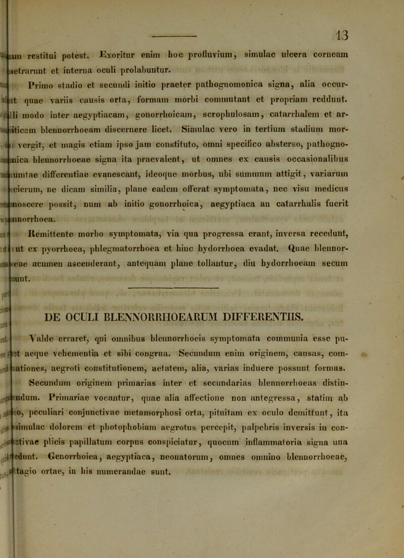 ai Min restitui potest. Exoritur enim lioc profluvium, simulae ulcera corneam xetrarunt et interna oculi prolabuntur. Primo stadio et secundi initio praeter pathognomonica signa, alia occur- inf iit fjnae variis causis orta, formam morbi commutant et propriam reddunt, slilii modo inter aegyptiacam, gonorrhoicam, scropbulosam, catarrbalem et ar- i>ei|i*ticam blennorrhoeam discernere licet. Simulae vero in tertium stadium mor- vergit, et magis etiam ipso jam constituto, omni specifico absterso, patbogno- Minica bleunorrboeae signa ita praevalent, ut omnes ex causis occasionalibus umtac differentiae evanescant, ideoque morbus, ubi summum attigit, variarum icierum, ne dicam similia, plane eadem offerat symptomata, nec visu medicus osccre possit, num ab initio gonorrboica, aegyptiaca an catarrhalis fuerit ii| umorrhoca. Remittente morbo symptomata, via qua progressa erant, inversa recedunt, ut ex pyorrboea, pblegmatorrboea et bine bydorrboea evadat. Quae blcnnor- litjs tcac acumen ascenderant, antequam plane tollantur, diu bydorrboeam secum uuut. DOC il tet nirt rlieffl !1)C* ieot DE OCULI BLENNORRIIOEARUM DIFFERENTIIS. Yalde erraret, qui omnibus blcnnorrbocis symptomata communia esse pu- zt aeque vebeincntia et sibi congrua. Secundum enim originem, causas, com- ca8 nationes, aegroti constitutionem, aetatem, alia, varias induere possunt formas. Secundum originem primarius inter ct secundarias blennorrboeas distin- al,{iimdum. Primariae vocantur, quae alia affectione non antegressa, statim ab mti co, peculiari conjunctivae metamorphosi orta, pituitam ex oculo demittunt, ita ■simulae dolorem et pbotopbobiam aegrotus percepit, palpebris inversis in con- iii 'dtivae plicis papillatum corpus conspiciatur, quocum inflammatoria signa una edunt. Genorrboica, aegyptiaca, neonatorum, omnes omnino blenuorrboeac, rl't ag o ortae, in bis numerandae sunt. /
