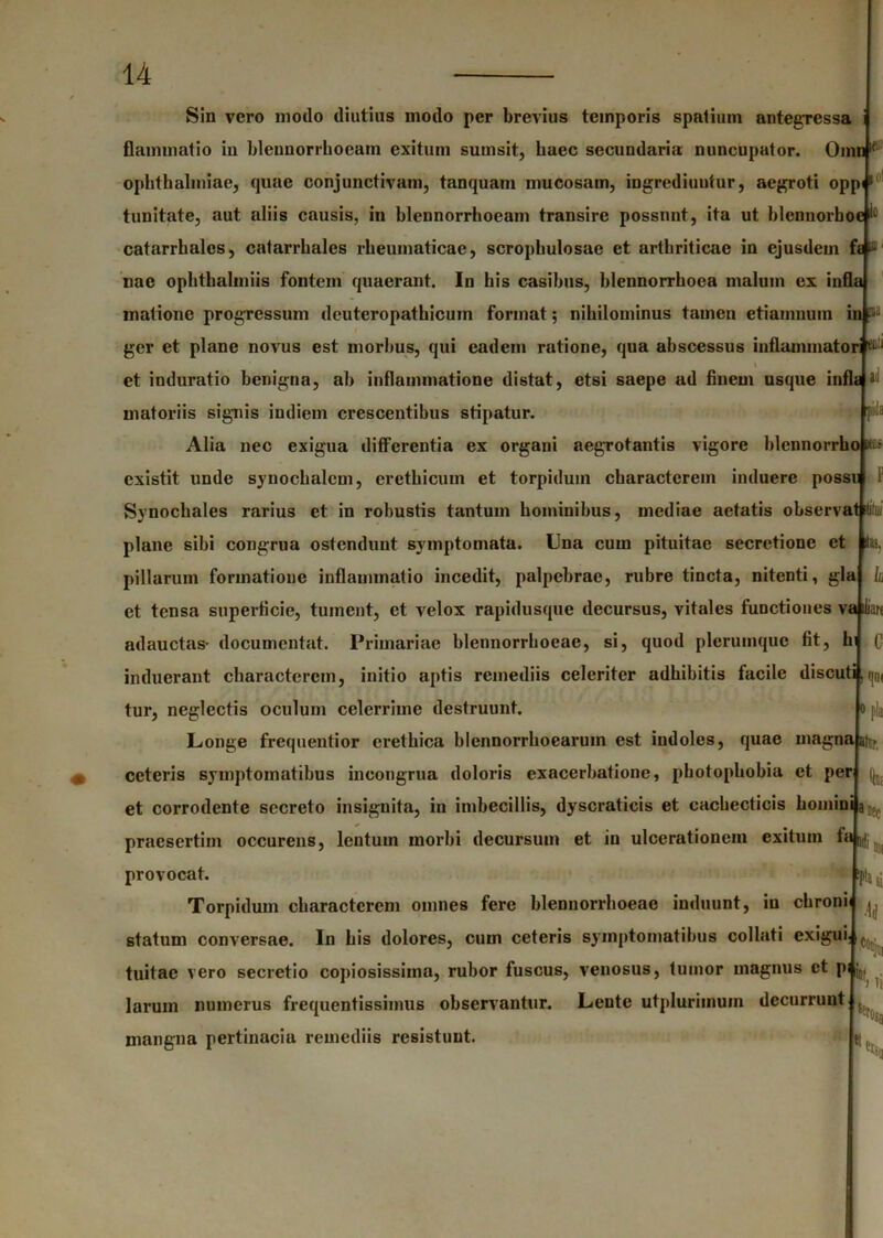 Sin vero motio diutius modo per brevius temporis spatium antegressa flammat io in blennorrhocam exitum surnsit, haec secundaria nuncupator. Omn11 Ophthalmiae, quae conjunctivam, tanquam mucosam, ingrediuutur, aegroti opp<1 tunitate, aut aliis causis, in blennorrhoeam transire possnnt, ita ut blcnnorhoe catarrhales, catarrhales rheumaticae, scrophulosae et arthriticae in ejusdem fe ^' nae ophthalmiis fontem quaerant. In his casibus, blennorrhoea malum ex infla matione progressum deuteropathicum format; nihilominus tamen etiamnuin in M ger et plane novus est morbus, qui eadem rutione, qua abscessus inflammatori MU et induratio benigna, ah inflammatione distat, etsi saepe ad finem usque infla a matoriis signis indiem crescentibus stipatur. piils Alia nec exigua differentia ex organi aegrotantis vigore blennorrhoP* existit unde synochalcm, crethicuin et torpidum characterem induere possu Synochales rarius et in robustis tantum hominibus, mediae aetatis observat tt plane sibi congrua ostendunt symptomata. Una cum pituitae secretione et pillarum formatione inflammatio incedit, palpebrae, rubre tincta, nitenti, gla et tensa superficie, tument, et velox rapidusque decursus, vitales functiones va ilian adauctas- documcntat. Primariae blennorrhoeae, si, quod plerumque fit, hi k C induerant characterem, initio aptis remediis celeriter adbibitis facile discuti, qD( tur, neglectis oculum celerrime destruunt. Longe frequentior eretbica blennorrhoearum est indoles, quae magnaatrr, ceteris symptomatibus incongrua doloris exacerbatione, photopliobia et per et corrodente secreto insignita, in imbecillis, dyscratieis et cachecticis homini a praesertim occurens, lentum morbi decursum et in ulcerationem exitum fa^ provocat. Torpidum characterem omnes fere blennorrhoeae induunt, in ebroni statum conversae. In bis dolores, cum ceteris symptomatibus collati exigui. pia tuitae vero secretio copiosissima, rubor fuscus, venosus, tumor magnus ct pi j« . larum numerus frequentissimus observantur. Lente utplurimuin decurrunt inangna pertinacia remediis resistunt. '» ' I