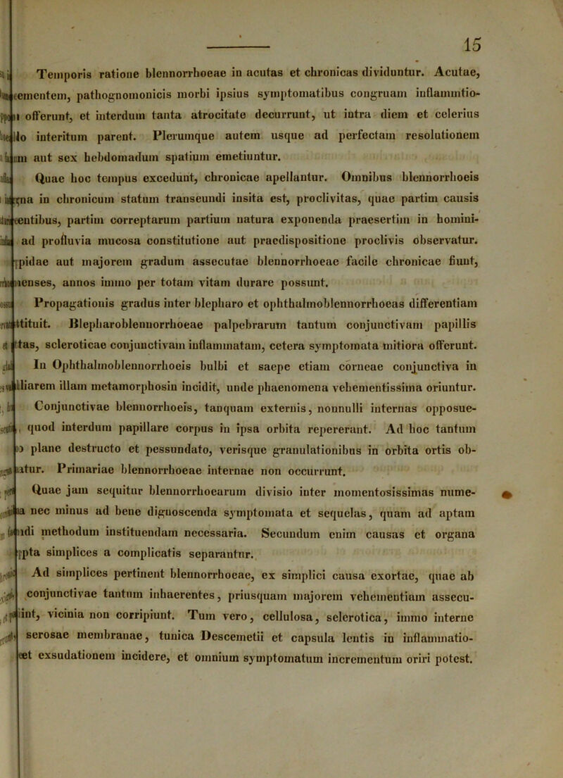 *i ll(D Temporia ratione blcnnorrhoeac in acutas et chronicas dividuntur. Acutae, cernentem, pathognomonicis morbi ipsius symptomatibus congruam inflammtio- ppoiii offerunt, et interdum tanta atrocitate decurrunt, ut intra dicin et celerius o interitum parent. Plerumque autem usque ad perfectam resolutionem ii um aut sex hebdomadum spatium emetiuntur. Quae hoc tempus excedunt, chronicae apellantur. Omnibus blennorrhoeis i is| ^na in chronicum statum transeundi insita est, proclivitas, quae partim causis ini ceutibus, partim correptarum partium natura exponenda praesertim in homiui- ad profluvia mucosa constitutione aut praedispositione proclivis observatur, pidae aut majorem gradum assecutae blcnnorrhoeac facile chronicae fiunt, icnses, annos innuo per totam vitam durare possunt. Propagationis gradus inter blepharo et ophthalmoblennorrhoeas differentiam ttituit. BIcpharoblennorrhoeae palpebrarum tantum conjunctivam papillis tas, scleroticae conjunctivam inflammatam, cetera symptomata mitiora offerunt. In Ophthahnobleunorrhocis bulbi et saepe etiam corneae conjunctiva in ;va Hiarem illam metamorphosiu incidit, unde phaenomena vehementissima oriuntur. Conjunctivae blennorrhoeis, tanquam externis, nounulli internas opposue- quod interdum papillare corpus in ipsa orbita repererant. Ad hoc tantum }j plane destructo et pessundato, verisque granulationibus in orbita ortis ob- utur. Primariae blennorrhocae internae non occurrunt. Quae jam sequitur blennorrhoearum divisio iuter momentosissimas nume- !ii®i ia nec minus ad bene diguoscenda symptomata et sequelas, quam ad aptam (t 'idi methodum instituendum necessaria. Secundum enim causas et organa [■pta simplices a complicatis separantur. Ad simplices pertinent blennorrhocae, ex simplici causa exortae, quae ab conjunctivae tuntum inhaerentes, priusquam majorem vehementiam ussccu- ^ imt, vicinia non corripiunt. Tum vero, cellulosa, sclcrotica, innno interne serosae membranae, tunica Descemetii et capsula lentis in inflammatio- eet exsudationem incidere, et omnium symptomatum incrementum oriri potest. infla ib 030 ‘nH et dii •cuti 32® ■«rfl 011 m ,$6 d fljdb