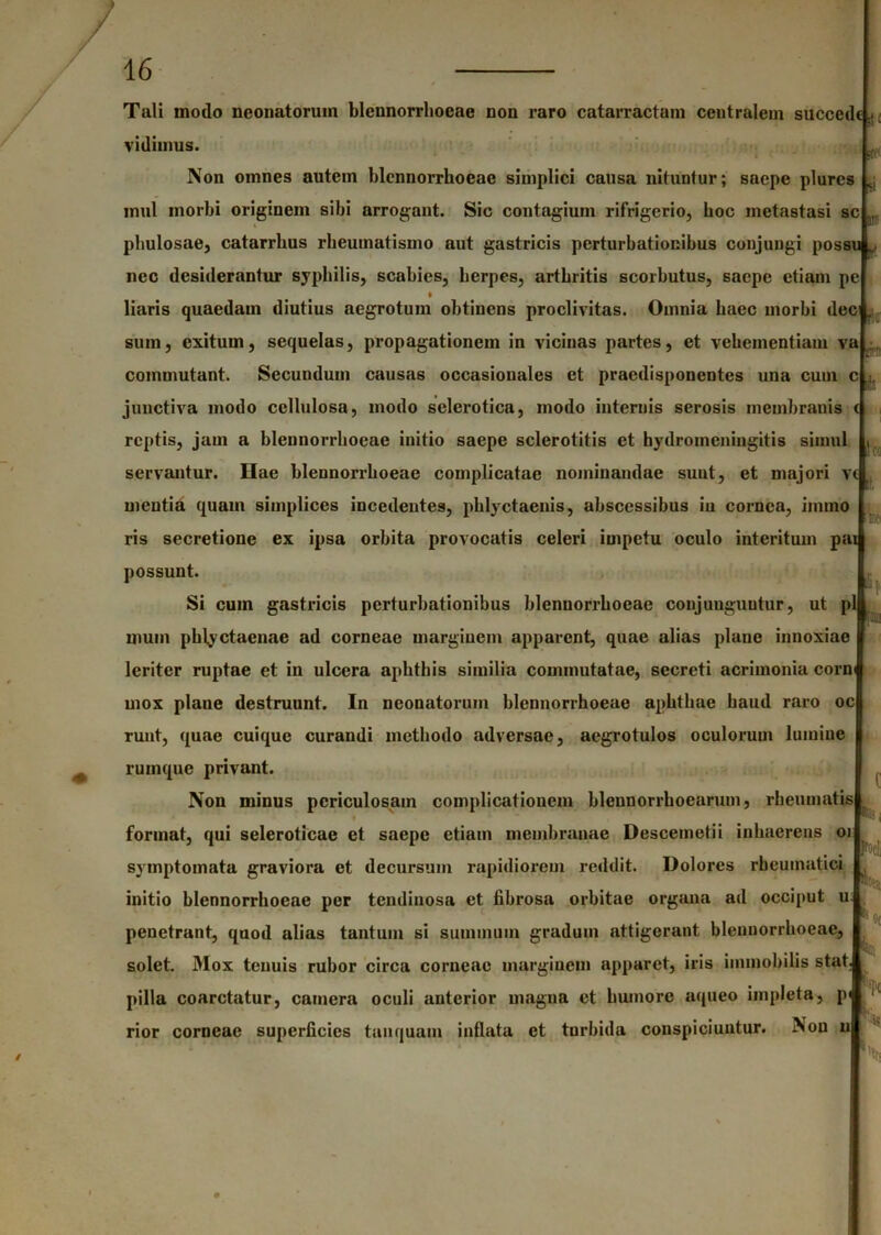 - Tali modo neonatorum blcnnorrhoeae non raro catarractam centralem succede.. vidimus. Non omnes autem blcnnorrhoeae simplici causa nituntur; saepe plurcs ^ inul inorbi originem sibi arrogant. Sic contagium rifrigerio, boc metastasi sc phulosae, catarrlius rheumatismo aut gastricis perturbationibus conjungi possu , nec desiderantur syphilis, scabies, herpes, arthritis scorbutus, saepe etiam pe liaris quaedam diutius aegrotum obtinens proclivitas. Omnia haec morbi dec . sum, exitum, sequelas, propagationem in vicinas partes, et vehementiam va commutant. Secundum causas occasionales et praedisponcntes una cum c ,jr juncti va modo cellulosa, modo selcrotica, modo internis serosis membranis < reptis, jam a blcnnorrhoeae initio saepe sclerotitis et hydromeningitis simul , servantur. Hae bleunorrhoeae complicatae nominandae sunt, et majori vt mentia quam simplices incedentes, phlyctaenis, abscessibus iu cornea, imino ris secretione ex ipsa orbita provocatis celeri impetu oculo interitum pai possunt. Si cum gastricis perturbationibus blennorrhocae conjunguntur, ut pl uiuin phlyctaenac ad corneae marginem apparent, quae alias plane innoxiae leriter ruptae et in ulcera aphthis similia commutatae, secreti acrimonia corn mox plane destruunt. In neonatorum bleunorrhoeae aphthae haud raro oc runt, quae cuique curandi methodo adversae, aegrotulos oculorum lumine rumque privant. Non minus periculosam complicationem blennorrhoearum, rheumatis » format, qui seleroticae et saepe etiam membranae Descemetii inhaerens 01 symptomata graviora et decursum rapidiorem reddit. Dolores rheumatici initio blennorrhocae per tendinosa et fibrosa orbitae organa ad occiput u penetrant, quod alias tantum si summum gradum attigerant blennorrhocae solet. Mox tenuis rubor circa corneae marginem apparet, iris immobilis stat pilla coarctatur, camera oculi anterior magna et humore aqueo impleta, p rior corneae superficies tauquam inflata et turbida conspiciuntur. Non u h ]'X: