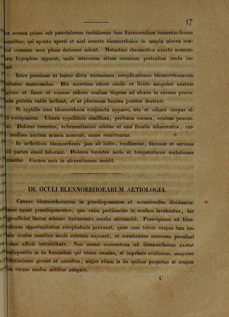 es sci !» Pe< W ya ac ii c ral i ye IM par 17 •St cornea primo sub punctulorum turbidorum tum flavescentium tumorum forma •«ceditur, qui sponte aperti et acri secreto blenuorrhoico in ampla ulcera con- '?si corneam mox plane deterere solent. Metastasi rheumatica exorta nonnun- uun hypopium apparet, unde introrsum etiam summum periculum oculo im- ;aet. Inter pessimas et laetor dictu rarissimas complicationes blennorrhoearum urbutus numerandus. Hic secretum icbori simile et livido sanguine mistum iniens et fusco et venoso rubore oculum tingens ad ulcera in cornea provo- uda putrida valde inclinat, et ut plurimum lumina penitus destruit. Si syphilis cum blennorrhoea conjuncta apparet, iris et ciliare corpus si- li corripiuntur. Ulcera sypsiliticis simillima, perfossa cornea, oculum pessun- ;St. Dolores terentes, vebementissimi orbitae et ossi frontis inhaerentes, ver- mediam noctem acmen assecuti, mane remittuntur. In arthriticis blennorrhoeis jam ab initio, tendinosae, fibrosae et serosae lili partes simul laborant. Dolores terentes acris et temperaturae mutationes quuntur. Cornea mox in ulcerationem incidit. A pll dae colit ) oc( liD» II# (1 |C$ DE OCULI BLENNORRHOEARUM AETIOLOGIA. Causae blennorrhoearum in praedisponentes et occasionales dividuntur, unas agunt praedisponentes, quo enim pertinacius in oculum invehuntur, hic i; #1‘[proclivior factus minimo irritamento morbo succumbit. Praecipuam ad blen- i9 r rho eas opportunitatem scrophulosis provocat, quae cum totum corpus tum im- iriis oculos omnibus noxis externis exponet, et membranas mucosas peculiari dain afficit irritabilitate. Non minus momentosa ad blennorrhoeas exstat edispositio in iis hominibus qui venas omnino, et imprimis oculorum, sanguine i. f (fertissimas gerunt et excultas, major etium in iis quibus perpetuo et magna io!11 ia versus oculos mittitur sanguis.