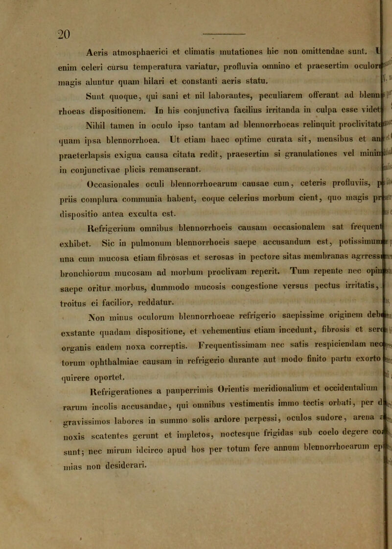 uti It'.» Aeris atmosphacrici et climatis mutationes liic non omittendae sunt, enim celeri cursu temperatura variatur, profluvia omnino et praesertim oculori magis aluntur quam hilari et constanti aeris statu. Sunt quoque, qui sani et nil laborantes, peculiarem offerant ad blenn rhoeas dispositionem. In his conjunctiva facilius irritanda in culpa esse videt Nihil tamen in oculo ipso tantam ad blennorrhoeas relinquit proclivitate S;jj[ quam ipsa blennorrhoea. Ut etiam haec optime curata sit, mensibus et an 1 praeterlapsis exigua causa citata redit, praesertim si granulationes vel minin t * in conjunctivae plicis remanserant. Occasionales oculi blennorrhoearum causae cum, ceteris profluviis, p; priis complura communia habent, eoque celerius morbum cient, quo magis pr alr dispositio antea exculta est. Refrifferium omnibus blcunorrhoeis causam occasionalem sat frequent exhibet. Sic in pulmonum hlennorrhoeis saepe accusandum est, potissimum 11 una cum mucosa etiam fibrosas et serosas in pectore sitas membranas agrrcss bronchiorum mucosam ad morbum proclivam reperit. Tum repente nec opin s: saepe oritur morbus, dummodo mucosis congestione versus pectus irritatis, troitus ei facilior, reddatur. Non minus oculorum blennorrhoeac refrigerio saepissime originem debi m exstante quadam dispositione, et vehementius etiam incedunt, fibrosis et sere organis eadem noxa correptis. Frequentissimam nec satis respiciendam neo torum Ophthalmiae causam in refrigerio durante aut modo finito partu exorto quirerc oportet. Refrigerationes a pauperrimis Orientis meridionalium et occidentalium rarum incolis accusandae, qui omnibus vestimentis immo tectis orbati, per d fcj gravissimos labores in summo solis ardore perpessi, oculos sudore, arena £ r. noxis scatentes gerunt et impletos, noctesque frigidas sub coelo degere co sunt; nec mirum idcirco apud hos per totum fere annum blennorrhoearum ep mias non desiderari. ili;