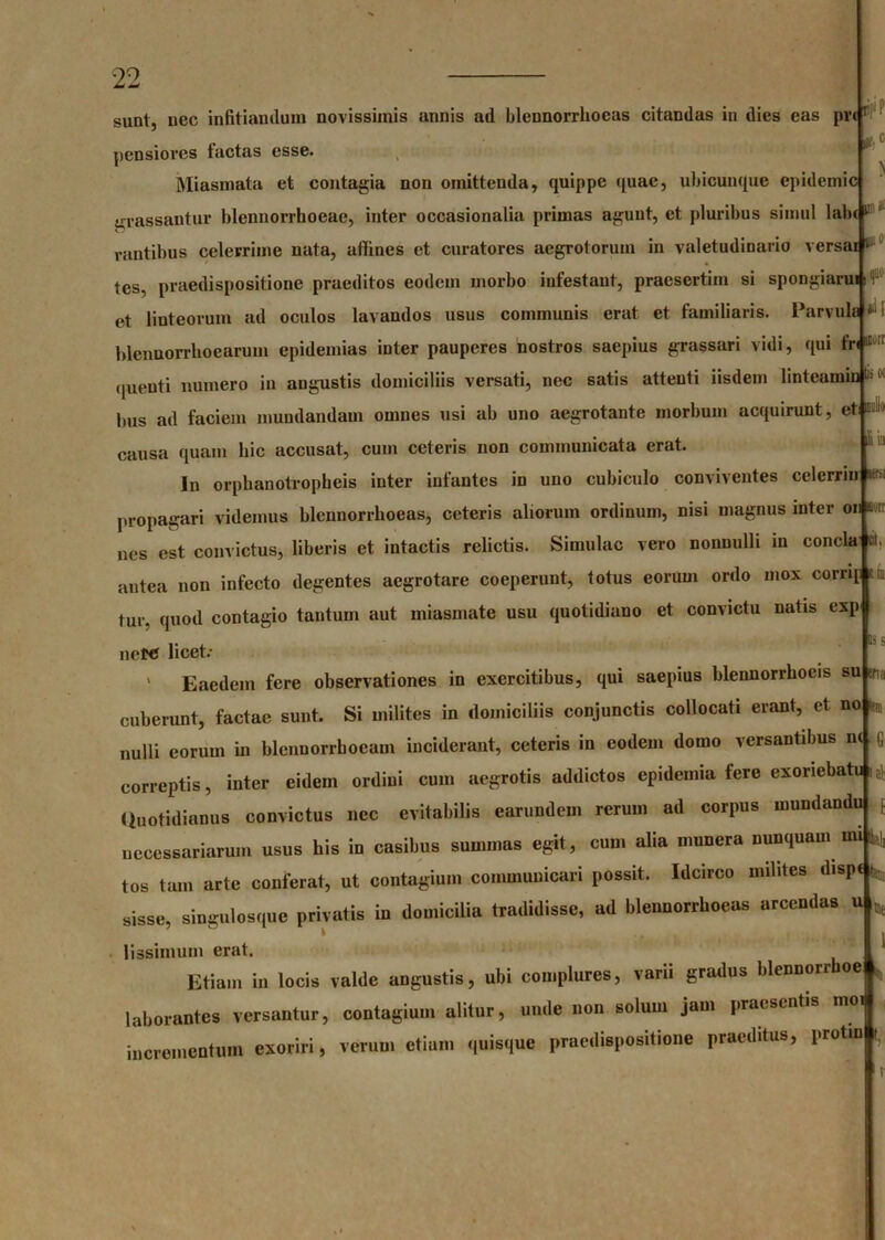 sunt, nec infitiandum novissimis annis ad blennorrboeas citandas in dies eas prir £ pensiores factas esse. Miasmata et contagia non omittenda, quippe quae, ubicunque epidemic grassantur blennorrhoeae, inter occasionalia primas agunt, et pluribus simul lab(1 rantibus celerrime nata, affines et curatores aegrotorum in valetudinario versai ‘ 1 tes, praedispositione praeditos eodem morbo infestant, praesertim si spongiaruis et linteorum ad oculos lavandos usus communis erat et familiaris. Parvule « I blcnnorrho e arum epidemias inter pauperes nostros saepius grassari vidi, qui fre- quenti numero in augustis domiciliis versati, nec satis attenti iisdem linteamini'1 lms ad faciem mundandam omnes usi ab uno aegrotante morbum acquirunt, et causa quam bic accusat, cum ceteris non communicata erat. In orpbanotropheis inter infantes in uno cubiculo conviventes celerrin *s propagari videmus blennorrboeas, ceteris aliorum ordinum, nisi magnus inter on sorr nes est convictus, liberis et intactis relictis. Simulae vero nonnulli in eoncla et, antea non infecto degentes aegrotare coeperunt, totus eorum ordo mox corrip tni tur. quod contagio tantum aut miasinate usu quotidiano et convictu natis exp nete licet: ' Eaedem fere observationes in exercitibus, qui saepius blennorrbocis su en, cuberunt, factae sunt. Si milites in domiciliis conjunctis collocati erant, et no lens nulli eorum in blennorrboeam inciderant, ceteris in eodem domo versantibus n< correptis, inter eidem ordini cum aegrotis addictos epidemia fere exoriebatu Quotidianus convictus nec evitabilis earundein rerum ad corpus mundandu necessariarum usus bis in casibus summas egit, cum alia munera nunquam mi ^ tos tam arte conferat, ut contagium communicari possit. Idcirco milites dispt sisse, singulosque privatis in domicilia tradidisse, ad blennorrboeas arcendas u * lissimum erat. Etiam in locis valde angustis, ubi complures, varii gradus blennorrboe * laborantes versantur, contagium alitur, unde non solum jam praesentis moi incrementum exoriri, verum etiam quisque praedispositione praeditus, protin t, is s ia G i\