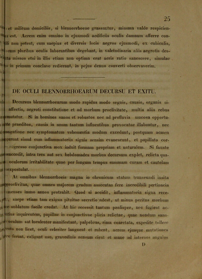 -11 et militum domiciliis, si blennorrhoeae grassantur, miasma valde respicien- di est. Aerem enim omnino in ejusmodi aedificiis oculis damnum afferre con- 1 Ili non potest, cum saepius et diversis locis aegros ejusmodi, ex cubiculis, cum pluribus oculis laborantibus degebant, in valetudinaria aliis aegrotis des- ita m ssos etsi in illis etiam non optima erat aeris ratio sanescere, simulae “1! >i in primum conclave redierant, in pejus denuo converti observaverim. is ti< inii 25 DE OCULI BLENNORRIIOEARUM DECURSU ET EXITU. Decursus blennorrhoearum modo rapidus modo segnis, causis, organis si- affectis, aegroti constitutione et ad morbum proclivitate, multis aliis rebus ire i mutatur. Si in homines sanos et robustos nec ad profluvia mucosa opportu- ; m lite praeditos, causis in unum tantum influentibus provocatae illabuntur, nec ni c »aagatione nec symptomatum vehementia modum excedunt, postquam aernen drr .gerunt simul cum inflammatoriis signis sensiin evanescunt, et papillato cor- ^egresso conjunctiva mox induit formam propriam et naturalem. Si fauste ■^succedit, intra tres aut sex hebdomades morbus decursum explet, relicta qua- oculorum irritabilitate quae per longum tempus summam curam et cautelam expostulat. At omnibus blennorrhoeis magna in chronicum statum transeundi insita •$0 Iproclivitas, quae omnes majorem gradum assecutas fere incredibili pertinacia i menses immo annos protrahit. Quod si accidit, inflammatoria signa rece- ;jKi saepe etiam tam exigua pituitae secretio'adest, ut minus peritus morbum $ ' e sublatum facile credat. At bic recessit tantum paulisper, nec fugient ac- titius inquirentem, papillae in conjunctivae plicis relictae, quae nondum sana- oculum sat luculenter manifestant, palpebras, rima eoarctata, expedite tollere 0le, roto non licet, oculi celeriter languent et rubent, aerem ejusque mutationes ’e ferunt, caligant usu, gravedinis sensum cient et mane ad internos angulos D ta 01 \