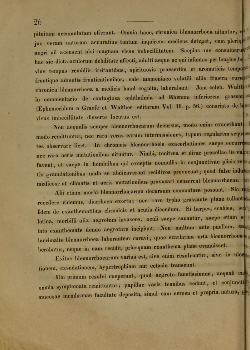 iecl‘ l JgCj r j pituitam accumulatam offerunt. Omnia haec, chronica blenuorrhoea nituntur, c 1 jus veram naturam accuratius tantum inquirens medicus deteget, cum pleriq “ aegri nil accusent nisi magnam visus imbecillitatem. Saepius me consulueru f£ hac sic dicta oculorum debilitate affecti, adulti aeque ac qui infantes per longius bi vius tempus rcmidiis irritantibus, spirituosis praesertim et aromaticis tempC' frontique admotis fronticationibus, sale ammoniaco volatili aliis frustra curaj ■ chronica blennorrboea a medicis haud cognita, laborabant. Jam celeb. WaltL^ in commentario de contagiosa oplitbalmia ad Rhenum inferiorem grassai (Ephemeridum a Graefe et Walther editarum Vol. II. p. 56.) consripto de b as visus imbecillitate disserte locutus est. Non aequalis scmper blennorrhoearum decursus, modo enim exacerbant modo remittuntur, nec raro veras earum intermissiones, typum regularem sequi tes observare licet. In chronicis blennorrhoeis exacerbationes saepe occurri ac i nec raro aeris mutationibus nituntur. Nimbi, tonitrua et dirae procellae iis va ris r favent, et saepe in hominibus qui exceptis nonnullis in conjunctivae plicis re <w l&fc tas. m 3 10 1 tis granulationibus malo se abdicaverant recidivos provocunt- quod false mdu at litu t medicos,- ut climatis et aeris mutationibus provocari censerent blennorrhoeas Alii etiam morbi blennorrhoearum decursum commutare possunt. Sic c i?:< recedere videmus, diarrhoea exorta; nec raro typho grassantc plane tollunt Idem de exanthematibus chronicis et acutis dicendum. Si herpes, scabies, sc i latina, morbilli alia aegrotum invasere, oculi saepe sanantur, saepe etiam s lato exanthemate denuo aegrotare incipiunt. Non multum ante puellam, sa|ra| lacrimalis blennorrboea laborantem curavi, quae scarlatina orta blennorrboea berabatur, neque in eam recidit, priusquam exanthema plane evanuisset. Exitus blennorrhoearum varius est, sive enim resolvuntur, sive in ulcej^ tioncm, exsudationem, hypertrophiam aut ectasin transeunt. Ubi primum resolvi coeperunt, quod aegroto faustissimum, aequali cu * omnia symptomata remittuntur; papillae vasis tenuibus cedunt, et conjuncti mucosae membranae facultate deposita, simul cum serosa et propria natura, $ h, * Cl ®|;