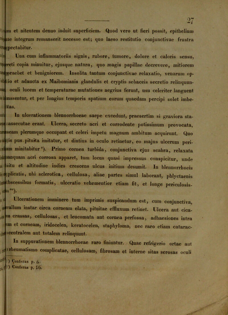 f>t nn et nitentem denuo induit superficiem. Quod vero ut fieri possit, epithelium c'ri<|i me integrum remanserit necesse est; quo laeso restitutio conjunctivae frustra » 2fu ipectahitur. it Una cum inflammatoriis signis, rubore, tumore, dolore et caloris sensu, mporreti copia minuitur, ejusquc natnra, quo magis papillae decrevere, mitiorem «a ppraebet et benigniorem. Insolita tantum conjunctivae relaxatio, venarum op- alth i io et adaucta ex Maibomianis glandulis et cryptis sebaceis secretio relinquun- ^ oculi lucem et temperaturae mutationes aegrius ferunt, usu celeriter languent i!eh aassentur, et per longius temporis spatium eorum quaedam percipi solet imbe- ttas. lauti In ulcerationem blennorrhoeae saepe excedunt, praesertim si graviora sta- ieipi ; assecutae erant. Ulcera, secreto acri et corrodente potissimum provocata, m meam plerumque occupant et celeri impetu magnum ambitum acquirunt. Quo irtl^is pus. pituita imitatur, et diutius in oculo retinetur, eo majus ulcerum peri- tum minitabitur*). Primo cornea turbida, conjunctiva ejus scabra, relaxata iA aanquam acri corrosa apparet, tum locus quasi impressus conspicitur, unde »itu et altitudine indies crescens ulcus initium desumit. In blcnnorrhoeis ;se [plicatis, ubi sclerotica, cellulosa, aliae partes simul laborant, phlyctaenis jjit hbscessibus formatis, ulceratio vebementior etiam fit, et longe pcriculosis- 4~). Ulcerationem imminere tum imprimis suspicandum est, cum conjunctiva, *r,ralIum instar circa corneam elata, pituitae effluxum retinet. Ulcera aut cica- ss crassas, cellulosas, et leucomata aut cornea perfossa, adhaesiones intra tm et corneam, iridocelen, keratocelen, staphyloma, nec raro etiam catarac- ,ijc( 'centralem aut totalem relinquuut. In suppurationem blennorrhoeae raro finiuntur. Quae refrigerio ortae aut clJ i rheumatismo complicatae, cellulosam, fibrosam et interne sitas serosas oculi ) ^onferas p. 6- i ) Conferas p. 16. ffl s< ea