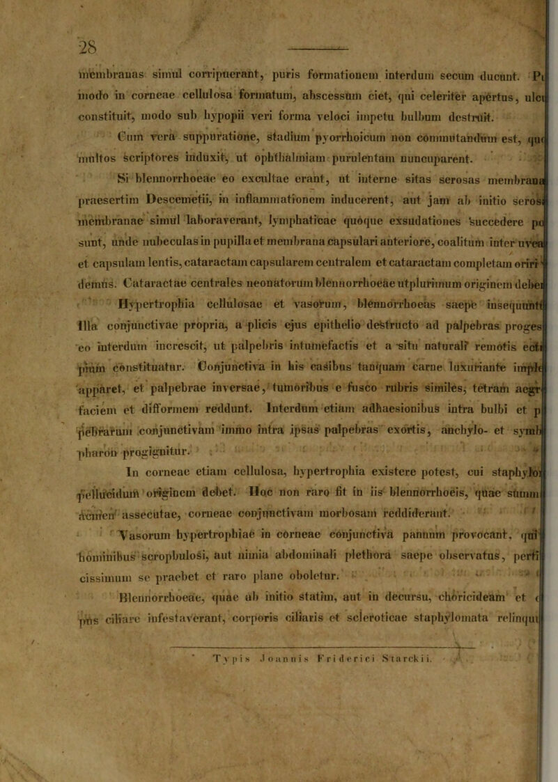 mtenibrauas simul corripuerant, puris formationem interdum secuin ducunt. Pi modo in corneae cellulosa formatum, abscessum ciet, qui celeriter apertus, ulci constituit, modo sub hypopii veri fonna veloci impetu bulbum destruit. Cum rcra suppuratione, stadium pyorrhoicuin non commutandum est, qui inultos scriptores induxit, ut opbtbalmiam purulentam nuncuparent. Si blennorrhoeae eo excultae erant, ut interne sitas serosas membrana praesertim Dcsccmetii, in inflammationem inducerent, aut jam ab initio seros membranae simul laboraverant, lymphaticae quoque exsudationes 'succedere po sunt, unde nubeculas in pupilla et membrana capsulari anteriore, coalitum inter uvea et capsulam lentis, cataractam capsularem centralem et cataractam completam oriri1 demus. Cataractae centrales neonatorum blennorrhoeae utplurimum originem debei Hypertrophia cellulosae et vasorum, blenuorrhoeas saepe insequuntt Illa conjunctivae propria, a plicis ejus epithelio destructo ad palpebras proges eo interdum increscit, ut palpebris intumefactis et a situ naturali remotis ecfi pmm constituatur. Conjunctiva in his casibus tanquam carne luxuriante imp-Jt apparet, et palpebrae inversae, tumoribus e fusco rubris similes, tetram aegr faciem et difformem reddunt. Interdum etiam adhaesionibus intra bulbi et p ..... , . . , JF pebrarum conjunctivam iinmo intra ipsas palpebras exortis, anchylo- et symb ■pharon progignitur. In corneae etiam cellulosa, hypertrophia existere potest, cui staphyloi pellucidum originem debet. Ilqc non raro fit in iis blennorrhoeis, quae sftintn Acnicn assecutae, corneae conjunctivam morbosam reddiderant. ' ^Vasorum hypertrophiae in corneae conjunctiva pannum provocant, qni' hominibus scropbulosi, aut nimia abdominali plethora saepe observatus, perti cissimum se praebet et raro plane oboletur. ! Blennorrhoeae, quae ub initio statirn, aut in decursu, choricideam et c pus ciliare infestaverant, corporis ciliaris et scleroticae staphylomata relinqui Typis .1 oannis F r i d e r i c i Sta rck i i.