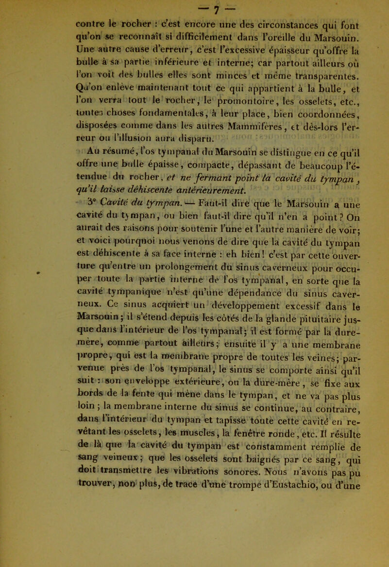 contre le rocher : c’est encore une des circonstances qui font qu’on se reconnaît si difficilement dans l’oreille du Marsouin. Une autre cause d’erreur, c’est l’excessive épaisseur qu’offre la bulle à sa partie inférieure et interne; car partout ailleurs où l’on voit des bulles elles sont minces et même transparentes. Qu’on enlève maintenant tout ce qui appartient à la bulle, et l’on verra tout le rocher, le promontoire, les osselets, etc., toutes choses fondamentales, à leur place, bien coordonnées, disposées comme dans les autres Mammifères , et dès-lors l’er- reur ou l’illusion aura disparu. Au résumé, l’os tympanal du Marsouin se distingue en ce qu’il offre une bulle épaisse, compacte, dépassant de beaucoup l’é- tendue du rocher, et ne fermant point la cavité du tympan } qu’il laisse déhiscente antérieurement. 'h9 Cavité du tympan. — Faut-il dire que le Marsouin a une cavité du tympan, ou bien faut-il dire qu’il n’en a point? On aurait des raisons pour soutenir l’une et l’autre manière de voir; et voici pourquoi nous venons de dire que la cavité du tympan est déhiscente à sa face interne : eh bien! c’est par cette ouver- ture qu’entre un prolongement du sinus caverneux pour occu- per toute la partie interne de l’os tympanal, en sorte que la cavilé tympanique n’est qu’une dépendance du sinus caver- neux. Ce sinus acquiert un développement excessif dans le Marsouin ; il s’étend depuis les côtés de la glande pituitaire jus- que dans 1 intérieur de l’os tympanal; il est formé par la dure- mère, comme partout ailleurs; ensuite il y a une membrane propre, qui est la membrane propre de toutes les veines; par- venue près de l’os tympanal, le sinus se comporte ainsi qu’il suit : son enveloppe extérieure, ou la dure-mère, se fixe aux bords de la fente qui mène dans le tympan, et ne va pas plus loin , la membrane interne du sinus se continue, au contraire, dans l’intérieur du tympan et tapisse toute cette cavité en re- vêtant les osselets, les muscles, la fenêtre ronde, etc. Il résulte de là que la cavité du tympan est constamment remplie de sang veineux ; que les osselets sont baignés par ce sang , qui doit transmettre les vibrations sonores. Nous n’avons pas pu trouver, non plus, de trace d’une trompe d’Eustachio, ou d’une