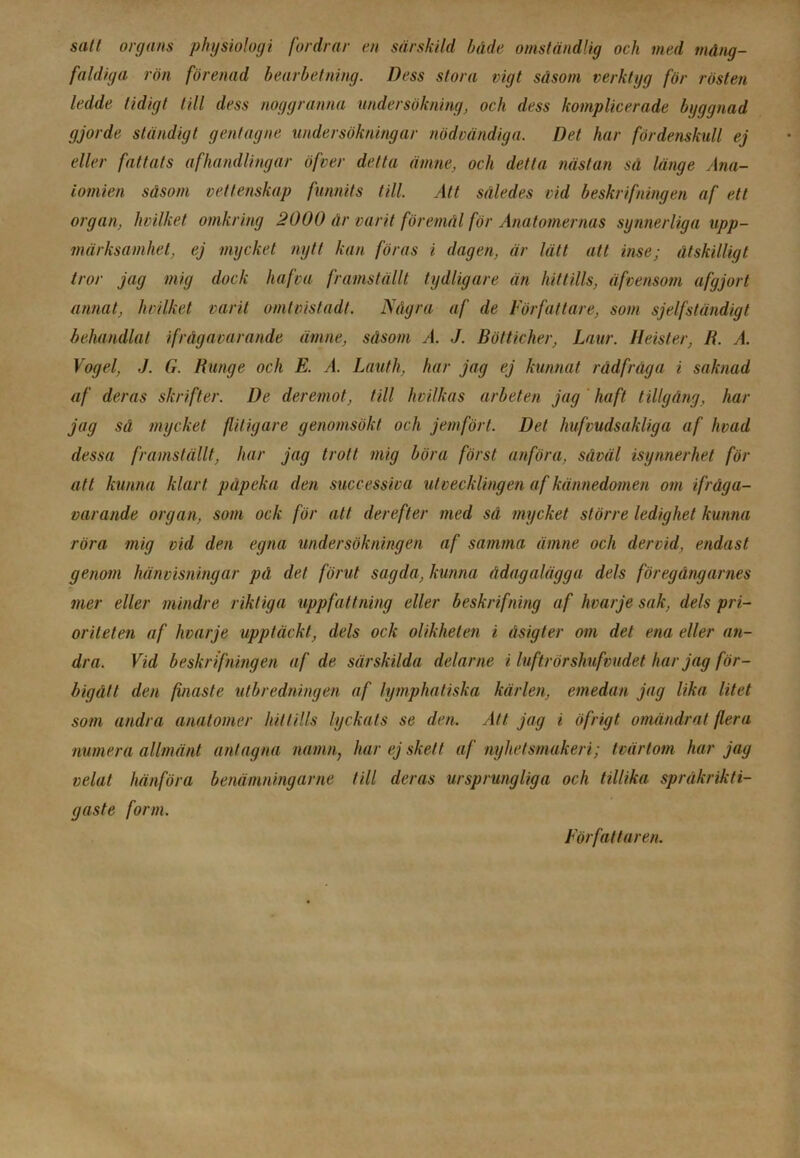 satt organs physiologi fordrar en särskild både omständlig och med mång- faldiga rön förenad bearbetning. Dess stora vigt såsom verktyg för rösten ledde tidigt till dess noggranna undersökning, och dess komplicerade byggnad gjorde ständigt gentagne undersökningar nödvändiga. Det har fördenskull ej eller fattats afhandlingar öfver delta ämne, och detta nästan sä länge Ana- tomien såsom vettenskap funnits till. Att således vid beskrifningen af ett organ, hvilket omkring 2000 år vurit föremål för Anatomernas synnerliga upp- märksamhet, ej mycket nytt kan föras i dagen, är lätt att inse; åtskilligt tror jag mig dock hafva framställt tydligare än hittills, äfvensom afgjort annat, hvilket varit omtvistad!. Några af de Författare, som sjelfständigt behandlat ifrågavarande ämne, såsom A. J. Bötticher, Laur. Heister, R. A. Vogel, J. G. Runge och E. A. Lauth, har jag ej kunnat rådfråga i saknad af deras skrifter. De deremot, till hvilkas arbeten jag haft tillgång, liar jag sä mycket flitigare genomsökt och jemfört. Det hufvudsakliga af livad dessa framställt, liar jag trott mig böra först anföra, såväl isynnerhet för att kunna klart påpeka den successiva utvecklingen af kännedomen om ifråga- varande organ, som ock för att derefter med så mycket större ledighet kunna röra mig vid den egna undersökningen af samma ämne och dervid, endast genom hänvisningar på det förut sagda, kunna ådagalägga dels föregångarnes mer eller mindre riktiga uppfattning eller beskrifning af hvarje sak, dels pri- oriteten af hvarje upptäckt, dels ock olikheten i äsigter om det ena eller an- dra. Vid beskrifningen af de särskilda delar ne i luftrör shufvudet har jag för- bigått den finaste utbredningen af lymphatiska kärlen, emedan jag lika litet som andra anatomer hittills lyckats se den. Att jag i öfrigt omändrat flera numera allmänt antagna namn; har ej skett af nyhetsmaken; tvärtom har jag velat hänföra benämningarne till deras ursprungliga och tillika språkrikti- gaste form. Författaren.