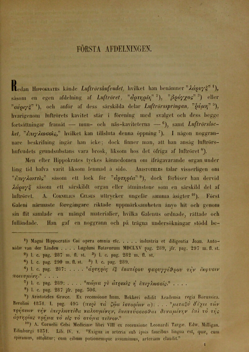 FÖRSTÅ AIDELNINGEN. Redan Hippokrates kände Luftrörslmfcudet, livilket han benämner ”Adyvyl;” *), såsom en egen afdelning af Luftröret, (<QTi]oi'if * 2), (iQÖy/o^3) eller :'ovQiy§”4), och anför af dess särskilda delar Luftrörsspringan, vQv/uif 5), hvarigenom Inltrörets kavitet står i förening med svalget och dess bcgge fortsättningar framåt — mun- och näs-kaviteterna — 6), samt Luftrörsloc- ket, Ttnry/W(Joig,” livilket kan tillsluta denna öppning 7). I någon noggran- nare beskrifning ingår han icke; dock linner man, att han ansåg luflrörs- hufvudets grnndsnhslans vara brosk, liksom hos det öfriga af luftröret 8J. Men efter Hippokrates tyckes kännedomen om ifrågavarande organ under lång tid halva varit liksom lemnad a sido. Aristotei.es talar visserligen om vtmyÅu)rngr såsom ett lock för rloTijgia'9), dock förbiser han dervid ÅctQvy% såsom ett särskildi organ eller åtminstone som en särskild del af lnftröret, A. Corhelius Cei.sus uttrycker ungefär samma åsigter 10J. Först Galeni närmaste föregångare riktade uppmärksamheten ånyo hit och genom sin llit samlade en mängd ma ler i al ier, hvilka Galenus ordnade, rättade och fulländade. Han gaf en noggrann och på trägna undersökningar stödd be- *) Magni Ilippocralis Coi opera omnia elc industria et diligentia Joan. Anto- md* van der Linden .... Lugduni Jlalavorum MDCLXV pag. 281), jfr. pag. 297 m. fl. st. *) 1. c. pag. 287 m. II. st. 3) 1. c. pag. 282 m. 11. st. 4) 1. c. pag. 290 m. fl. st. fi) 1. c. pag. 289. 6) 1. c. pag. 287; .... ’naQT7jQtij ty.uTtgov (fuovyytfroot) ti;v exrpvoiv noitv/uvi-. .... 7) 1. c. pag. 289: .... ”nw/ta yh iuQey.es f imyXmols• • • • • 8) 1. c. pag. 287 jfr. pag. .”>00. '*) Aristotcles Grace. Ex recensionc Imin. llekkeri edidit Academia regia Bornssica. Berolini 18.71. 1. pag. 495 (Vrep/ tu £ow igtoqUov a): . . . /teTuSv iftyei tojv Tortaeon> r rtv tmyX(orri9a xaXovfuv)] u, inrmvooeodiu ihvafuv^v enl tu tLjs ((arvölets tof fi u to efg to OTO/ia t et rov 10) A. Cornclii Cclsi Mcdicinac lihri VIII ex recensionc Leonardi Targ.-e. Edw. Milligan. Edinburgi 1851. Lil». IV. x. ”Exigna in arteria sub ipsis faueibus lingua est, quai, cuin spirainus, atlpliinr; cuin cilnim polionemque assuniimus, arteriam claudit.” l
