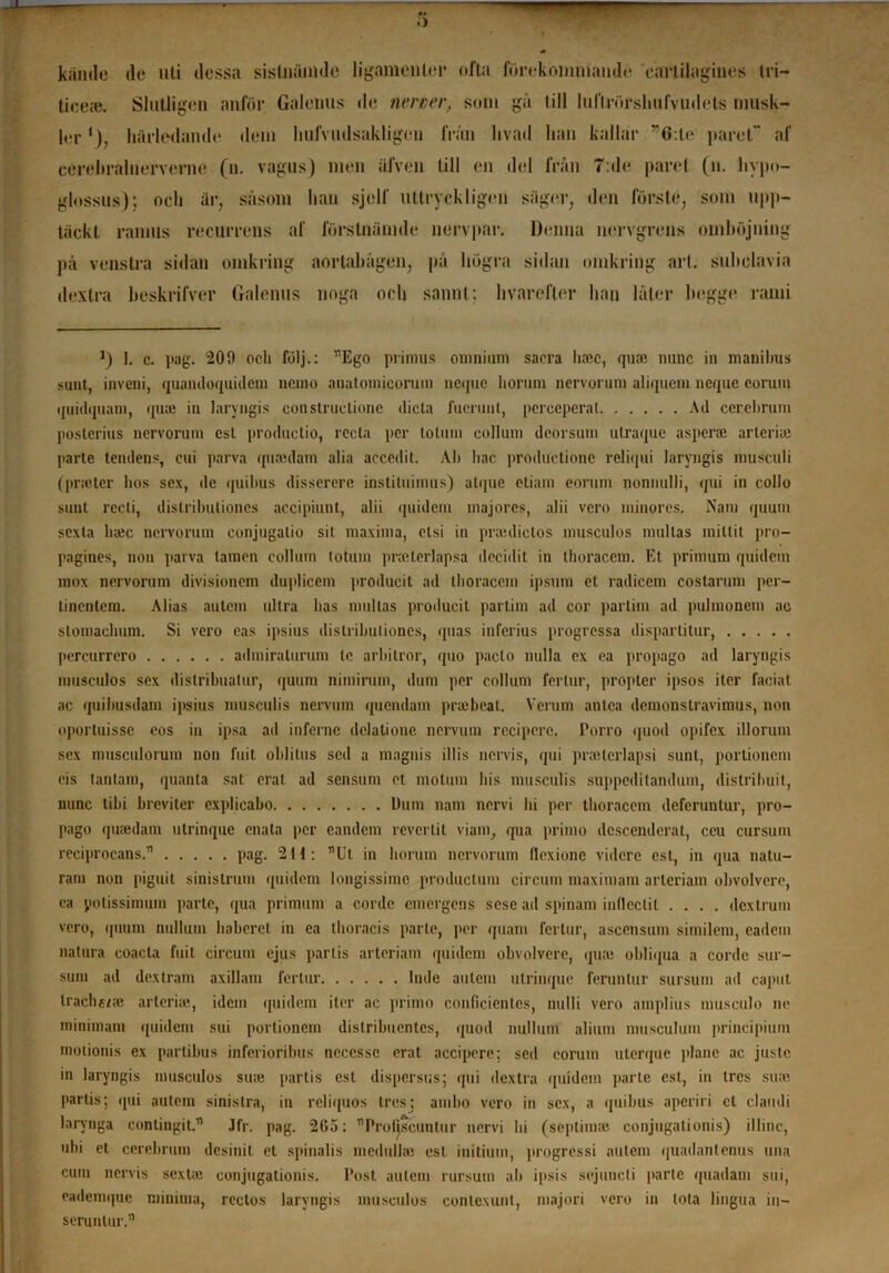 — Kamle de uti dessa sistnämdc 1 i gamen ler ofta förekommande cartilagines Iri- ticeee. Slutligen anför Galenus de nerver, som gä till luftvörshufvudete musk- ler1), härledande dem lmfvudsakligen frän hvad han kallar r6:te paret af cerehralnerverne (n. vagns) men äfven till en del frän 7:de paret (n. hypo- glossus); och är, säsom han sjelf uttryckligen säger, den förste, som upp- täckt ramus recurrens af förstnämde nervpar. Denna nervgrens omböjning på venstra sidan omkring aortabågen, på högra sidan omkring art. subclavia dextra beskrifver Galenus noga oeh sannt; hvarefter han låter hegge rami J) I. c. pag. 200 och följ.: ”Ego primus omnium sacra lucc, qua; nunc in manibus sunt, inveni, quandoquidem nemo anatomicorum nequc horum nervorum aliqucm neque coruiu ijuiilqtiam, qua; iu laryngis constructione ilicta fuemul, perceperal Ad cerebrum posterius nervorum est productio, recta per lolum collum deorsum ulraque asperse arlerirc parte tendens, eui parva qutndam alia accedit. Ab bac produetionc reliqui laryngis musculi (pneter hos sex, de quibus disscrcrc instiluiinus) atipie etiam eorum nonnulli, qui in collo sunt rccti, distributioncs accipiunt, alii quidem majores, alii vcro minores. Nam quum sexta ha;c nervorum conjugatio sit maxima, elsi in prauliclos inusculos nmltas raillit pro- pagines, non parva tamen collum totum praeterlapsa deciilil in thoracem. Et primum quidem mox nervorum divisionem duplicem producit ad thoracem ipsum et radicem costarum per- tincntem. Alias autcm ultra has nmltas producit partim ad cor partim ad pulmoncm ac stomachum. Si vero eas ipsius distributioncs, quas inferius progressa dispartitur, pcrcurrero admiralurum te arbitror, quo paclo nulla ex ea propågo ad laryngis musculos sex dislribuatur, quum nimirum, dum per collum ferlur, propter ipsos iter faciat ac quihusdam ipsius musculis nervum quendam prsebeat. Verum antca demonstravimus, non oportuisse cos in ipsa ad infernc dclalioue nervum rccipcrc. Porro quod opifex illorum sex musculoriim non fuit oblilus sed a magnis illis nervis, qui praetcrlapsi sunt, portioncm cis tantam, quanta sat erat ad sensum ct molum his musculis suppeditandum, distrihuil, nunc tibi hreviter explieabo Dum nam nervi hi per thoracem dcfcrunlur, pro- pago qusedam ulrinque enata per eandem reverlit viam, qua primo dcscenderat, ceu cursum reciprocans.” ..... pag. 2H: ”Ut in horum nervorum flexionc videre est, in qua natu- ram non piguit sinistrum quidem longissime produetum circum maximam arteriam obvolvere, ca polissimum parte, qua primum a corde emergens sese ad spinam inflcclil .... dextrum vcro, quum nullum habercl in ea thoracis parte, per quam fertur, ascensum similem, cadem nalura coacla fuit circum ejus partis arteriam quidem obvolvere, qua; obliqua a cordc sur- sum ad dextram axillam fertur Inde autcm ulrinque ferunlur sursum ad caput trachfce arteriae, idem quidem iter ac primo conficientes, nulli vero amplius museulo ne minimain quidem sui portioncm dislribuentcs, quod nullum alium musculum jiriucipium inotionis ex partibus inferioribus neccssc erat acciperc; sed eorum utcrque plane ac juste in laryngis musculos suie [»artis est dispersus; qui dextra quidem parte est, in tres sure partis; qui autem sinistra, in reliquos tres; amho vero in sex, a quibus aperiri ct clamli larynga contingit.” Jfr. pag. 2G5: ”Profjscunlur nervi hi (septimro conjugalionis) illinc, ubi et cerebrum desiuit el spinalis inedullse esl initium, progressi autem quadantenus una cum nervis sexta; conjugalionis. Post autcm rursum al» ipsis sejuneli parte quadam sui, eademque minima, rectos laryngis musculos conlexunt, maj or i vcro in tota lingua in— serunlur.