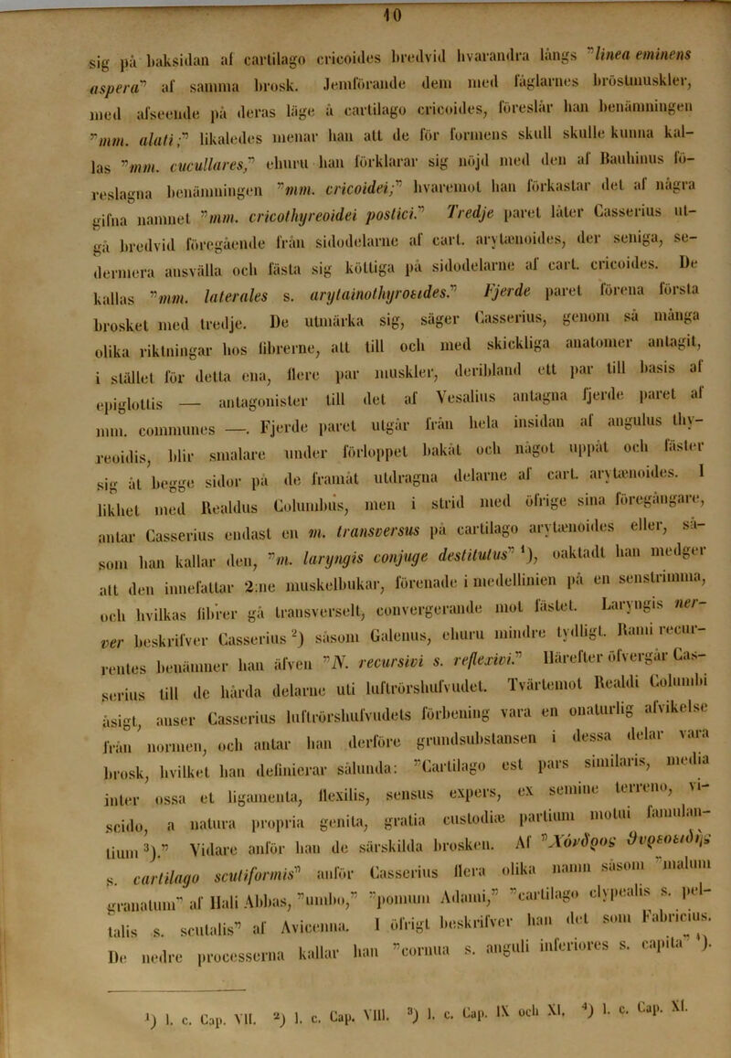 10 sig på baksidan af carlilago ericoides bredvid hvarandra långs linea eminens asp er o? af samma brosk. Jemförande dem med laglarnes biöslmusklei, med afseende på deras läge å carlilago ericoides, föreslåi- han benämningen Tmm. alati ;v likaledes menar han att de för formens skull skulle kunna kal- las vmm. ciicullaresp ehuru han förklarar sig nöjd med den af Bauhinus fö- reslagna benämningen mm. cricoideibvaremot han förkastar det al några gilna namnet ”tum. cricotliyreoidei postici. Iredje paret later Casserius ut- gå bredvid föregående från sidodelarne af earl. aryUenoides, der seniga, se- dermera ansvälla ocb fästa sig köttiga på sidodelarne af earl. ericoides. De kallas ”mm. laterales s. arytainothyroeides.v Fjerde paret förena första brosket med tredje. De utmärka sig, säger Casserius, genom sa manga olika riktningar hos librerne, alt till ocb med skickliga anatomer antagit, i stället för detta ena, ilere par muskler, deribland ett par tdl basis al epiglottis — antagonister till det af Yesalius antagna fjerde paret af mm. communes —. Fjerde paret utgår från hela insidan al angulus lliy- reoidis, blir smalare under förloppet bakåt ocb något uppåt ocb fäster sig ål begge sidor på de framåt utdragna delarne af earl. aryUenoides. I likhet med Uealdus Columbiis, men i strid med öfrige sina föregångare, antar Casserius endast en m. transversus på carlilago aryUenoides eller, så- som ban kallar den, ”m. laryngis conjuge destitutus” *), oakladl ban medger au den innefattar 2:ne muskelbukar, förenade i medellinien på en senstrimma, och hvilkas fibrer gå transverselt, convergerande mot fästet. Laryngis ner- ver beskrilver Casserius 2) såsom Galenus, ehuru mindre tydligt. Rand recur- rentes benämner han älven ”N. recursivi s. reflexivi, Härefter ölvergar Cas- serius till de hårda delarne uti luflrörshufvudet. Tvärtemot UeaUU Columbi åsigt, anser Casserius luftrörshufvudets förbening vara en onaturlig afvikelse från normen, ocb antar han derföre grundsubstansen i dessa delar vara brosk, hvilket ban definierar sålunda: Carlilago est pars smulans, media inter ossa et ligamen ta, llexilis, sensus expers, ex semine terreno, vi- scido, a natura propria genita, gratia eustodue partium molui lamulan Uu...3) ” Vidare anför han de särskilda brosken. Af KYordgog dvQSOttdys s carlilago scutifomis» anför Casserius liera olika namn såsom malu.n granatunr af Hali Abbas, ”umbo,” ”pomujn Adami,” ”carlilago clypeahs s. pel- talis s. sculalis” af Avicenna. 1 öfrigt beskrilver han det som Fabnc.us. De nedre processerna kallar han »cornua s. anguli infenores s. capita ).