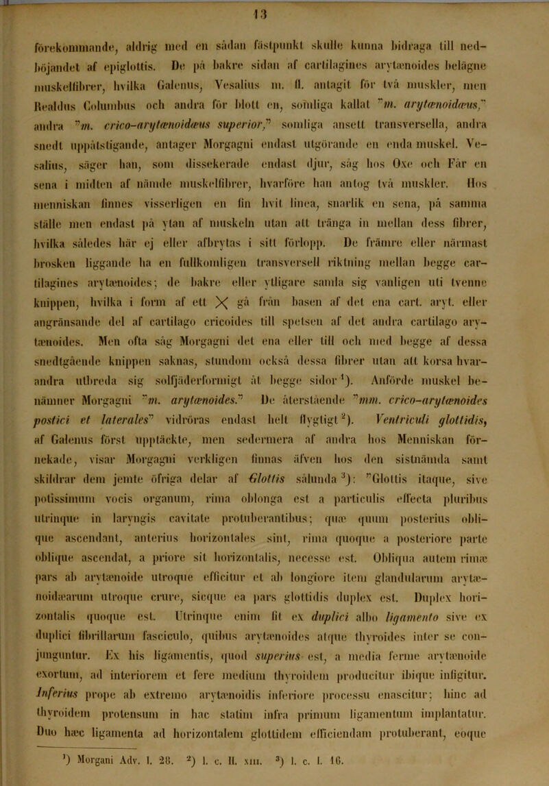 13 förekommande, aldrig med en sådan fästpunkt skulle kunna bidraga till ned- böjandet af epiglottis. De på bakre sidan af carlilagines arylaenoides belägne muskelfibrer, hvilka Galenus, Vesalius m. 11. antagit för två muskler, men Healdus Columbus ocb andra för blott en, somliga kallat m. aryt<enoida>us? andra nm. crico-arytwnoidmts sup er i or” somliga ansett transversella, andra snedt uppåtstigande, antager Morgagni endast utgörande en enda muskel. Ve- salius, säger lian, som dissekerade endast djur, såg bos Oxe ocb Får en sena i midten af nfunde muskellibrer, hvarföre han antog två muskler. Hos menniskan linnes visserligen en fin bvit linea, snarlik en sena, på samma ställe men endast på ytan af muskeln utan att tränga in mellan dess fibrer, hvilka således här ej eller afbrytas i sitt förlopp. De främre eller närmast brosken liggande ba en fullkomligen transversell riktning mellan begge car- tilagincs arytamoides; de bakre eller ytligare samla sig vanligen uti tvenne knippen, hvilka i form af ett X o® h‘ån basen af det ena cart. aryt. eller angränsande del af cartilago cricoides till spetsen af det andra cartilago arv- taenoides. Men ofta såg Morgagni det ena eller till och med begge af dessa snedlgående knippen saknas, stundom också dessa fibrer ulan alt korsa hvar- andra utbreda sig solfjäderlbrmigl åt begge sidor1). Anförde muskel be- nämner Morgagni ”m. arytamoides.” De återstående mm. crico-arytasnoides postici et laterales” vidröras endast helt flygtigt2). Ventriculi glottidis, af Galenus först upptäckte, men sedermera af andra hos Menniskan för- nekade, visar Morgagni verkligen finnas älven hos den sistnämda samt skildrar dem jemte öfriga delar af irlotfis sålunda3): ”Glollis itaque, sive potissimum vocis organum, rima ohlonga est a particulis eflecta pluribus ulrinque in laryngis cavitate protuberantibus; quat quiim posterius obli— que ascendant, anterius borizonlales sinl, rima quoque a posteriore parte oblique ascendat, a priore sil horizontalis, necessc est. Obliqna autem rim;e pars ab aryUenoide utroque cfficitur el ab longiore i tem glandularum arytaj- noiihearum utroque crure, sicque ea pars glottidis duplex est. Duplex hori- zontalis quoque est. Ulrinque enini fil ex duplici albo lignmento sive ex duplid fibrillanim fasciculo, quilnis aryta*noides al que thvroides inter se con- junguntur. Ex his ligamentis, quod super ius est, a media ferme arytienoide exorlum, ad interiorem et fere medium thyroidem produeitur ibique infigitur. lnferius prope ab extremo aryta*noidis inferiore processu enascitur; liinc ad thyroidem protensum in hac stalim infra primum ligamentum i inplanta lur. Duo haic ligamenla ad horizontalem glottidem efficiendam protuberant, eöque