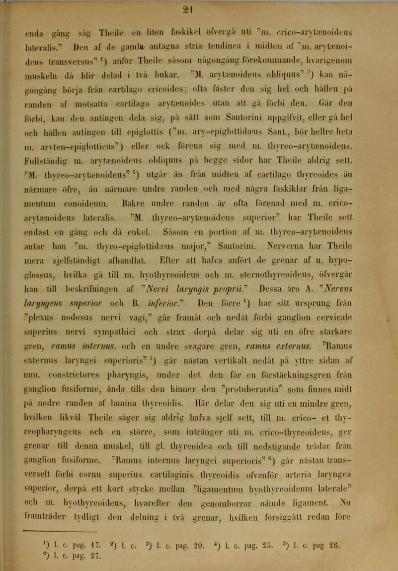 enda gäng säg Tlieile en liten faskikel öfvergä uti ”m. crico-arytamoideus lateralis.” Den af de gamla antagna stria tendinea i midten af ”m. arytamoi- deiis transversus” ') anför Tlieile säsoni någongäng förekommande, livarigenom muskeln då ldir delad i två bukar. ”M. arvtamoideus obliquus” 2J kan nå- gongång börja från cartilago cricoides; ofta fäster den sig hel och hållen på randen af motsatta cartilago arytamoides ulan att gå förbi den. Går den förbi, kan den antingen dela sig, på sätt som Santorini uppgifvit, eller gå hel och hållen antingen till epiglotlis (”m. ary-epiglottidams Sant., hör hellre hela m. arvten-epiglolticus”) eller ock förena sig med m. thyreo-arytamoideus. Fullständig m. arylamoideus obliquus på begge sidor har Tlieile aldrig sett. rM. thvreo-arytumoideus”3) utgår än från midten af cartilago thyreoides än närmare öfre, än närmare undre randen och med några faskiklar från liga— mentum conoideum. Bakre undre randen är ofta förenad med m. crico- arytamoideus lateralis. ”M. thyreo-arvtienoideus superior” har Tlieile sett endast en gång och då enkel. Såsom en portion af m. thyreo-arytamoideus antar han ”m. thyro-epigloltidams major,” Santorini. Nerverna har Tlieile mera sjelfstäudigt alhandlat. Efter att halva anfört de grenar af n. livpo- glossus, hvilka gå till m. hyothyreoideus och m. sternothyreoideus, ölvergår han till beskrifningen af ”Nervi laryngis proprii.” Dessa äro A. ”Nervus laryngeus superior och B. infehor.” Den förre ’) har sitt ursprung från ”plexus nodosus nervi vagi,” går framåt och nedåt förbi ganglion cervicale superius nervi sympathici och strax derpå delar sig uti en öfre starkare gren, ramus internus, och en undre svagare gren, ramus externus. ”Ramus externus laryngei superioris” 5J går nästan vertikalt nedåt på yttre sidan af mm. constriclores pharyngis, under det den får en förslärkningsgren från ganglion fusiforme, ända tills den hinner den ”proluberantia” som finnes midt på nedre randen af lamina thyreoidis. Här delar den sig uti en mindre gren, hvilken likväl Tlieile säger sig aldrig liafva sjelf sett, till ni. crieo- et thy- reopharvngeus och en större, som intränger uti m. crico-thyreoideus, ger grenar till denna muskel, till gl. thyreoidea och till nedstigande trådar från ganglion fusiforme. ’ Ramus internus laryngei superioris” fi) går nästan trans- verselt förbi cornu superius earlilaginis thyreoidis ofvanför arteria laryngea superior, derpå ett kort stycke mellan ”ligamentum hyolhyreoideum laterale” och ni. hyothyreoideus, hvarefter den genomborrar nämde ligament. Nu lramträder tydligt den delning i två grenar, hvilken försiggått redan före 6) 1, c. pag. 27.