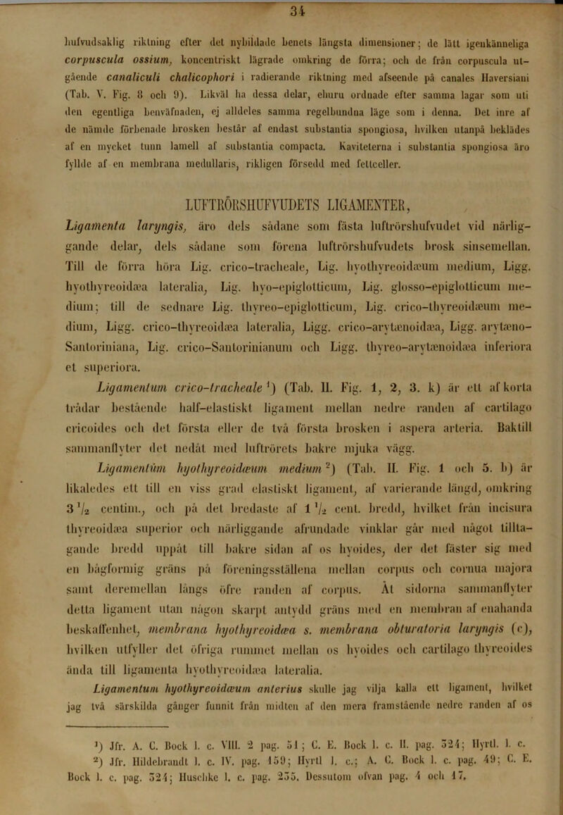 hufvudsaklig liklning efter det nybildade benets längsta dimensioner; de lätt igenkänneliga corpuscula ossium, koncentriskt lägrade omkring de förra; ocli de från corpuscula ut- gående canaliculi chalicophori i radierande riktning med afseende på canales Haversiaui (Tab. V. Fig. il och 9). Likväl ha dessa delar, ehuru ordnade efter samma lagar som uti den egentliga benväfnaden, ej alldeles samma regelbundna läge som i denna. Det inre af de nämdc förbenade brosken består af endast substantia spongiosa, hvilken utanpå beklädes af en mycket tunn lamell af substantia compacta. Kaviteterna i substantia spongiosa äro fyllde af en membrana medullaris, rikligen försedd med fellceller. LUFTRÖRSHUFVUDETS LIGAMENTER, Ligamenta laryngis, äro dels sädane som fästa luftrörshufvudet vid närlig- gande delar, dels sädane som förena luftrörshufvudets brosk sinsemellan. Till de förra höra Lig. crico-tracheale, Lig. hyothyreoidaium medium, Ligg. hyothvreoidtea lateralia, Lig. hyo-epiglotticum, Lig. glosso-epiglotticum me- dium; till de sednare Lig. thyreo-epiglotliciiin, Lig. crico-thyreoidteum me- dium, Ligg. crico-thyreoidaea lateralia, Ligg. crieo-arytamoidaea, Ligg. arytaeno- Sanloritiiana, Lig. crico-Sanlorinianum ocli Ligg. thyreo-aryUenoidtea inferiora et superiora. Ligamenlum crico-tracheale ') (Tab. 11. Fig. 1, 2, 3. k) är ett af korta trådar bestående half—elastiskt liga men t mellan nedre randen af cartilago cricoides och del första eller de två första brosken i aspera arteria. Baktill sammanflyter det nedåt med luftrörets bakre mjuka vägg. Ligamenlum hyothyreoidmim medium'1) (Tab. II. Fig. 1 och 5. b) är likaledes ett till en viss grad elastiskt ligament, af varierande längd, omkring 3 Va centim., ocli på det bredaste af 1 ’/* cent. bredd, bvilket från incisura lliyreoidtca superior och närliggande afrundade vinklar går med något tillta- gande bredd uppåt till bakre sidan af os hyoides, der det fäster sig med en bågformig gräns på föreningsställena mellan eorpus och cornua majora samt deremellan långs öfre randen af eorpus. Ål sidorna sammanflyter detta ligament utan någon skarpt antydd gräns med en membran af enahanda beskaffenhet, membrana hyothyreoidcea s. membrana obturatoria laryngis (c), hvilken utfyller det öfriga rummet mellan os hyoides och cartilago thyreoides ända till ligamenta hyothvreoidiea lateralia. Ligamenlum hyotliyreoidceum anterius skulle jag vilja kalla clt ligament, bvilket jag två särskilda gånger funnit från micltcn af ilen mera framstående nedre randen af os 1) Jfr. A. C. Bock 1. c. Vill. 2 pag. 51; C. E. Bock 1. c. II. pag. 324; Hyrtl. 1. c. 2) Jfr. Hildcbraudt 1. c. IV. pag. 159; Hyrtl 1. c.; A. C. Bock 1. c. pag. 49; C. E. Bock 1. c. pag. 324; Huschkc 1. c. pag. 235. Dessutom ofvan pag. 4 och lö