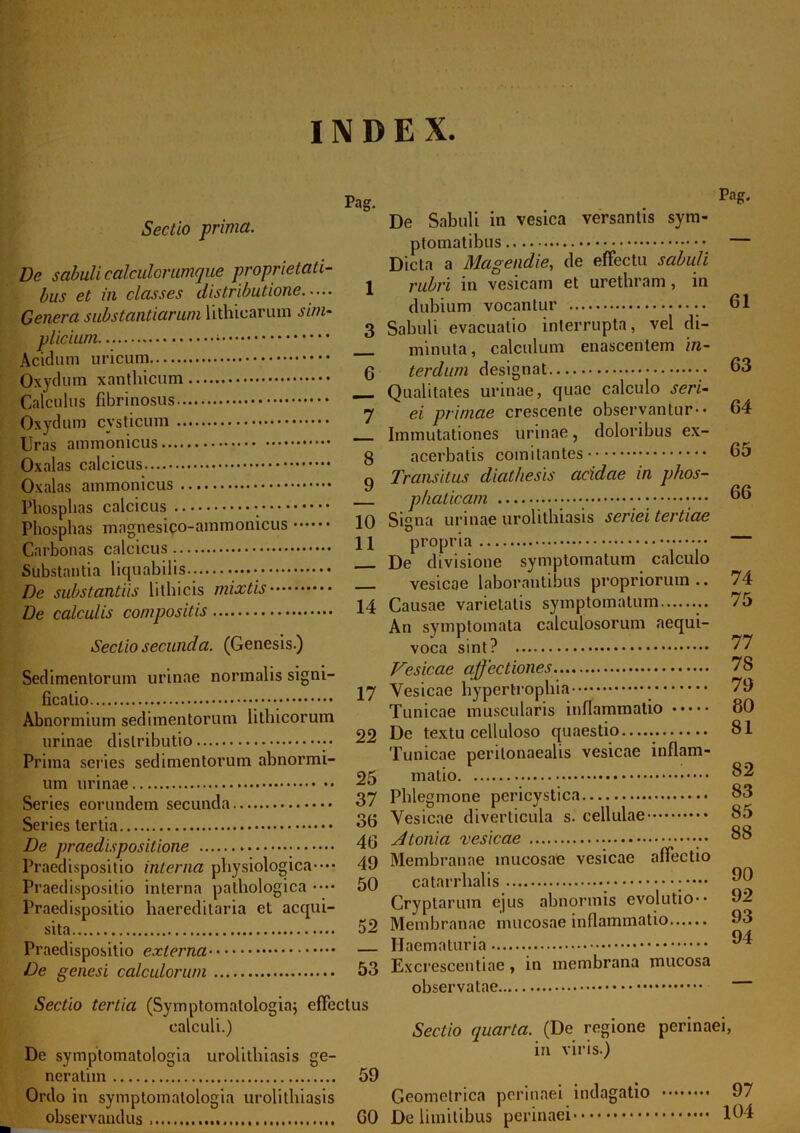 INDEX Sectio prima. De sabuli calculorumque proprietati- bus et in classes distributione..... Genera substantiarum lithicarum sim- Acidum uricum Oxydum xantliicum Calculus fibrinosus Oxydum cysticum Uras ammonicus Oxalas calcicus Oxalas ammonicus Phosphas calcicus Phosphas magnesico-ammonicus Carbouas calcicus Substantia liquabilis •••• De substantiis lithicis mixtis De calculis compositis Sectio secunda. (Genesis.) Sedimentorum urinae normalis signi- ficatio • ••• Abnormium sedimentorum lithicorum urinae distributio • • Prima series sedimentorum abnormi- um urinae Series eorundem secunda Series tertia De praedispositione • Praedispositio interna physiologica-••• Praedispositio interna pathologica •••• Praedispositio haereditaria et acqui- sita Praedispositio externa De genesi calculorum Pag. De Sabuli in vesica versantis sym- ptomatibus Dicta a Mcigendie, de effectu sabuli 1 rubri in vesicam et urethram, in dubium vocantur 3 Sabuli evacuatio interrupta, vel di- minuta, calculum enascentein 'm- 6 terdum designat Qualitates urinae, quae calculo seri- 7 ei primae crescente observantur-• Immutationes urinae, doloribus ex- 8 acerbatis comitantes 9 Transitus diathesis acidae in phos- phaticam • • • 10 Signa urinae urolithiasis seriei tertiae 11 propria De divisione symptomatum calculo vesicae laborantibus propriorum .. 14 Causae varietatis symptomatum An symptomata calculosorum aequi- voca sint? Vesicae affectiones 17 Vesicae hypertrophia Tunicae muscularis inflammatio 22 De textu celluloso quaestio Tunicae perilonaealis vesicae inflam- 25 matio 37 Phlegmone pericystica 30 Vesicae diverticula s. cellulae 40 Atonia vesicae 49 Membranae mucosae vesicae affectio 50 catarrlialis Cryptarum ejus abnormis evolutio-• 52 Membranae mucosae inflammatio Haematuria 53 Excrescendae , in membrana mucosa observatae Pag. 61 63 64 65 66 74 75 77 78 79 80 81 82 83 85 88 90 92 93 94 Sectio tertia (Symptomatologia; effectus calculi.) Sectio quarta. (De regione De symptomatologia urolithiasis ge- m virls-) neratim 59 Ordo in symptomatologia urolithiasis Geometrica perinaei indagatio observandus 60 De limitibus perinaei perinaei, 97 104