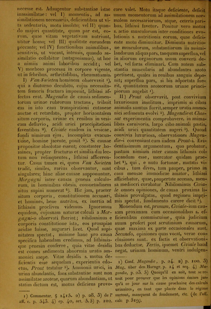 necesse est. Adaugentur substantiae istac care valet. Motu itaque deficiente, deficit inassimilatae: vel 1) momentis , ad as- unum momentorumadassimilationemnor- similationem necessariis, deficientibus ut vi- malem necessariorum, atque, ceteris pari- ^ ta sedentaria, motu insolito; vel II) quan- bus, litbiasi favetur. Ponitur vero motus do majori quantitate, quam par est, eo- s. actio musculorum inter conditiones evo- rum, quae vitam vegelativam nutriunt, lulionis s. nutritionis eorum, quae defici- utitur homo; vel III) qualitate eorundem ente motu diminuitur. Diminuta nulritio- peccante; vel IV) functionibus animalibus, ne musculorum, substantiarum iis assi mi- ; sensitivis, ut vocant, intensis, quando as- landaruin aliqua pars, tanquam superflua, vel I similatio collabitur (antagonismus), ut boc in aliorum organorum usum converti de- a nimiis animi laboribus accidit; vel bet, vel foras eliminari. Cmn autem sul>- j V) morboso processu in corpore vigente, stantia muscularis ad abundantes azoto ut in febribus, arthritidibus, rheumatismis, pertineat, quales in renibus sanguis depo- i I) Van Swieten hominem observavit Q, nitj superflua pars, si his adportata fue- >■ qui a diuturno decubitu, cujus necessita- rit, quantitatem azoleorum urinae princi- ji tcm femoris fractura imposuit, litbiasi af- piorum augebit ‘). fectus erat. Magcndie de causis sedimen- 11) Prout observavit, post convivium torum urinae rubrorum tractans , tribuit luxuriosum insolitum , imprimis si cibus j eas in isto casu transpirationi cutaneae animalis sumtus fuerit,semper uratis animo» r auctae et retardato, propter horizontalem nici sedimenta evolvi 2). Magendieel C/ios- j; situm corporis, urinae ex renibus in vesi- sat. experimentis comprobavere, in anima- f cam defluvio, acidi urici praecipitationi libus carnivoris, largo cibo animali pastis, j faventibus 2). Civiaie easdem in vesicae, acidi urici quantitatem augeri5). Quoad p fundi nimirum ejus, incompleta evacua- convivia luxuriosa, observationes Magen- t tione, homine jacente, ponit 5). Si causae die-i conveniunt cum iisdem Prout-i. Evi- propositae absolutae essent; constanter ho- (lentissimum argumentum, quo probatur, i mines, propter fracturas et similia diu lec- pastum nimium inter causas lithiasis coi- 1 tum non relinquentes, litbiasi afficeren- locandum esse, mercator quidam prae- >■ tur. Casus tamen ei, quem Pan Swieten bet4), qui, e nutu fortunae, mutatis vi- i tradit, similes, rarius observantur, sunt cibus , tum dives, tum pauper, primo in j; singulares; hinc aliae causae supponuntur, casu mensae immodicae amator, litbiasi t Morgagni inter causas genesis calculo- afficiebatur, quae, paupertate accessa, men- ( rum, in hominibus obesis, consuetudinem sa mediocri curabatur Nihilominus Civia- s situs supini numerat 4). Ilie jam, praeter le onmes opiniones, de causa proxima li- : situm corporis, constitutionem accusari, thiasis provulgatas, quod regimen impri- i et homines, bene nutritos, ex inertia ad inis spectat, fundamento carere dicit 5). lithiasin proclives videmus. Ignoramus Monendum est,prunum, Civiale-uim cau- I equidem, cujusnam naturae calculi a Mor- sam proximam cum occasionalibus s. ef- 1 gagni-o observati fuerint; nihilominus e fidentibus commiscuisse, quia judicium f corporis constitutione ista, eos prosapiae suum profert post scrutinium causarum, ( acidae fuisse, augurari licet. Quod supi- quae maxima ex parte occasionales sunt. I nitatem spectat, minime hanc pro causa Secundo, opiniones quas vocat, verae con- specifica habendam credimus, ad lithiasis- clusiones sunt, ex factis et observationi- J que cenesin conferre, quia vitae desidis bus deductae. Tertio, ipsemet Civiaie haud j est comes sedimenta abnormia uratis am- negat, urinam hominum, ventri indulgen- monici saepe. Vitae desidis s. motus de- fidentis esse sequelam, experientia edo- i) Conf. Magcndie, p. 24- 2) P- IO°- 1 ctus, Prout testatur5). Annnonii urici, in Mag. uber denHarngr. p. i4 et seq. 4) Ma- i urina abundantis, foris substantiae sunt non gendie, p. a5. 5) Quoiqu’il en soit, tout se rc- l assimilataeazoteae, quarum abundantiam, ut unit pour prouver que les opinions emises jus- s Statilii dictum est, motus deficiens provo- qu’a ce jour sur la cause prochaine des calculs Ij urinaives, en tant que placee dans le regime J i) Commentar. § i4r5. 2) p. 28. 5) dei’ surtout, manquent de fondement, ctp. (de 1’alf. !