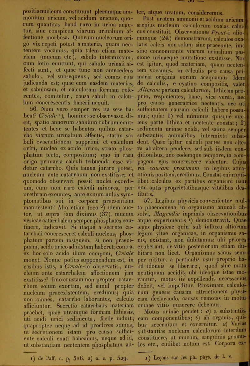 positis nucleum constituunt plerumque am- monium uricum, vel acidum uricum, quo- rum quantitas haud raro in urina auge- tur, sine conspicua viarum urinalium af- fectione morbosa. Quorum nucleorum ori- go vix repeti potest a materia, quam nec- tentem vocamus, quia talem etiam mate- riam (mucum etc.), sabulo intermixtam , cum lotio emittunt, qui sabulo urinali af- fecti sunt, et quae tunc non antecedens sabulo , vel subsequens , sed comes ejus judicanda est; quae cum easdein materias, et sabulosam, et calculosam formam refe- rentes , comitetur, causa sabuli in calcu- lum concrescentis haberi nequit. 56. Num vero semper res ita sese ha- beat? Civiale 1), homines se observasse, di- cit, spatio annorum sabulum rubrum emit- tentes et bene se habentes, quibus catar- rho viarum urinalium affectis, statiin sa- buli evacuationem supprimi et calculum oriri, nucleo ex acido urico, strato phos- phatum tecto, compositum; quo in casu origo primaria calculi tribuenda esse vi- detur catarrho. Quis tamen jurare potest, nucleum ante catarrbum non exstitisse; et quomodo observari possit nuclei exordi- um, cum non raro calculi minores, per urethram exeuntes, ante exitum nullis sym- ptomatibus sui in corpore praesentiam manifestent? Alio etiam loco 2) idem auc- tor, ut supra jam diximus (37), mucum vesicae catarrhalem semper phosphates con- tinere, indicavit. Si itaque a secreto ca- tarrhali concresceret calculi nucleus, phos- phatum partem insignem, si non praeci- puam, acido urico admixtam haberet; contra, ex hoc solo acido illum componi, Civiale monet. Nonne potius supponendum est, in casibus istis, a Civiale-io observatis, nu- cleum ante catarrhalem affectionem jam exstitisse? Imo crustam non propter catar- rluun solum exortam, sed simul propter nucleum praeexistentem, credimus; quia non omnes, catarrho laborantes, calculo afficiuntur. Secretio catarrhalis materiam praebet, quae utramque formam lithiasis, uti acidi urici sedimenta, facile induit; quapropter neque ad id proclives sumus, ut secretionem istam pro causa suffici- ente calculi enati habeamus, neque ad id, ut substantiam nectentem phosphatum ali- ter, atque uratum, consideremus. Post uratem ammonii et acidum uricum! saepius nucleum calculorum oxalas calci-! cus constituit. Observationes Prout-i alio-M rumque (24.) demonstrarunt, calculos oxa- \ latis calcis non solum sine praeeunte, imcl sine concomitante viarum urinalium pas-ti sione urinaeque mutatione exstitisse. Norl est igitur, quod materiam, quam nectent tem vocamus, in calculis pro causa pri-j]j maria originis eorum accipiamus. Iden! de calculis, e cystino compositis, valetif Alteram partem calculorum, lithicam pro-? prie, respicientes, hanc, vice versa, neu pro causa generatrice nectentis, nec utii | sufficientem causam calculi habere possu-ti mus; quia: 1) vel minimus quisque nuc-| leus parte lithica et nectente constat; 2) sedimenta urinae acida, vel salina semper substantiis animalibus intermixta subsi- dent. Quae igitur calculi partes non alte- ra ab altera pendere, sed sub iisdem con- ditiombus, uno eodemque tempore, in com- pagem ejus concrescere videntur. Cujus rei causam proximam in legibus attra- ctionispositam,credimus. Constat enim qui- libet calculus ex partibus organismi usui non aptis proprietatibusque vitalibus des- titutis. 57. Legibus physicis convenienter muU ta phaenomena in organismo animali ab- solvi, Magenclie inprimis observationibus atque experimentis Q demonstravit. Quae leges physicae quin sub influxu alliorum legum yitae organicae, in organismis sa-i nis, existant, non dubitamus: ubi priores exuberant, de vitio posteriorum etiam du-i bitare non licet. Organismus sanus sern-i per nititur, a particulis usui proprio ha- ud idoneis se liberare, quod sine motu neutiquam accidit; ubi ideoque istae ino- rantur, motus iis expellendis necessarius deficit, vel impeditur. Proximam calculo- rum genesis causam attractionem physi- cam declarando, causas remotas in motus urinae vitiis quaerere debemus. Motus urinae pendet : a) a substantiis, eam componentibus; b) ab organis, qui- bus secernitur et excernitur, a) Varias substantias nucleum calculorum interdum constituere, ut mucum, sanguinis grumu- los etc., cuilibet notum est. Corpora ex-