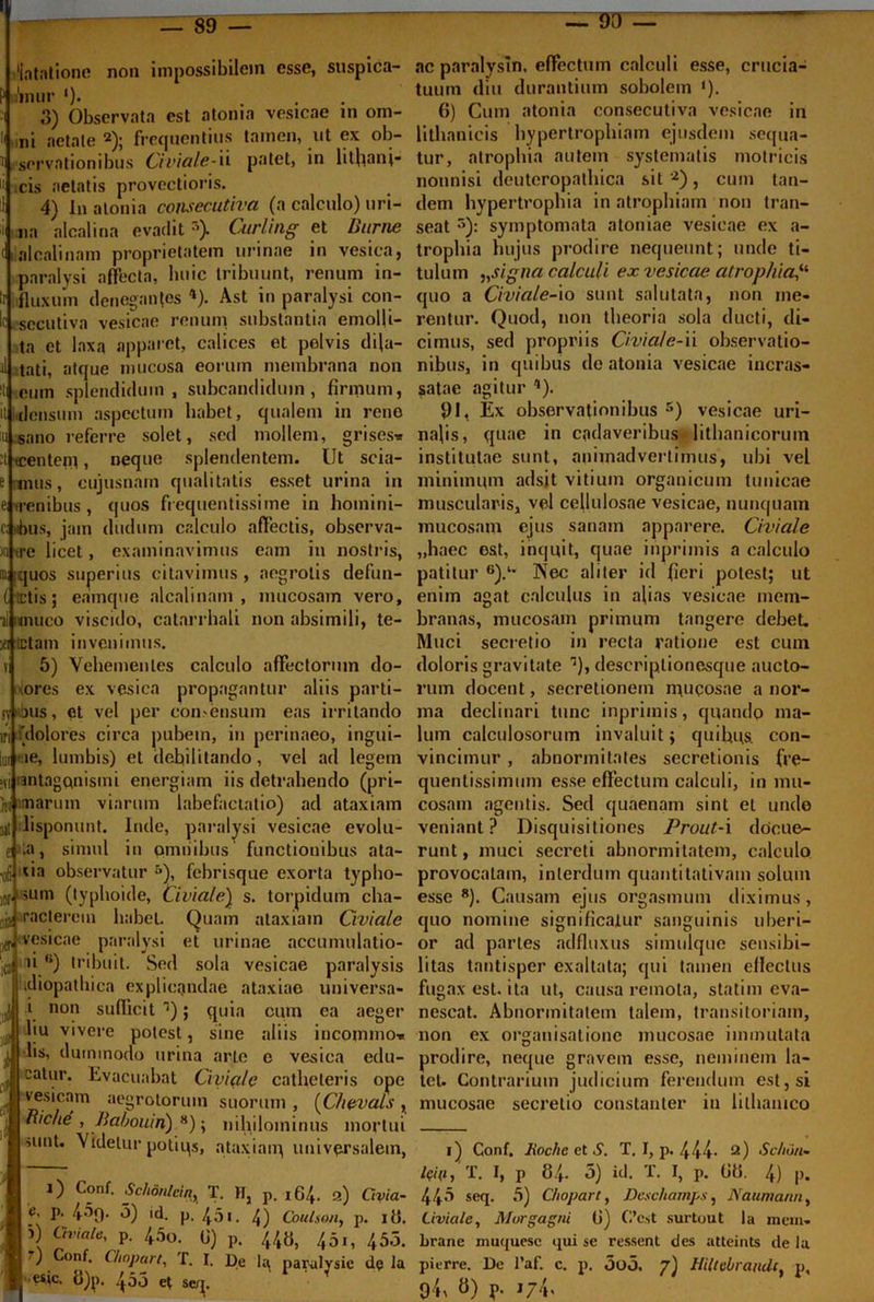 89 — — 90 litatione non impossibilem esse, suspica- ;'imir ')• . 3) Observata est atonia vesicae m om- ni aetate 2); frequentius tamen, ut ex ob- servationibus Civiale-ii patet, in lithanj- cis aetatis provectioris. 4) In atonia coiisecutiva (a calculo) uri- na alcalina evadits) Curling et Durnc alcalinam proprietatem urinae in vesica, paralysi affecta, huic tribuunt, renum in- fluxum denegantes «). Ast in paralysi con- ■secutiva vesicae renum substantia emolli- ta et laxa apparet, calices et pelvis dila- tati, atque mucosa eorum membrana non eum splendidum, subcandidum, firmum, densum aspectum habet, qualem in reno sano referre solet, sed mollem, grises* t tcenteni, neque splendentem. Ut scia- mus, cujusnam qualitatis esset urina in e; ,renibus , quos fr equentissime in homini- bus, jam (ludum calculo affectis, observa- to ire licet, examinavimus eam in nostris, iquos superius citavimus , aegrotis defun- tetis; eamque alcalinam, mucosam vero, muco viscido, catarrhali non absimili, te- jeipctam invenimus. 5) Vehementes calculo affectorum do- ores ex vesica propagantur aliis parti- sv 'ous, et vel per condensum eas irritando iri 'dolores circa pubem, in perinaeo, ingui- >e, lumbis) et debilitando, vel ad legem antagftnismi energiam iis detrahendo (pri- ni imarum viarum labefactatio) ad ataxiam iisponunt. Inde, paralysi vesicae evolu- efia, simul in omnibus functionibus ata- ■ofi 'ia observatur 5), febrisque exorta typho- or >um (typhoide, Civiale) s. torpidum cha- jjjf raclerem habet. Quam ataxiam Civiale vesicae paralysi et urinae accunmlatio- jo ai6) tribuit. Sed sola vesicae paralysis '.idiopathica explicandae ataxiae universa- |i i non sufficit ’1); quia cum ea aeger l‘u vivere potest, sine aliis incommo* lis, dummodo urina arte e vesica edu- catur. Evacuabat Ciyi(i/e catheteris ope vesicam aegrotorum suorum , (Chevals , Riche , Babouin) 8); nihilominus mortui iunt. Videtur potiqs, ataxiam universalem, 0 Conf. Schon/cin, T. H, p. 164. a) Ctvia- I e' P• 459. 5) id. p. 451. 4) Coulson, p. ili. i) Civiale, p. 45o. 0) p. 44«, 45,, 455. 7) Conf. Chnpart, T. I. De lu, par-ulysie d? Ia ■ fs.ic. o)p. 400 et se/j. ac paralysin, effectum calculi esse, crucia- tuum diu durantium sobolem ‘). G) Cum atonia consecutiva vesicae in lithanicis hypertrophiam ejusdem sequa- tur, atrophia autem systematis motricis nonnisi deuteropathica sit 2), cum tan- dem hypertrophia in atrophiam non tran- seat r>): symptomata atoniae vesicae ex a- trophia hujus prodire nequeunt; unde ti- tulum ,,signa calculi ex vesicae atrophia,il quo a Civiale-io sunt salutata, non me- rentur. Quod, non theoria sola ducti, di- cimus, sed propriis Civiale-ii observatio- nibus, in quibus do atonia vesicae incras- satae agitur Q. 91, Ex observationibus 5) vesicae uri- nalis, quae in cadaveribus lithanicorum institutae sunt, animadvertimus, ubi vel minimum adsit vitium organicum tunicae muscularis, vel cellulosae vesicae, nunquam mucosam ejus sanam apparere. Civiale „haec est, inquit, quae inpriinis a calculo patitur 6).‘* Nec aliter id fieri potest; ut enim agat calculus in afias vesicae mem- branas, mucosam primum tangere debet. Muci secretio in recta ratione est cum doloris gravitate descriptionesque aucto- rum docent, secretionem mucosae a nor- ma declinari tunc inpriinis, quando ma- lum calculosorum invaluit; quibus, con- vincimur , abnormitates secretionis fre- quentissimum esse effectum calculi, in mu- cosam agentis. Sed quaenam sint et unde veniant? Disquisitiones Prout-i docue- runt, muci secreti abnormitatem, calculo provocatam, interdum quantitativam solum esse8). Causam ejus orgasmum diximus, quo nomine significatur sanguinis uberi- or ad paries adfluxus simulque sensibi- litas tantisper exaltata; qui tamen eflectus fugax est. ita ut, causa remota, statim eva- nescat. Abnormitatem talem, transitoriam, non ex organisationc mucosae immutata prodire, neque gravem esse, neminem la- tet. Contrarium judicium ferendum est, si mucosae secretio constanter in lilhanico 1) Conf. liochc et S. T. I, p. 444- 2) Sc/iun- iQUi, T. I, p 84. 5) id. T. I, p. G8. 4) |>. 443 seq. 5) Cfiopart, Deschamps, Naumann, Uvicile, Morgagni G) C’cst surtout la mcm. brane muquese qui se ressent des atteints de la pitrre. De l*af. c. p. 5o5. 7) Hiltebrandc, p, 94, 8) p. 174,