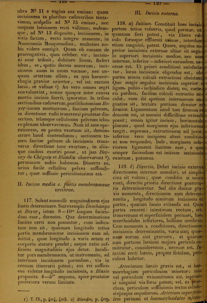 = IXT7  —■ Jzu ultra NQ 11 e vagina sua emissa: quam incisionem in pluribus cadaveribus tenta- vimus, scalpello ad N2 15 emisso, nec unquam laesionem recti vidimus; eodem- quc , ad N2 13 disposito, incisionem, in vivis factam, recto integro manente, in Nosocomiis Mosquensibus , multoties no- bis videre contigit. Quam ob causam de praerogativis, quas celeber, vir, incisio- ni suae tribuit, dubitare liceat. Refert idem , se , spatio decem annorum , inci- sionem suam in osum vocasse, nec un- quam arteriam ullam, ex qua haemor- rhagia gravior oriretur, vel int. rectum laesa, se vidisse l). An vero omnes aegri convaluerint, nonne quoque inter causas mortis incisio fuerit, ignoratur. In tribus sectionibus cadaverum,postlitliotomiam Bo- /<?f-ianam mortuorum , fasciam pelveam, in directione radii transversi prostatae dis- sectam, telamque cellulosam pelveam icho- re plenam observavimus. Num id ante ope- rationem, an postea exortum sit, demon- strare haud contendimus ; sectionem ta- men fasciae pelveae ab incisionis trans- versa directione tunc exortam , in aliis- que casibus exoriri posse, ut jam Her- vej de Chegoin et Blandiri observarunt 2), persuasum nobis habemus. Dissecta ea, urina facile cellulosa pelvea suffumji- tur ; quae suffusio periculosissima est. II. Incisio media s. partis membranaceae urethrae. 117. Solent nonnulli magnitudinem ejus lineis determinare. Sint exemplo Deschamps et Bopei’j istam 8 — IO' longam facien- dam esse, docentes. Qua determinatione limites certi non ponuntur , cum indica- tum non sit, quaenam longitudo totius partis membranaceae incisionem eam ad7 mittat, quae longitudo a varia aetate et corporis statura pendet; neque ratio suf- ficiens magnitudinis ejus detur. Incidi- tur pars membranacea, ut instrumento, ad internam incisionem parandam, via in crenam itinerarii pateat; cui rei suffici- ens videtur longitudo incisionis, a Blcisio proposita, 4—5' aequans, apice prostatae posteriora versus limitata. i) T. IX, p. 404, 4o5. 2) Blandiri, p. 4°9- IIL Incisio externa. 118. a) Initium. Constituit haec incisic partem totius vulneris, quod paratur, ut quantum fieri potest, via libera cal- culo forasque effluenti unicae , interdu etiam sanguini, pateat. Quare, angulus su perior incisionis externae altior sit angu lo superiori incisionis mediae, nec non internae, inferior —inferiori earundem, ne^ cesse est. Ut priori conditioni satisfacia- tur, locus incisionis eligendus est, ubi partes minus calculi extractioni obsistan{ Quo magis angulus incisionis superior 1 ligam. pubio - ischiadico distet; eo, caete- ris paribus, facilius calculi extractio ac- cidat, cum ibi spatium interosseum an gustius sit, textura partium densior el firmior. Ligamentum istud tam firmum et ; densum est, ut nonnisi difficillime extend possit; omnis igitur incisio, horizontal planum , quod marginem ejus inferiorem tangit, superans, extractionem nil juvat inferius Vero incipiens alteri conditio- ni non respondet. Inde , marginem infe riorem ligamenti limitem esse, a quo semper faciendum est initium incisionis! externae, putamus. 0 119. b) Directio. f)ebet incisio externa directionem internae aemulari, ut simpli cius sit vulnus; quae conditio si unicajf esset, directio prioris directione posterio-' ris determinaretur. Sed alia dantur gra via momenta, directionem eam determb nantia , longitudo nimirum incisionis et partes, quarum laesio evitanda est. Quas i partes censent: intestinum rectum, art. transversam et superficialem perinaei, hae7 morrhoidales inferiores, bulbum urethrae. Cum momenta s. conditiones, directionem incisionis determinantia, varia sint; quae- nain* eorum sint graviora, et quarum nam partium laesioni majora pericula co- mitentur, consideremus, necesse est. 7/i- testini recti laesio, propter fistulam, peri- culosa habetur. Arteriarum laesio gravis est, si hae- morrhagiam periculosam minetur: tunc vel periculum exinanitionis est, inpriinis si sanguini via foras pateat; vel, ea prae- clusa, periculum suffusionis textus cellulo- si ejusque sequelarum. Arteriam superficim lem perinaei et hae morrhoidales infer10'
