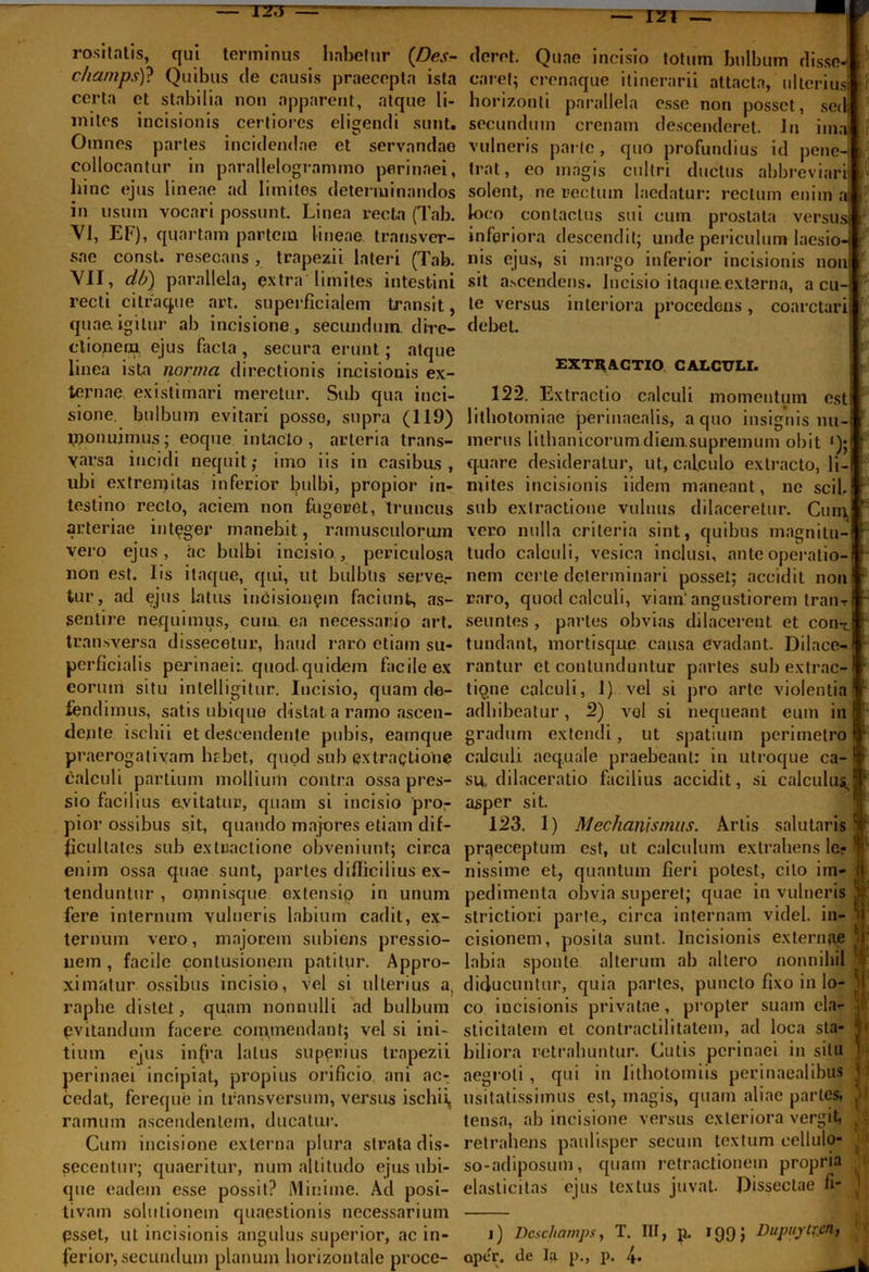 TZ^ — 121 rositatis, qui terminus habetur {Des- charnps)? Quibus de causis praecepta ista certa et stabilia non apparent, atque li- mites incisionis certiores eligendi sunt. Otnnes partes incidendae et servandae collocantur in parallelogrammo perinaei, hinc ejus lineae ad limites determinandos in usum vocari possunt. Linea recta (Tab. VI, EF), quartam partem lineae transver- sae const. resecans , trapezii lateri (Tab. VII, db) parallela, extra limites intestini recti citraque art. superficialem transit, quae igitur ab incisione, secundum, dire- ctionem. ejus facta , secura erunt; atque linea ista norma directionis incisionis ex- ternae existimari meretur. Sub qua inci- sione. bulbum evitari posso, supra (119) ipon.uimus; eoque in Lacto, arteria trans- yarsa incidi nequit; imo iis in casibus, ubi extremitas inferior bulbi, propior in- testino recto, aciem non fugeret, truncus arteriae integer manebit, ramusculorum vero ejus, ac bulbi incisio, periculosa non est. lis itaque, qui, ut bulblis serve,- tur, ad ejus latus incisionem faciunt, as- sentire nequimus, cum ea necessario art. transversa dissecetur, haud raro etiam su- perficialis perinaei:, quod.quidem facile ex eorum situ inlelligitur. Incisio, quam de- fendimus, satis ubique distat a ramo ascen- dente ischii et descendente pubis, eamque praerogativam hr-bet, quod sub extractione calculi partium mollium contra ossa pres- sio facilius evitatur, quam si incisio pror pior ossibus sit, quando majores etiam dif- ficultates sub extractione obveniunt; circa enim ossa quae sunt, partes difficilius ex- tenduntur , omnisque extensio in unum fere internum vulneris labium cadit, ex- ternum vero, majorem subiens pressio- nem , facile contusionem patitur. Appro- ximatur ossibus incisio, vel si ulterius a, raphe distet, quam nonnulli ad bulbum pvitandum facere commendant; vel si ini- tium ejus infra latus superius trapezii perinaei incipiat, propius orificio ani ac^ cedat, fereque in transversum, versus ischii, ramum ascendentem, ducatur. Cum incisione externa plura strata dis- secentur; quaeritur, num altitudo ejus ubi- que eadem esse possit? Minime. Ad posi- tivam solutionem quaestionis necessarium psset, ut incisionis angulus superior, ac in- ferior, secundum planum horizontale proce- deret. Quae incisio totum bulbum disse- caret; crenaque itinerarii attacta, ulterius horizonti parallela esse non posset, sed; secundum crenam descenderet. In ima vulneris parte, quo profundius id pene trat, eo magis cultri ductus abbreviar. solent, ne rectum laedatur: rectum enim a loco contactus sui cum prostata versus inferiora descendit; unde periculum laesio nis ejus, si margo inferior incisionis non sit a.scendcns. Incisio itaque externa, acu- te versus interiora procedens, coarctari debet. i- EXTUACTIO CALCULI. 122. Extractio calculi momentum est lithotomiae perinaealis, a quo insignis nu- merus lithanicorum diemsupremum obit ‘); quare desideratur, ut, calculo extracto, li- mites incisionis iidem maneant, ne scii sub extractione vulnus dilaceretur. Cum, vero nulla criteria sint, quibus magnitu- tudo calculi, vesica inclusi, ante operatio- nem certe determinari posset; accidit non raro, quod calculi, viam.'angustiorem tranr seuntes , paries obvias dilacerent et con-^ tundant, mortisque causa evadant. Dilace- rantur et contunduntur partes sub extrac- tione calculi, I) vel si pro arte violentia adhibeatur, 2) vel si nequeant eum in gradum extendi, ut spatium perimetro calculi aequale praebeant: in utroque ca- su, dilaceratio facilius accidit, si calculus., asper sit. 123. 1) Mechanismus. Artis salutaris praeceptum est, ut calculum extrahens ler nissime et, quantum fieri potest, cito im- pedimenta obvia superet; quae in vulneris strictiori parte., circa internam videl. in- cisionem, posita sunt. Incisionis externae labia sponte alterum ab altero nonnihil diducuntur, quia partes, puncto fixo in lo- co iucisionis privatae, propter suam ela- sticitatem et contractilitatem, ad loca sta- biliora retrahuntur. Cutis perinaei in situ aegroti , qui in lithotomiis perinatalibus usitatissimus est, magis, quam aliae partes, tensa, ab incisione versus exteriora vergit, retrahens paulisper secuin textum eellulo- so-adiposuin, quam retractionem propria elasticitas ejus textus juvat. Dissectae ii- j) Dcschamps, T. III, p. 199J Dupuytr.cn, aper, de Ia p., p. f.