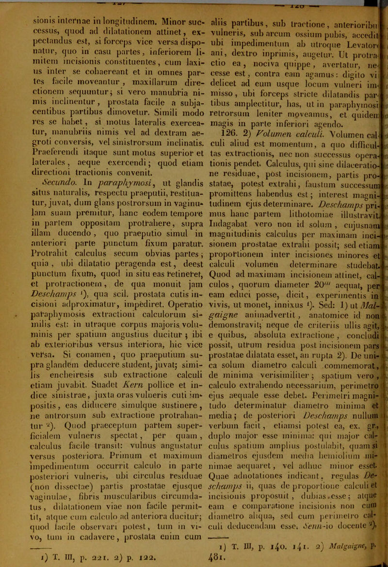 ■—ia>r XiD sionis internae in longitudinem. Minor suc- cessus, quod ad dilatationem attinet, ex- peclandus est, si forceps vice versa dispo- natur, quo in casu partes, inferiorem li- mitem incisionis constituentes, cum laxi- us inter se cohaereant et in omnes par- tes facile moveantur, maxillarum dire- ctionem sequuntur; si vero manubria ni- mis inclinentur, prostata facile a subja- centibus partibus dimovetur. Simili modo res se habet, si motus lateralis exercea- tur, manubriis nimis vel ad dextram ae- groti conversis, vel sinistrorsum inclinatis. Praeferendi itaque sunt motus superior et laterales, aeque exercendi; quod etiam directioni tractionis convenit. Secundo. In para phy mosi, ut glandis situs naturalis, respectu praeputii, restitua- tur, juvat, dum glans postrorsum in vaginu- lam suam premitur, hanc eodem tempore in pariem oppositam protrahere, supra illam ducendo, quo praeputio simul in anteriori parte punctum fixum paratur. Protrahit calculus secum obvias partes; quia, ubi dilatatio peragenda est, deest punctum fixum, quod in situ eas retineret, et protractionem, de qua monuit jam Deschamps ‘), qua scii, prostata cutis in- cisioni adproximatur, impediret. Operatio paraphymosis extractioni calculorum si- milis est: in utraque corpus majoris volu- minis per spatium angustius ducitur $ ibi ab exterioribus versus interiora, hic vice versa. Si conamen , quo praeputium su- pra glandem deducere student, juvat; simi- lis encbeiresis sub extractione calculi etiam juvabit. Suadet Kern pollice et in- dice sinistrae, juxta oras vulneris cuti im- positis, eas diducere simulque sustinere, ne antrorsuin sub extractione protrahan- tur ‘Q. Quod praeceptum partem super- ficialem vulneris spectat, per quam, calculus facile transit: vulnus angustatur versus posteriora. Primum et maximum impedimentum occurrit calculo in parte posteriori vulneris, ubi circulus residuae (non dissectae) partis prostatae ejusque vaginulae, fibris muscularibus circumda- tus, dilatationem viae non facile permit- tit, atque cum calculo ad anteriora ducitur; quod lucile observari potest, tum in vi- vo, tum in cadavere, prostata enim cum aliis partibus, sub tractione, anlerioribu vulneris, sub arcum ossium pubis, aecedil ubi impedimentum ab utroque Levator ani, dextro inprimis, augetur. Ut protm ctio ea, nociva quippe, avertatur, ne cesse est, contra eain agamus: digito delicet ad eum usque locum vulneri im misso, ubi forceps stricte dilatandis par- tibus amplectitur, lias, ut in paraphymosi retrorsum leniter moveamus, et quide magis in parte inferiori agendo. 126. 2) Volumen calculi. Volumen cal-i culi aliud est momentum, a quo difficulJ tas extractionis, nec non successus opera-i tionis pendet. Calculus, qui sine dilaceratioJ ne residuae, post incisionem, partis pro- statae, potest extrahi, faustum successum promittens habendus est; interest magni- tudinem ejus determinare. Deschamps pri- mus hanc partem lithotomiae illustravit Indagabat vero non id solum uu» tu suuuii, cujusna.. magnitudinis calculus per maximam inci sionem prostatae extrahi possit; sed etiar proportionem inter incisiones minores e calculi volumen determinare studebat. Quod ad maximam incisionem attinet, cal- culos , quorum diameter 20' aequat, per eam educi posse, dicit, experimentis in vivis, ut monet, innixus ‘). Sed: 1) ut Alal- gaigne animadvertit, anatomice id non demonstravit; neque de criteriis ullis agit, e quibus, absoluta extractione, concludi possit, utrum residua post incisionem pars prostatae dilatata esset, an rupta 2). De uni- ca solum diametro calculi commemorat, de minima verisimiliter ; spatium vero , calculo extrahendo necessarium, perimetro ejus aequale esse debet. Perimetri magni- tudo determinatur diametro minima et media; de posteriori Deschamps nullum verbum facit, etiamsi potest ea, ex. gr., duplo major esse minima; qui major cal- culus spatium amplius postulabit, quam si diametros ejusdem media hemiolium mi- nimae aequaret, vel adhuc minor esset. Quae adnotaliones indicant, regulas De- schamps ii, quas de proportione calculi et incisionis proposuit, dubias.esse: atque eam e comparatione incisionis non cum Vdlll V» COHIBUI HMVII V. I 1 I c I O u/ I I I .1 llt/ll diametro aliqua, sed cum perimetro cal- culi deducendam esse» Sena-io docente a)» i) T. III, p. i4o. 141. 2) Malgaigne, p.