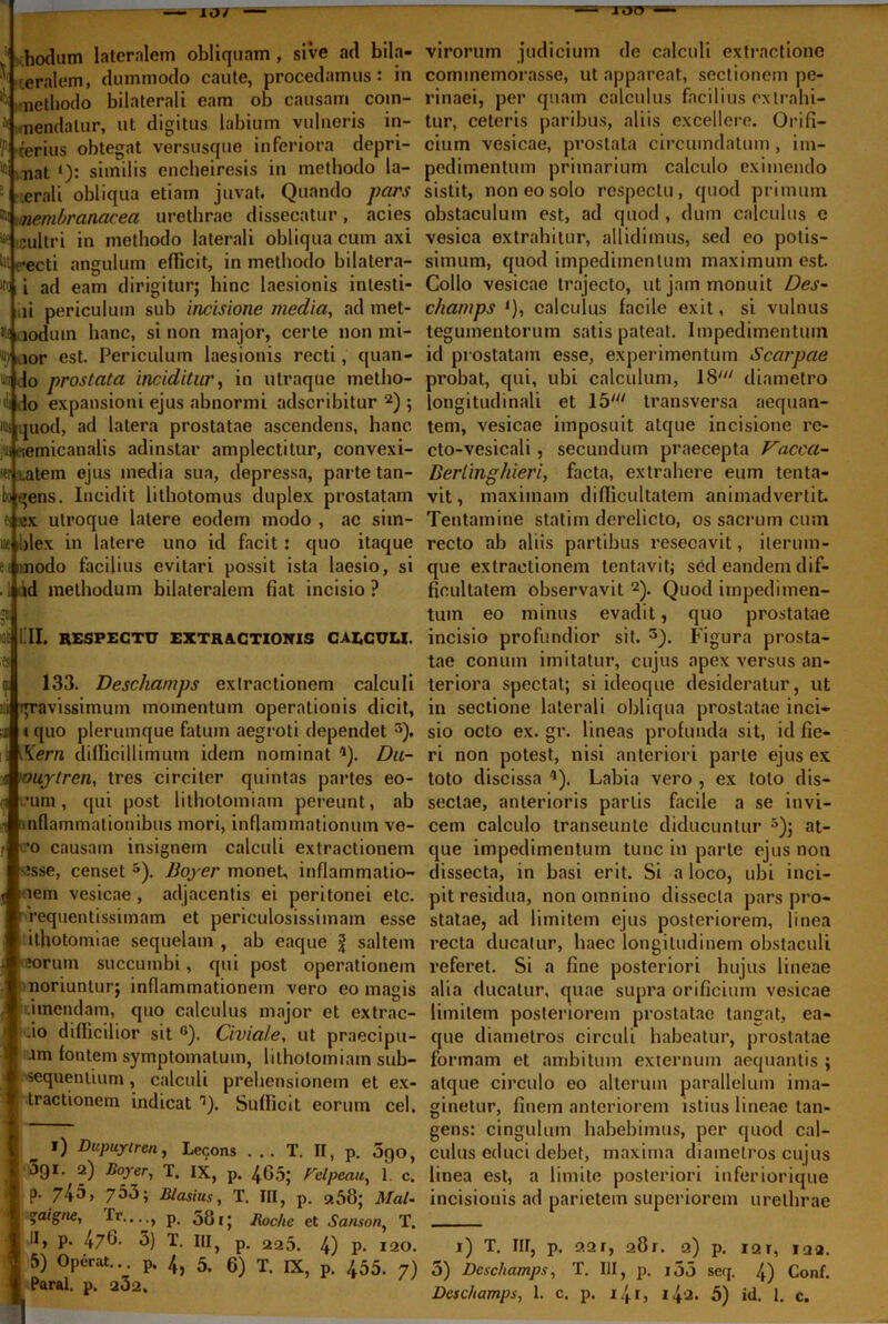 107 ITJO * hexium lateralem obliquam , sive ad bila- teralem, dummodo caute, procedamus: in i ; methodo bilaterali eam ob causam com- H menda tu r, ut digitus labium vulneris in- p. .ferius obtegat versusque inferiora depri- mi ^at similis encljeiresis in methodo la- 5 .erali obliqua etiam juvat. Quando pars »i Membranacea urethrae dissecatur , acies tfe cultri in methodo laterali obliqua cum axi Ut ,-ecti angulum efficit, in methodo bilatera- le i ad eam dirigitur; hinc laesionis intesti- ,ii periculum sub incisione inedia, ad met- it; iodum hanc, sinon major, certe non mi- 'iijicior est. Periculum laesionis recti, quan- to do prostata inciditur, in utraque metho- di do expansioni ejus abnormi adseribitur 2) ; 'iis quod, ad latera prostatae ascendens, hanc jus «emicanalis adinstar amplectitur, convexi- or i.atem ejus media sua, depressa, parte tan- fcoqens. Incidit lithotomus duplex prostatam es \*x utroque latere eodem modo , ac sim- iae ilex in latere uno id facit: quo itaque enmodo facilius evitari possit ista laesio, si . I ad methodum bilateralem fiat incisio ? Et QI. RESPECTU EXTRACTIONIS CAECULI. ;es 133. Descharnps extractionem calculi tp-avissimum momentum operationis dicit, quo plerumque fatum aegroti dependet * 5). \Kern difficillimum idem nominat 9). Du- oujtren, tres circiter quintas partes eo- •urn, qui post lithotomiam pereunt, ab nflammationibus mori, inflammationum ve- 'o causam insignem calculi extractionem esse, censet 5). Boyer monet, inflammatio- nem vesicae , adjacentis ei peritonei etc.  requentissimam et periculosissimam esse ithotomiae sequelam , ab eaque l saltem aoruin succumbi, qui post operationem noriuntur; inflammationem vero eo magis :imendam, quo calculus major et extrac- .io difficilior sit 6). Civiafe, ut praecipu- am fontem symptomatum, lithotomiam sub- sequendum , calculi prehensionem et ex- tractionem indicat r>). Sufficit eorum cel. l) Dupuytren, Lecons ... T. II, p. 5qo, JQI. 2) Boyer, T. IX, p. 465; Felpeau, 1. c. P- 745, 7*^» Blasius, T. III, p. «56; Mal- %aigne, rr...., p, 581; lioc/ie et Sanson, T. II, p. 476- 5) T. III, p. 225. 4) P- 120. 5) Operat... p. 4} 5. g) T IX? p< /55. Paral. p. a32. virorum judicium de calculi extractione commemorasse, ut appareat, sectionem pe- rinaei, per quam calculus facilius extrahi- tur, ceteris paribus, aliis excellere. Orifi- cium vesicae, prostata circumdatum, im- pedimentum primarium calculo eximendo sistit, non eo solo respectu, quod primum obstaculum est, ad quod , dum calculus c vesica extrahitur, allidimus, sed eo potis- simum, quod impedimentum maximum est. Collo vesicae trajecto, ut jam monuit Des- champs *), calculus facile exit, si vulnus tegumentorum satis pateat. Impedimentum id prostatam esse, experimentum Scarpae probat, qui, ubi calculum, 18' diametro longitudinali et 15y// transversa aequan- tem, vesicae imposuit atque incisione re- cto-vesicali, secundum praecepta Vaccci- Berlingliieri, facta, extrahere eum tenta- vit, maximam difficultatem animadvertit. Tentamine statim derelicto, os sacrum cum recto ab aliis partibus resecavit, ilerum- que extractionem tentavit; sed eandem dif- ficultatem observavit 2). Quod impedimen- tum eo minus evadit, quo prostatae incisio profundior sit. 3). Figura prosta- tae conum imitatur, cujus apex versus an- teriora spectat; si ideoque desideratur, ut in sectione laterali obliqua prostatae inci- sio octo ex. gr. lineas profunda sit, id fie- ri non potest, nisi anteriori parte ejus ex toto discissa *). Labia vero , ex toto dis- sectae, anterioris partis facile a se invi- cem calculo transeunte diducuntur 5); at- que impedimentum tunc in parte ejus non dissecta, in basi erit. Si a loco, ubi inci- pit residua, non omnino dissecta pars pro- statae, ad limitem ejus posteriorem, linea recta ducatur, haec longitudinem obstaculi referet. Si a fine posteriori hujus lineae alia ducatur, quae supra orificium vesicae limitem posteriorem prostatae tangat, ea- que diametros circuli habeatur, prostatae formam et ambitum externum aequantis ; atque circulo eo alterum parallelum ima- ginetur, finem anteriorem istius lineae tan- gens: cingulum habebimus, per quod cal- culus educi debet, maxima diametros cujus linea est, a limite posteriori inferiorique incisionis ad parietem superiorem urethrae i) T. IU, p. 221, 281. 2) p. I2T, 122. 5) Descharnps, T. III, p. i55 seq. 4) Conf.