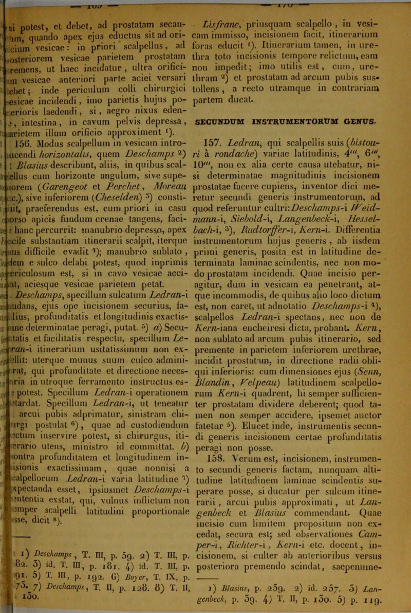 »57 '' i / xr ■Ii M,i potest, et debet, ad prostatam secan- ti Hjin, quando apex ejus eductus sit adori- te cium vesicae: in priori scalpellus, ad ei -osteriorem vesicae parietem prostatam ft remens, ut haec incidatur , ultra orifici- oi hm vesicae anteriori parte aciei versari ebet; inde periculum colli chirurgici -esicae incidendi, imo parietis hujus po- 1 .erioris laedendi, si, aegro nixus eden- l », intestina, in cavum pelvis depressa, i arietem illum orificio approximent ‘). t 156. Modus scalpellum in vesicam intro- , ucendi horizontalis, quem Deschamps 2) f t BIasius describunt, aliis, in quibus scal- Ir 'iellus cum horizonte angulum, sivesupe- ittixorem (Garengeot et Perchet, Moreau iijj l.c.), sive inferiorem (Cheselden) 5) consti- i iit, praeferendus est, cum priori in casu i orso apicis fundum crenae tangens, faci- ijf i hanc percurrit: manubrio depresso, apex Piacile substantiam itinerarii scalpit, iterque ::n ms difficile evadit1); manubrio sublato, ',u dem e sulco delabi potest, quod inprimis di ericulosum est, si in cavo vesicae acci- miitnt, aciesque vesicae parietem petat. «m Deschamps, specillum sulcatum Ledran-i act udans, ejus ope incisionem securius, fa- iaet lius, profunditatis et longitudinis exactis- m une determinatae peragi, putat. 5) «) Secu- |jrt tatis et facilitatis respectu, specillum Le- iriti ran-i itinerarium usitatissimum non ex- rjcil ?llit: uterque munus suum culco admini- e3i rat, qui profunditate et directione neces- IT uria in utroque ferramento instructus es- : potest. Specillum Ledran-i operationem itardat. Specillum Ledran-i, ut teneatur : arcui pubis adprimatur, sinistram chi- irgi postulat 6), quae ad custodiendum ictum inservire potest, si chirurgus, iti- erario utens, ministro id committat, b) onlra profunditatem et longitudinem in- isionis exactissimam, quae nonnisi a salpellorum Ledran-i varia latitudine ) ipectanda esset, ipsiusmet Deschamps-i nitentia exstat, qui, vulnus inflictum non \ impcr scalpelli latitudini proportionale sse, dicit 8). | i) Deschamps , T. III, p. 5g. a) T. III, p. 82. 3) id. T. III, p. ,8!. /f) id. T. III, p. 91. 5) T. III, p. 1 <j2. 0) Boj er, T. IX, p. ■ 7>5. 7) Deschamps, T. II, p. 128. 8) T. II, I 100. Lisfranc, priusquam scalpello , in vesi- cam immisso, incisionem facit, itinerarium foras educit <). Itinerarium tamen, in ure- thra toto incisionis tempore relictum, eam non impedit; imo utilis est, cum, ure- thram 2) et prostatam ad arcum pubis sus- tollens , a recto utramque in contrariam partem ducat. SECUNDUM INSTRUMENTORUM GENUS. 157. Ledran, qui scalpellis suis (bistou- ri a rondache) variae latitudinis, 4', 6', 10', non ex alia certe causa utebatur, ni- si determinatae magnitudinis incisionem prostatae facere cupiens, inventor dici me- retur secundi generis instrumentorum, ad quod referuntur cultri:Deschamps-i fVeid- mann-i, Siebold-i, Langenbeck-i, Hessel- bach-i, s), Rudtorffer-i, Kern-i. Differentia instrumentorum hujus generis , ab iisdem primi generis, posita est in latitudine de- terminata laminae scindentis, nec non mo- do prostatam incidendi. Quae incisio per- agitur, dum in vesicam ea penetrant, at- que incommodis, de quibus alio loco dictum est, non caret, ut adnotatio Deschamps-i 4), scalpellos Ledran-i spectans, nec non de /fera-iana encheiresi dicta, probant, liem, non sublato ad arcum pubis itinerario, sed premente in parietem inferiorem urethrae, incidit prostatam, in directione radii obli- qui inferioris: cum dimensiones ejus (Senn, Blandin, Velpeau) latitudinem scalpello- rum Kern-i quadrent, hi semper sufficien- ter prostatam dividere deberent; quod ta- men non semper accidere, ipsemet auctor fatetur5). Elucet inde, instrumentis secun- di generis incisionem certae profunditatis peragi non posse. 158. Verum est, incisionem, instrumen- to secundi generis factam, nunquam alti- tudine latitudinem laminae scindentis su- perare posse, si ducatur per sulcum itine- rarii , arcui pubis approximati, ut Lan- genbeck et Bl asius commendant. Quae incisio cum limitem propositum non ex- cedat, secura est; sed observationes Ca/n- per-i, Richter-i, Kern-i etc. docent, in- cisionem, si culter ab anterioribus versus posteriora premendo scindat, saepenume- 1) Blasius, p. 25p. 2) id. 2 5/. 5) Lan-