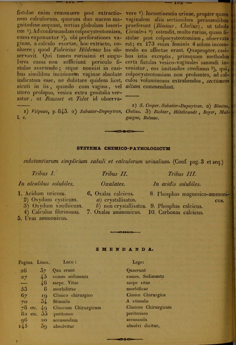 fistulae enim remansere post extractio- nem calculorum, quorum duo nucem ma- gnitudine aequant, tertius globulum lusori- um 1). Ad confirmandam colpocysteotomiam, casus exponuntur 2 *), ubi perforationes va- ginae, a calculo exortae, boc extracto, co- aluere ; quod Fabricius Hildenus bis ob- servavit. Qui tamen rarissimi et singu- lares casus non sufficiunt periculo fi- stulae avertendo; atque nonnisi in casi- bus similibus incisionem vaginae absolute indicatam esse, ne dubitare quidem licet, sicuti in iis, quando cum vagina, vel utero prolapso, vesica extra genitalia ver- satur , ut Rousset et Tolet id observa- i) Felpeaiij p. 845. 2) Sabatier-Dupuytrcn, 1. c. vere *). Incontinentia urinae, propter quam t vaginalem aliis sectionibus perinaealibus f praeferunt (Z?Iasius , Chelius), ut tabula i Civiale-\ 2) ostendit, multo rarius, quam fi- j; stulae post colpocysteotomiam , observata : [• est; ex 173 enim feminis 4 solum incom- h modo eo affectae erant. Quapropter, casi- | bus istis exceptis, priusquam methodus certa fistulas vesico-vaginales sanandi in- * veniatur, eos imitandos credimus5), qui, colpocysteotomiam non probantes, ad cal- - culos voluminosos extrahendos, sectionem altam commendant. 1) S. Cooper, Sabatier-Dupuytrcn. 2) Blasius, Chelius. 3) Jiichter, Hiltebrandt , Boycr, Mal- gaigne, Belmas. SYSTEMA CHEMICO-PATHOLOGICUM substantiarum simplicium sabuli et calculorum urinalium. (Conf. pag. 3 et seq.) Tribus I. Tribus II. Tribus III In alcalibus solubiles. 1. Acidum uricum. 2) Oxydum cysticum. 3) Oxydum xanthicum. 4) Calculus fibrinosus. 5. Uras ammonicus. Oxalates. In acidis solubiles. 6. Oxalas calcicus. 8. Pbospbas magnesico-ammoni- a) crystallisatus. cus. b) non crystallisatus. 9. Pbospbas calcicus. 7. Oxalas ammonicus. 10. Carbonas calcicus. EMENDANDA. Pagina. Linea. Loco : Lege: 2G 37 Qua erunt Quaerunt 27 45 comes sedimenta comes. Sedimenta 46 saepe. Vitae saepe vitae 53 8 morbiferae morbificac «7 J9 Clinico chirurgico Clinice Chirurgica 7° 54 Stimulis A stimulis /8 etc. 49 Clinicum Chirurgicum Clinicen Chirurgicam 82 etc. 53 peritoneo peritonaeo 9° 20 accusandam accusanda i45 39 absolvitur absolvi dicitur. T
