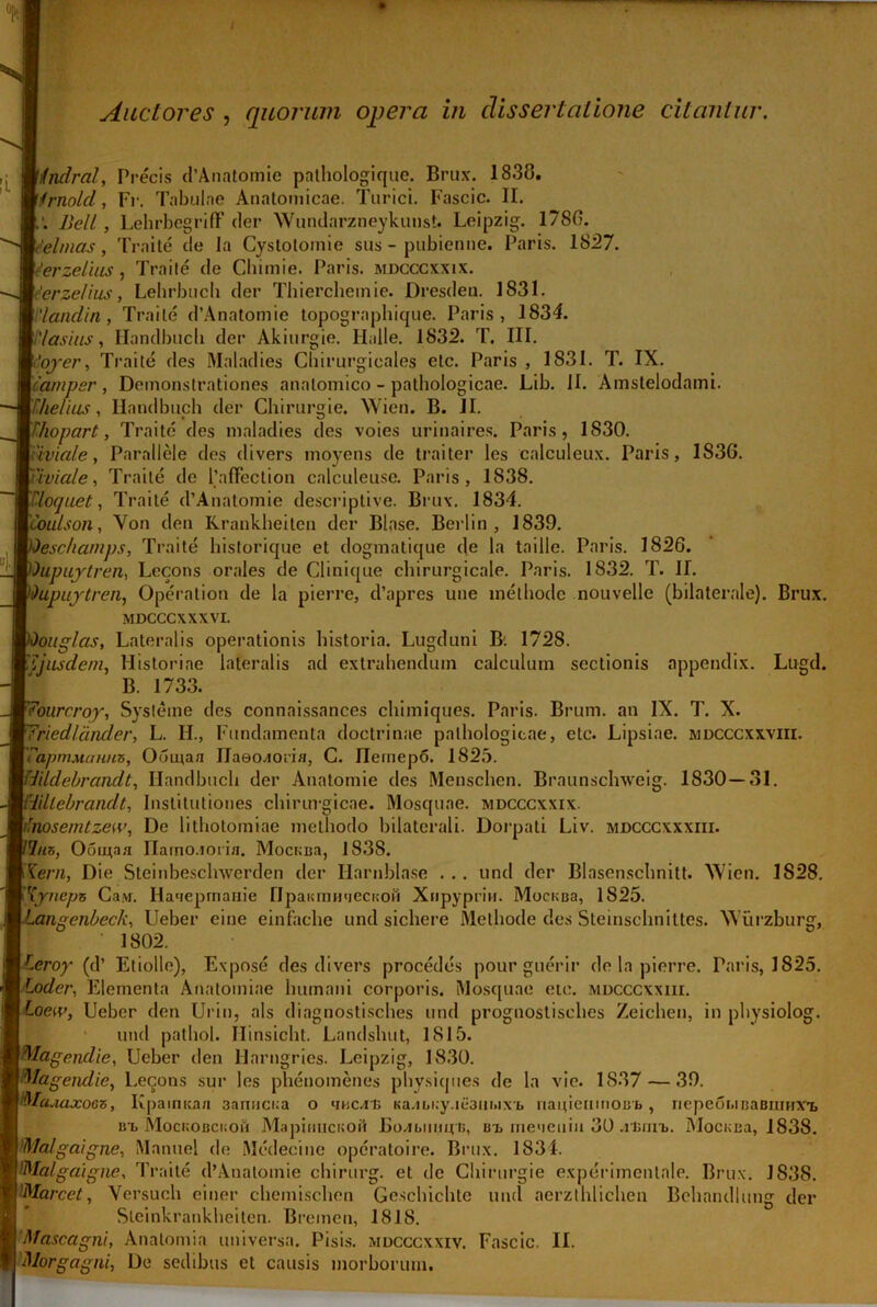 / Auctores , quorum opera in dissertatione citantur. ifndral, Precis d’Anatomie pathologique. Brux. 1838. /rnold, I7r. Tabulae Anatomicae. Turici. Fascic. II. Bell, LehrbegrifF der Wundarzneykunst. Leipzig. 1780. eelmas, Traite de la Cystolomie sus - pubienne. Paris. 1827. f'erzelias , Traite de Chimie. Paris, mdcccxxix. 'erze/ius, Lehrbucb der Thiercheinie. Dresden. 1831. ‘landin , Traite d’Anatomie topographique. Paris, 1834. 'Iasius, Handbucli der Akiurgie. Halle. 1832. T. III. iojyer, Traite des Maladies Chirurgieales etc. Paris , 1831. T. IX. Tamper, Demonstrationes anatomico - pathologicae. Lib. II. Amstelodami. Thelius, Ilandbuch der Chirurgie. Wien. B. II. ’ • kJ * Thopart, Traite des maladies des voies urinaires. Paris, 1S30. Tiviale, Parallele des divers moyens de traiter les calculeux. Paris, 1S3G. Tivia/e, Traite de 1’affection calculeuse. Paris, 1838. Tloquet, Traite d’Anatomie descriptive. Brux. 1834. L’lulson, Von den Krankheiten der Blase. Berlin , 1839. eschamps, Traite historique et dogmatique de la taille. Paris. 1826. )kpuytren, Lecons orales de Clinique chirurgicale. Paris. 1832. T. II. )upuytren, Operation de la pierre, d’apres une methode nouvelle (bilaterale). Brux. MDCCCXXXVI. 'ouglcis, Lateralis operationis historia. Lugduni B; 1728. Tjiisdem, Historiae lateralis ad extrahendum calculum sectionis appendix. Lugd. B. 1733. fowrcroy, Sysleine des connaissances chimiques. Paris. Brum. an IX. T. X. 7riedlandcr, L. II., Fundamenta doctrinae pathologicae, etc. Lipsiae. mdcccxxviii. rapmMimm}, Odmaa Ilaeo^oria, G. ITemepo. 1825. Wldebrandt, Handbucli der Anatomie des Menschen. Braunschweig. 1830—81. Bdlebrandt, Institutiones chirurgicae. Mosquae. mdcccxxix. Tnosemtzew, De lithotomiae methodo bilaterali. Dorpati Liv. mdcccxxxiii. 7/is, Oounaa riarno.ioiia. MocKBa, 1838. r(em, Die Steinbeschwerden der Harnblase . .. und der Blasenscbnitt. Wien. 1828. Tyneps Caw. Ha>ieprnauie lIpaKmHqecnoH Xiipyprin. MocKBa, 1S25. 1 angenbech, Ueber eine einfache und sichere Methode des Steinschnittes. Wurzburg, 1802. Teroy (d’ Etiolle), Expose des divers procedes pour guerir de la pierre. Paris, 1825. Loder, Elementa Anatomiae humani corporis. Mosquae etc. mdcccxxiii. Loew, Ueber den Urin, ais diagnostisches und prognostisches Zeichen, in physiolog. und pathol. Ilinsicht. Landshut, 1815. Magcndie, Ueber den llarngries. Leipzig, 1830. Magendie, Leqons sur les phenomenes physiques de la vie. 1837 — 39. MfaAaxoGZ, Kpamtsaa 3anuci;a o 'incili Ka.ibi;y.ie3lii>iX£> riauienmoBb , nepeoi.iBaBmirx'!, ut MocKOBCiioii Mapinucuoft Bo^biiHit i;, ut me»ieuiu 30 .rinm,. Mocnea, 1838. Malgaigne, Manuel de Medecine opcratoire. Brux. 1834. 'Malgaigne, Traite d’Anatomie chirurg. et de Chirurgie experimentale. Brux. 1838. Marcet, Versuch ciner chemischen Ge.schichte und aerzthlichen Behandlung der Steinkrankheiten. Bremen, 1818. 'Mascagni, Analomia universa. Pisis, mdcccxxiy. Fascic. II. Morgagni, De sedibus et causis morborum.