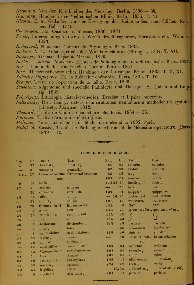 T jsucr Newnann, Von den Krankheiten des Menschen. Berlin, 1836 — 38. Naumann, Handbuch der Medicinischen Klinik. Berlin, 1836. T. YI. Nicolai, E. A., Gedanken von der Erzeugung der Steine in dein inensclilichen Kor. t per. Halle. 1749. (DuAOMaeumcKiii, <X>H3io^orifl. MocKBa, 1836—1841. Prout, Untersuchungen uber das Wesen des Harngrieses, Harnsteins elc. Weimar.j: 1823. Richerand, Nouveaux elemens de Physiologie. Brux, 1833. Richter, A. G. Anfangsgriinde der Wundarzneikunst. Gottingen, 1804. T. VII. Puxmeps, Macrnnaa Tepania. MocKBa, 1829. Rciche et Sanson, Nouveaux Elemens de Pathologie medico-chirurgicale. Brux. 1834. Rose, Handbuch der Analytischen Chemie. Berlin. 1831. Rust, Tbeoretisch-practisches Handbuch der Chirurgie. Berlin. 1833. T. X, XI. Sabatier-Dupuytren, Dp la Medecine operatoire. Paris, 1832. T. IV. Scarpa, Traite de 1'operation de la taille. Paris, 1826. Schonlein, Allgemeine und specielle Pathologie und Therapie. St. Gallen und Leip- zig. 1839. Schurigius, Lithologia historico-medica. Dresdae et Lipsiae. mdccxliv. Sidoralskr, Diss. inaug., sistens comparationem nonnullarum methodorum cystoto- miaeetc. Mosquae, 1812. Thenarcl, Traite de Chimie elementaire etc. Paris. 1834 — 36. Velpeau, Traite d’Anatomie chirurgicale. Velpeau, Nouveaux elemens de Medecine operatoire. 1832. Paris. Ficlal (de Cassis), Traite de Pathologie externe et de Medecine operatoire. ^_Paris. 1839 — 40. EMENDANDA. rag. Lin. Loco : Lege : Pap. Lin. Loco : Lege : 22 dicat 4], dicat 4). 80 22 calcutus calculus - 46 nonnulas nonnullas 82 59 letalium letalium fl etc. 42 flavescente-brun- flavescenti-brunneo 85 13 est, est ; neo 101 31 minorem minus 9 1 8 facile 1 18 56. ,54 incisio f incisio 12 29 colorom colorem — 39 fieie fere - 52 eorundeu eorundem 122 4 quippeac quippe ac 18 54 aliis aliis , — 26, 24 rectum est sunt rectum . 55 solidis , solidis 123 19 transvarsa transversa 19 28 flammeo rubri flammeo-rubri 129 16 54“ 34“‘ 22 9 istum eam 143 24 spectans, oflert. , spectans, offert. 24 55 criptionibus scriptionibus 154 15 00 (c) 25 5 illa ea 155 22 fs ad 26 2 divihuntur divehuntur, 154 1 8 perlium partium 4 biles , biles — 23 utethrotomi urethroiomi 8 assimilabilum assimilabilium 158 16 sinistrer sinister 28 55 regimeu regimen — 20 haemorrhoida- liaemorrlioicos 52 26 lopicam lopicam, rios 42 verosimilior verisimilior 164 54 orifictum orificium 55 12 Vanhclmont-io van-Helmont-io 1 68 20 exeunte • exeunte, 4 1 4 1 Arceuil Arcueil 169 32 culco sulco 64 19 paroxismos paroxysmos 1 42 1 9 nihilominus nihilominus T 1 52 spissam , spissam 144 42 recta , recta T 2 51 frigiditas frigus 42 ,45 differentiam, differentiam sistit’, T 5 5 alcalinam alcalinam, 184 14 prrietes parietes