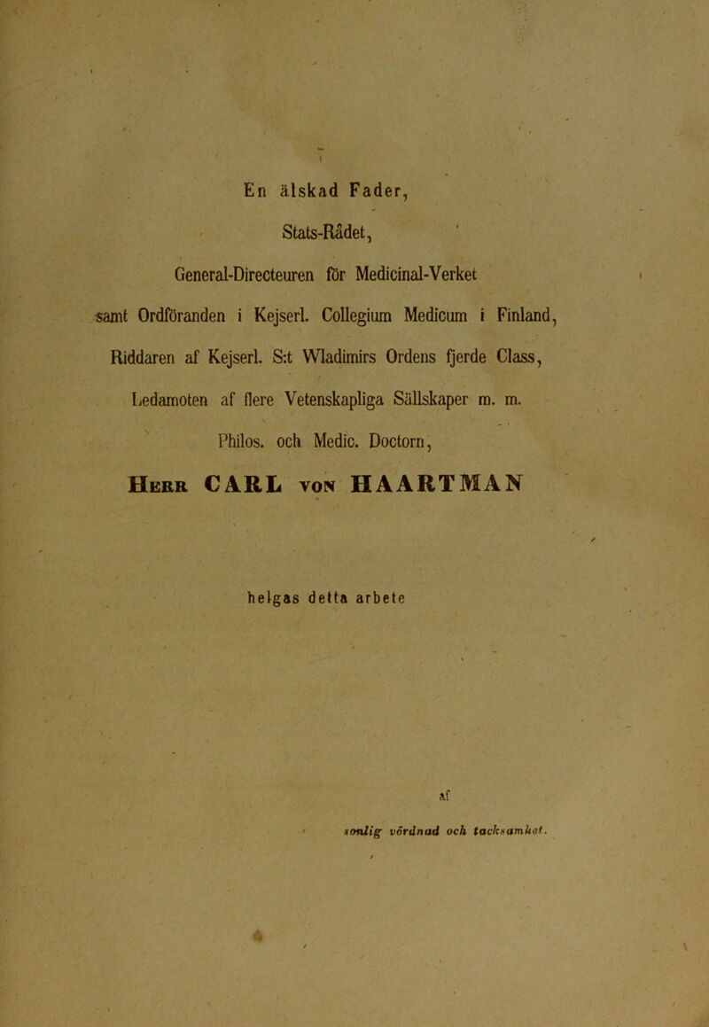 En älskad Fader, Stats-Radet, t > • General-Directeuren för Medicinal-Verket samt Ordföranden i Kejserl. Collegium Medicum i Finland, Riddaren af Kejserl. S:t Wladimirs Ordens fjerde Class, Ledamoten af flere Vetenskapliga Sullskaper m. m. Philos. och Medic. Doctorn, Herr CARL von HAARTMAN helgas detta arbete Af sonlig vördnad och tacksamhet.