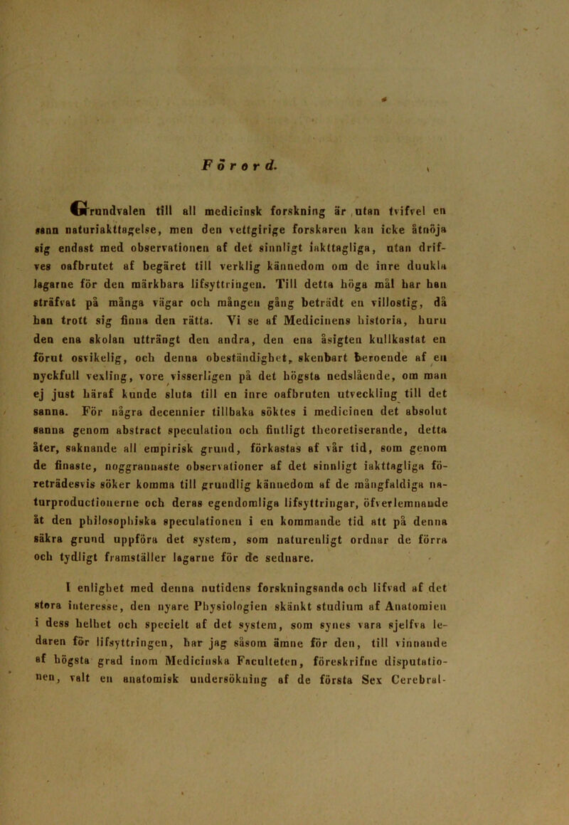 • . ' Förord. , CfTrundvalen till all medicinsk forskning är utan tvifvel cn sann naturiakttagelse, men den vettgirige forskaren kan icke åtnoja sig endast med observationen af det sinnligt iakttagliga, ntan drif- ves oafbrutet af begäret till verklig kännedom om de inre duukla Jagarne för den märkbara lifsyttringen. Till detta höga mål har han sträfvat på många vägar och mången ging beträdt en villostig, då han trott sig finna den rätta. Vi se af Medicinens historia, huru den ena skolan utträngt den andra, den ena åsigten kullkastat en förut osvikelig, och denna obeständighet, skenbart beroende af eu nyckfull vexling, vore visserligen på det högsta nedslående, om man ej just häraf kunde sluta till en inre oafbruten utveckling till det sanna. För några decennier tillbaka söktes i medicinen det absolut sanna genom abstraet speculalion och fintligt theoretiserande, detta åter, saknande all empirisk grund, förkastas af vår tid, som genom de finaste, noggrannaste observationer af det sinnligt iakttagliga fö- reträdesvis söker komma till grundlig kännedom af de mångfaldiga na- turproduetionerne och deras egendomliga lifsyttringar, öfverlemnaude åt den philosophiska speculationen i en kommande tid att på denna säkra grund uppföra det system, som naturenligt ordnar de förra och tydligt framställer lagarne för de sednare. I enlighet med denna nutidens forskningsanda och lifvad af det stora interesse, den nyare Physiologien skänkt studium af Anatomien i dess helhet och specielt af det system, som synes vara sjelfva le- daren för lifsyttringen, har jag såsom ämne för den, till vinnande af högsta grad inom Medicinska Fnculteten, föreskrifnc disputatio- iien, valt en anatomisk under6Ökuing af de första Sex Cerebral-