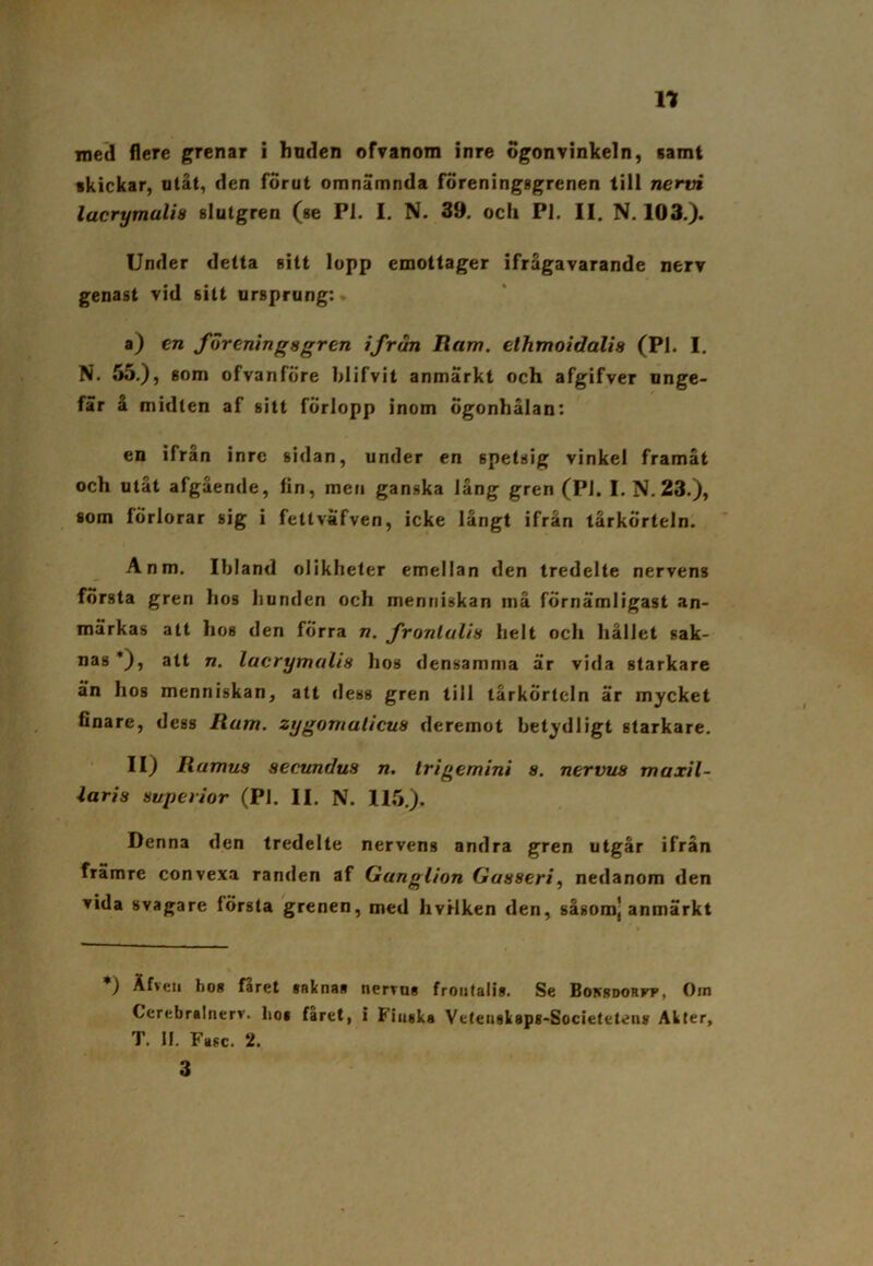 med flere grenar i huden ofvanom inre ögonvinkeln, samt ikickar, utåt, den förut omnämnda föreningggrenen till nervi lacrymulia slutgren (se Pl. I. N. 39. och Pl. II. N. 103.). Under detta sitt lopp emottager ifrågavarande nerv genast vid sitt ursprung: a) en foreningsgren ifrun Ram. ethmoidalis (Pl. I. N. 55.), som ofvanfÖre blifvit anmärkt och afgifver unge- fär å midten af sitt förlopp inom Ögonhålan: en ifrån inre sidan, under en 6petsig vinkel framåt och utåt afgående, fin, men ganska lång gren (Pl. I.N.23.), som förlorar sig i fetlväfven, icke långt ifrån tårkörteln. Anm. Ibland olikheter emellan den tredelte nervens första gren hos bunden och mentiiskan må förnämligast an- märkas att hos den förra n. fronlulis helt och hållet sak- nas *), alt n. lucrymaUs hos densamma är vida starkare än hos menniskan, att dess gren till tårkörteln är mycket finare, degs Rum. zygomulicus deremot betydligt starkare. II) Ramus secunduH n. trigernini s. nervus maxil- laris superi or (Pl. II. N. 115.). Denna den tredelte nervens andra gren utgår ifrån främre convexa randen af Ganglion Gusseri, nedanom den vida svagare första grenen, med hvilken den, såsom) anmärkt *) Åfveii hos faret saknas nerrus frontalis. Se Bokbdorfp, Om Cerebralnerv. ho* faret, i Finska Vetenskapg-Societetens Akter, T. II. Fasc. 2. 3