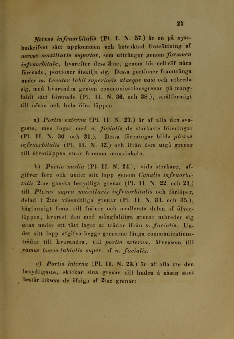 jyervus infraorhitalis (Pl. I. N. 57.) är en på nyss- beskrifvet sätt uppkommen och betraktad fortsättning af nervus maxillaris super ior, som uttränger genom foramen infraorbitale, hvarefter dess 3:ne, genom lös cellväf nära förenade, portioner åtskilja sig. Dessa portioner framtränga under m. Levulor labii superioris alaeque nasi och utbreda sig, med hvarandra genom connnunicationsgrenar på mång- faldt sätt förenade (Pl. II. N. 36. och 38.), strålformigt till näsan och hela öfra läppen. a) Portio externa i(Pl. II. N. 27.) är af alla den sva- gaste, men ingår med n. facialis de starkaste föreningar (Pl. II. N. 30. och 31.). Dessa föreningar bilda plexus infraorhitalis (Pl. II. N. 42.) och ifrån dem utgå grenar till öfverläppen strax framom inunvinkeln. b) Portio media (Pl. II. N. 24.), vida starkare, af- gifver före och under sitt lopp genom Canalis infraorhi- talis 2:ne ganska betydliga grenar (Pl. II. N. 22. och 21.) till Plexus supra maxillaris infraorhitalis och förlöper, cl e I a cl i 2:ne väsendlliga grenar (Pl. II. N. 34. och 35.), bågformigt fram till främre och medlersta delen af öfver- läppen, hvarest den med mångfaldiga grenar utbreder sig strax under ett tätt lager af trådar ifrån n. facialis- Un- \ der sitt lopp afgifva begge grenarne långa communications- trådar till livarandra, till portio externa, äfvensom till ' ramus hucco-labiulis super, af n. facialis. c) Portio interna (Pl. II. N. 23.) är af alla tre den betydligaste, skickar sina grenar till huden å näsan samt t hest år liksom de öfriga af 2: ne grenar:
