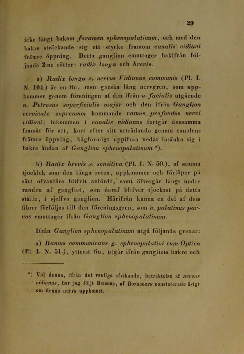 23 icke 1 ångft bakom f oramen sphenopalatinum, och med den bakre sträckande sig ett stycke framom canalis’ vidiani främre öppning. Detta ganglipn emottager bakifrån föl- jande 2:ne rötter: radix longa och brevis. a) Radix longa s. nervus Vidianus communis (Pl. I. N. 104.) är en fin, men ganska lång nervgren, som upp- kommer genom föreningen af den ifrån n. facialis utgående «. Petrosus svpcrjicialis major och den ifrån Ganglion cervicale supremum kommande ramus profundus nervi vidiani; inkommen i canalis vidianus fortgår densamma / ' framåt for att, kort efter sitt utträdande genom canalens främre öppning, bågformigt uppifrån nedåt insänka sig i bakre ändan af Ganglion sphenopalatinum *). t r b) Radix brevis s. sensitiva ('Pl. I. N. 50.), af samma tjocklek som den långa roten, uppkommer och förlöper på sätt ofvanföre blifvit anfÖrdt, samt Öfvergår långs undre randen af gangliet, som deraf blifver tjockast på detta ställe, i sjelfva ganglion. Härifrån kunna en del af dess fibrer förföljas till den föreningsgren, som n. palatinus pur- vus emottager ifrån Ganglion sphenopalatinum. Ifrån Ganglion sphenopalatinum utgå följande grenar: a) Ramus communicans g. sphenopalatini cum Optico (Pl. I. N. 51.), ytterst lin, utgår ifrån gangliets bakre ocli *) Vid denna, ifrån det vanliga afvikaiule, betraktelse af nervus vidianus, bar jag följt Bidders, af Bonsdorff coustaterade åsigt orn denna nervs uppkomst.