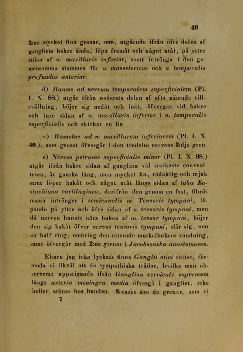 2:ne mycket fina grenar, aom, utgående ifrån öfre delen af gangliets bakre ända, löpa framåt och något utåt, på yttre sidan af n. maxillaris inferior, samt intränga i ilen ge mensamma stammen för n. massetericus och n. temporalis profundus anterior. d) Ramus ad nervum temporalem supcrficialem (Pl. I. N. 88.) utgår ifrån nedersta delen af ofta nämnde till- svällning, böjer sig nedåt och inåt, öfvergår vid bakre och inre sidan af n. maxillaris inferior i n. temporalis supcrficialis och skickar en fin a) Ramulus ad n. maxillarem inferiorem (PI. I. N. 40 .), som genast öfvergår i den tredelte nervens 3:dje gren. e) Nervus petrosus superficialis minor (Pl. I. N. 98.) utgår ifrån bakre sidan af ganglion vid starkaste convexi- teten, är ganska lång, men mycket fin, rödaktig och mjuk samt löper bakåt och något utåt långs sidan af tuba Eu- stachiana cartilaginea, derifrån den genom en fast, fibrös massa intränger i semicunalis m. Tensoris tyrnpani, lö- pande på yttre och öfre sidan af n. tensoris tyrnpani, men då nerven hunnit nära buken af m. tensor tyrnpani, böjer den sig bakåt öfver nervus tensoris tyrnpani, slår sig, som en half ring, omkring den citerade muskelbukens rundning, samt öfvergår med 2:ne grenar i Jacobsonska anastomosen. Ehuru jag jcke lyckats finna Ganglii otici rotter, för- moda vi likväl att de sympathiska trådar, hvilka man ob- serverat uppstigande ifrån Ganglion cervicale supremum långs arteria meningea media öfvergå i gangliet, icke heller saknas hos hunden. Kanske äro de grenar, som vi 1 \