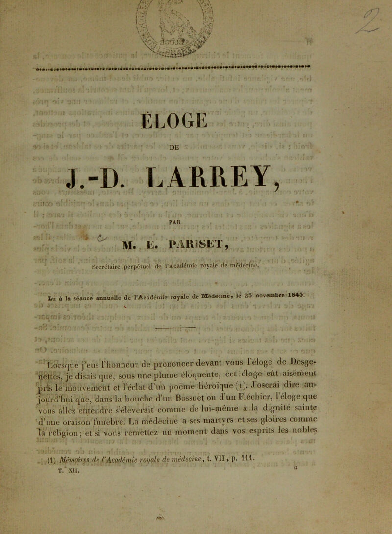 ff rï? ♦■O, \ v '~i • - • \\ Vt. !•..«' tS* 'N:: -• ?■■ ** V_A •;* .^ûv ■*- :.\ 1 ■• ^ y.)! y '4 / r . . . t . ..t f»! >).*».. » » i /»!»• nu /: iàsn 1 ■ -..e!) i: ’»»* , ; i.vjiïltréï r.lihito-s > * •;> )j'tr f/yin o: / orî.'f v • r . <ul<)‘ 8*. '.'if u: •«! wlj‘:'î VlJî^'»0 11) , .j. -.!!«>; ül ’jsn o*> . tïfi l to .a <y> I» ,5W . »*f v ' ■' '.)'»■> £_<:V >•, ÉLOGE :n> DE •j. > . irV?*v >j , . o b J.-D. LARREY ?,uO j ~Ili f *.'■ • ' 't JM «7rj'l . 11100 :'i! ■ i o » .•> i i U : *vîR'i :A r.- ) ;j -0:11 : :nh i ' :u • > Cs ?”iS r’ >! / ! 5 m ) r. { i/o .*5: PAR : ' ; rr /)(»( ni H : îiifWt Ôflf <r ! : 17 ! )‘à f m. i:. pariset. !• H , -»r* î « * 1 Secrétaire perpétuel (le l’Académie royale de médécïne. ■ : • : : > ' > : L ; ; ■< «>■ O i lu à la séance annuelle de l'Académie royale de Médecine, le 25 novembre 1845. JL « n -intjcni «oiTO-irh *<3uni :n 7 :• H oh ;;o rf ru il î> : n ,o m? : »«« O • , , -■ ■ - ■ J-> t*no;io ■ flO .'.v'.: ■ '•» ' en ') } o .1 ; !i n-rr > xrmt» r- - * ‘1 oir* Lorsque j’eus riionneur de prononcer devant vous 1 éloge de Desge- nettés, je disais qitè, sous une plume éloquente, cet éloge eût aisément pris le mouvement et léclat d un poème héroïque (i). -I oseiai dite au- jourd’hui que, dans la bouche d’un Bossuet ou d un Héchier, 1 éloge que vous allez entendre s’élèverait comme de lui-même à la dignité sainte d’une oraison funèbre. Lai médecine a ses martyrs et ses gloires comme la rfelicion: et si vous remettez un moment dans vos esprits les nobles ’iyifoh i:io; n!-.jirr> • v •. :tm -• • >r,- *» (1) Mémoires de. /'Académie royale de médecine, t. VII » p. 111- * * ” il T. XII. u