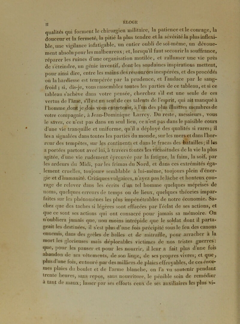 qualités qui forment le chirurgien militaire, la patience et le courage, la douceur et la fermeté, la pitié la plus tendre et la sévérité la plus inflexi- ble, une vigilance infatigable, un entier oubli de soi-même, un dévoue- ment absolu pour les malheureux; et, lorsqu’il faut secourir la souffrance, réparer les ruines dune organisation mutilee, et îallumci une vie pies de s‘éteindre, un génie inventif, dont les soudaines inspirations mettent, pour ainsi dire, entre les mains desressouicesinespcices, et despioccdes où la hardiesse est tempérée par la prudence, et l’audace par le sang- froid ; si, dis-je, vous rassemblez toutes les parties de ce tableau, et si ce tableau s’achève dans votre pensée, cherchez s’il est une seule de ces vertus de l’ame, s’il est un seul de ces talents de l’esprit, qui ait manqué à l’homme dont je dois vous entretenir, à l’un des plus illustres membres de votre compagnie, à Jean-Dominique Larrey. Du reste, messieurs, vous le savez, ce n’est pas dans un seul lieu, ce n’est pas dans le paisible cours d’une vie tranquille et uniforme, qu’il a déployé des qualités si rares; il les a signalées dans toutes les parties du monde, sur les mers et dans l’hor- reur des tempêtes, sur les continents et dans le fracas des batailles; il les a portées partout avec lui, à travers toutes les vicissitudes de la vie la plus agitée, d’une vie rudement éprouvée par la fatigue, la faim, la soif, par les ardeurs du Midi, parles frimas du Nord, et dans ces extrémités éga- lement cruelles, toujours- semblable à lui-même, toujours plein d’éner- gie et d’humanité. Critiques vulgaires, n’ayez pas le lâche et honteux cou- rage de relever dans les écrits d’un tel homme quelques méprises de noms, quelques erreurs de temps ou de lieux, quelques théories impar- faites sur les phénomènes les plus impénétrables de notre économie. Sa- chez que des taches si légères sont effacées par l’éclat de ses actions, et que ce sont ses actions qui ont consacré pour jamais sa mémoire. On n oubliera jamais que, non moins intrépide que le soldat dont il parta- geait les destinées, il s’est plus d’une fois précipité sous le feu des canons ennemis, dans des grêles de balles et de mitraille, pour arracher à la mort les glorieuses mais déplorables victimes de nos tristes guerres: que, pour les panser et pour les nourrir, il leur a fait plus d’une fois abandon de ses vêlements, de son linge, de ses propres vivres; et que, plus d’une lois, entouré par des milliers de plaies effroyables, de ces énor- mes plaies du boulet et de l’arme blanche, on l’a vu soutenir pendant trente heures, sans repos, sans nourriture, le pénible soin de remédier à tant de maux; lasser par ses efforts ceux de ses auxiliaires les plus vi-