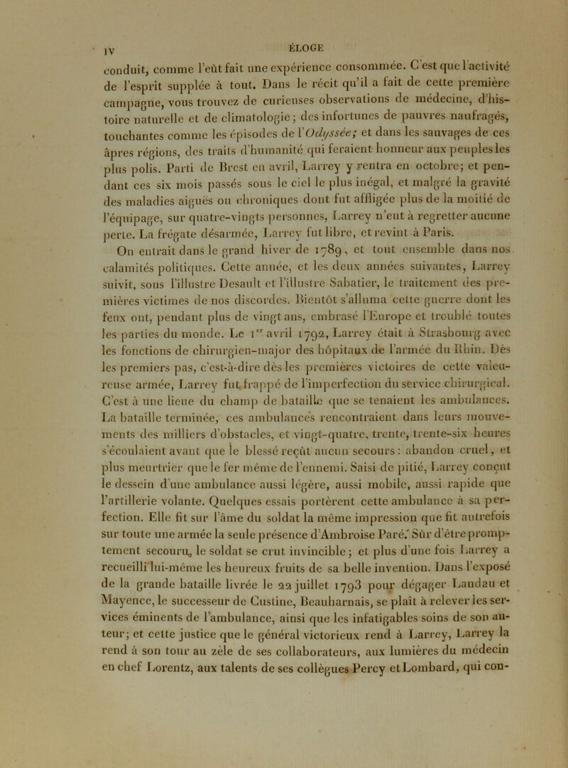 jY ÉLOGL conduit, comme l’eût fait une expérience consommée. C’est quel activité de l’esprit supplée à tout. Dans le récit qu il a lait de cette première campagne, vous trouvez de curieuses observations de medecine, dhis— toire naturelle et de climatologie; des infortunes de pauvres naufragés, touchantes comme les épisodes de 1 ()tli/ss&c, et dans les sauvages de ccs âpres régions, des traits d’humanité qui feraient honneur aux peuples les plus polis. Parti de Brest en avril, Larrey y rentra en octobre; et pen- dant ces six mois passés sous le ciel le plus inégal, et malgré la gravité des maladies aiguës ou chroniques dont fut affligée plus de la moitié de l’équipage, sur quatre-vingts personnes, Larrey n’eut à regretter aucune perte. La frégate désarmée, Larrey fut libre, et revint à Paris. On entrait dans le grand hiver de 1789, et tout ensemble dans nos calamités politiques. Cette année, et les deux années suivantes, Larrey suivit, sous l’illustre Desault et l’illustre Sabatier, le traitement des pre- mières victimes de nos discordes. Bientôt s’alluma cette guerre dont les feux ont, pendant plus de vingt ans, embrasé l'Europe et troublé toutes les parties du monde. Le 1er avril 1792, Larrey était à Strasbourg avec les fonctions de chirurgien-major des hôpitaux de l’armée du Rhin. Dès les premiers pas, c’est-à-dire dès les premières victoires de cette valeu- reuse armée, Larrey fut frappé de 1 imperfection du service chirurgical. C’est à une lieue du champ de bataille que se tenaient les ambulances. La bataille terminée, ces ambulances rencontraient dans leurs mouve- ments des milliers d’obstacles, et vingt-quatre, trente, trente-six heures s’écoulaient avant que le blessé reçût aucun secours: abandon cruel, et plus meurtrier que le fer même de l’ennemi. Saisi de pitié, Larrey conçut le dessein d’une ambulance aussi légère, aussi mobile, aussi rapide que l’artillerie volante. Quelques essais portèrent cette ambulance à sa per- fection. Elle fit sur lame du soldat la même impression que fit autrefois sur toute une armée la seule présence d’Ambroise Paré.'Sûr d’être promp- tement secouru, le soldat se crut invincible; et plus d’une fois Larrey a recueilli lui-même les heureux fruits de sa belle invention. Dans l’exposé de la grande bataille livrée le 22 juillet 1793 pour dégager Landau et Mayence, le successeur de Custine, Beauharnais, se plaît à relever les ser- vices éminents de l’ambulance, ainsi que les infatigables soins de son au- teur; et cette justice que le général victorieux rend à Larrey, Larrey la rend à son tour au zèle de ses collaborateurs, aux lumières du médecin en chef Lorentz, aux talents de ses collègues Percy et Lombard, qui cou-