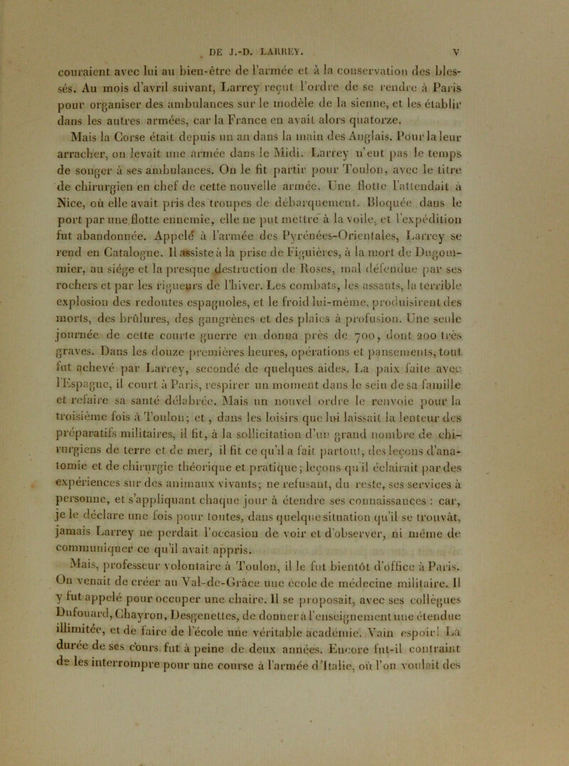 couraient avec lui au bien-être de l’année e*L à la conservation des bles- sés. Au mois d’avril suivant, Larrey reçut l'ordre de se rendre à Paris pour organiser des ambulances sur le modèle de la sienne, et les établir dans les autres armées, car la France eu avail alors quatorze. Mais la Corse était depuis un an dans la main des Anglais. Pour la leur arracher, on levait une armée dans le Midi. Larrey u’eut pas le temps de songer à ses ambulances. On le fit partir pour Toulon, avec le titre de chirurgien en chef de cette nouvelle armée. Une Hotte l’attendait à Nice, où elle avait pris des troupes de débarquement. Bloquée dans le port par une flotte ennemie, elle ne put mettre à la voile, et l’expédition fut abandonnée. Appelé à l’armée des Pyrénées-Orientales, Larrey se rend en Catalogne. Il assiste à la prise de Figuièrcs, à la mort de Dugom- micr, au siège et la presque destruction de Poses, mal défendue par ses rochers et par les rigueurs de l’hiver. Les combats, les assauts, la terrible explosion des redoutes espagnoles, et le froid lui-même, produisirent des morts, des brûlures, des gangrènes et des plaies à profusion. Une seule journée de cette courte guerre en donna près de 700, dont 200 très graves. Dans les douze premières heures, opérations et pansements, tout fut achevé par Larrey, secondé de quelques aides. La paix laite avec 1 Espagne, il court à Paris, respirer un moment dans le sein de sa famille et refaire sa santé délabrée. Mais un nouvel ordre le renvoie pour la troisième fois à Toulon; et, dans les loisirs que lui laissait la lenteur des préparatifs militaires, il fit, à la sollicitation d’un grand nombre de chi- rurgiens de terre et de mer, il fit ce qu’il a fait partout, des leçons d’ana- tomie et de chirurgie théorique et pratique;leçons qu il éclairait parties expériences sur des animaux vivants; ne refusant, du reste, ses services à personne, et s’appliquant chaque jour à étendre ses connaissances : car, je le déclare une fois pour toutes, dans quelque situation qu’il se trouvât, jamais Larrey ne perdait l’occasion de voir et d’observer, ni même de communiquer ce qu’il avait appris. Mais, professeur volontaire à Toulon, il le fut bientôt d’office à Paris. On venait de créer au Val-dc-Grâce nue école de médecine militaire. Il y fut appelé pour occuper une chaire. Il se proposait, avec scs collègues Dufouard, Chayron, Desgenettes, de donner à l’enseignement une étendue illimitée, et de faire de l’école une véritable académie. Vain espoir! La dui’ée de ses cours fut à peine de deux années. Encore fut-il contraint de les interrompre pour une course à l’armée d’Italie, où l’on voulait des