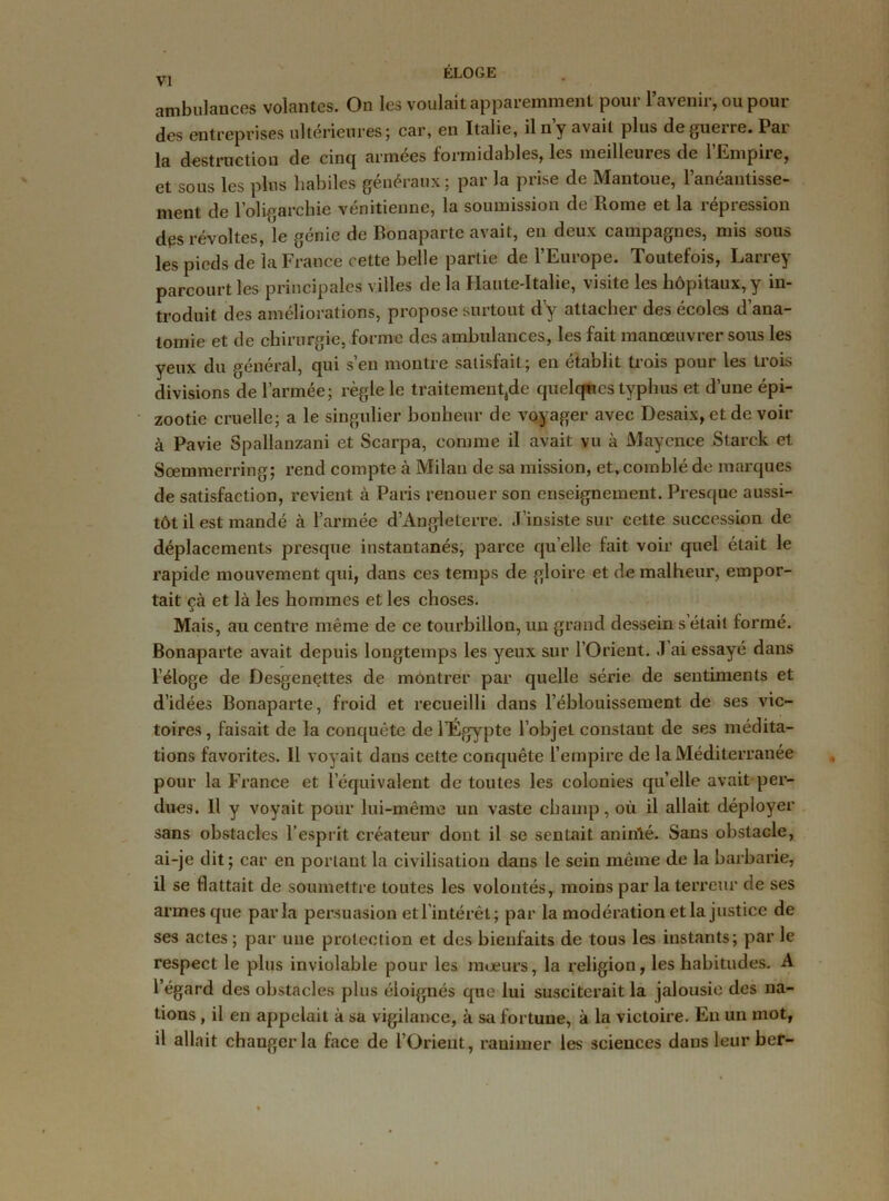 ambulances volantes. On les voulait apparemment pour l’avenir, ou pour des entreprises ultérieures; car, en Italie, il n’y avait plus de guerre. Par la destruction de cinq années formidables, les meilleures de 1 Empiie, et sous les plus habiles généraux ; par la prise de Mantoue, l’anéantisse- ment de l’oligarchie vénitienne, la soumission de Rome et la répression des révoltes, le génie de Bonaparte avait, en deux campagnes, mis sous les pieds de la France cette belle partie de l’Europe. Toutefois, Larrey parcourt les principales villes de la Haute-Italie, visite les hôpitaux, y in- troduit des améliorations, propose surtout d’y attacher des écoles d’ana- tomie et de chirurgie, forme des ambulances, les fait manœuvrer sous les yeux du général, qui s’en montre satisfait; en établit trois pour les trois divisions de l’armée; règle le traitement,de quelques typhus et d’une épi- zootie cruelle; a le singulier bonheur de voyager avec Desaix, et de voir à Pavie Spallanzani et Scarpa, comme il avait vu à Mayence Starck et Sœmmerring; rend compte à Milan de sa mission, et, comblé de marques de satisfaction, revient à Paris renouer son enseignement. Presque aussi- tôt il est mandé à l’armée d’Angleterre. J’insiste sur cette succession de déplacements presque instantanés, parce quelle fait voir quel était le rapide mouvement qui, dans ces temps de gloire et de malheur, empor- tait çà et là les hommes et les choses. Mais, au centre même de ce tourbillon, un grand dessein s était formé. Bonaparte avait depuis longtemps les yeux sur l’Orient. J ai essayé dans l’éloge de Desgenettes de montrer par quelle série de sentiments et d’idées Bonaparte, froid et recueilli dans l’éblouissement de ses vic- toires , faisait de la conquête de l’Égypte l’objet constant de ses médita- tions favorites. Il voyait dans cette conquête l’empire de la Méditerranée pour la France et l’équivalent de toutes les colonies quelle avait per- dues. Il y voyait pour lui-même un vaste champ, où il allait déployer sans obstacles l’esprit créateur dont il se sentait aninlé. Sans obstacle, ai-je dit; car en portant la civilisation dans le sein même de la barbarie, il se flattait de soumettre toutes les volontés, moins par la terreur de ses armes que parla persuasion et l’intérêt; par la modération et la justice de ses actes ; par une protection et des bienfaits de tous les instants; par le respect le plus inviolable pour les moeurs, la religion, les habitudes. A l’égard des obstacles plus éloignés que lui susciterait la jalousie des na- tions , il en appelait à sa vigilance, à sa fortune, à la victoire. En un mot, il allait changer la face de l’Orient, ranimer les sciences dans leur ber-