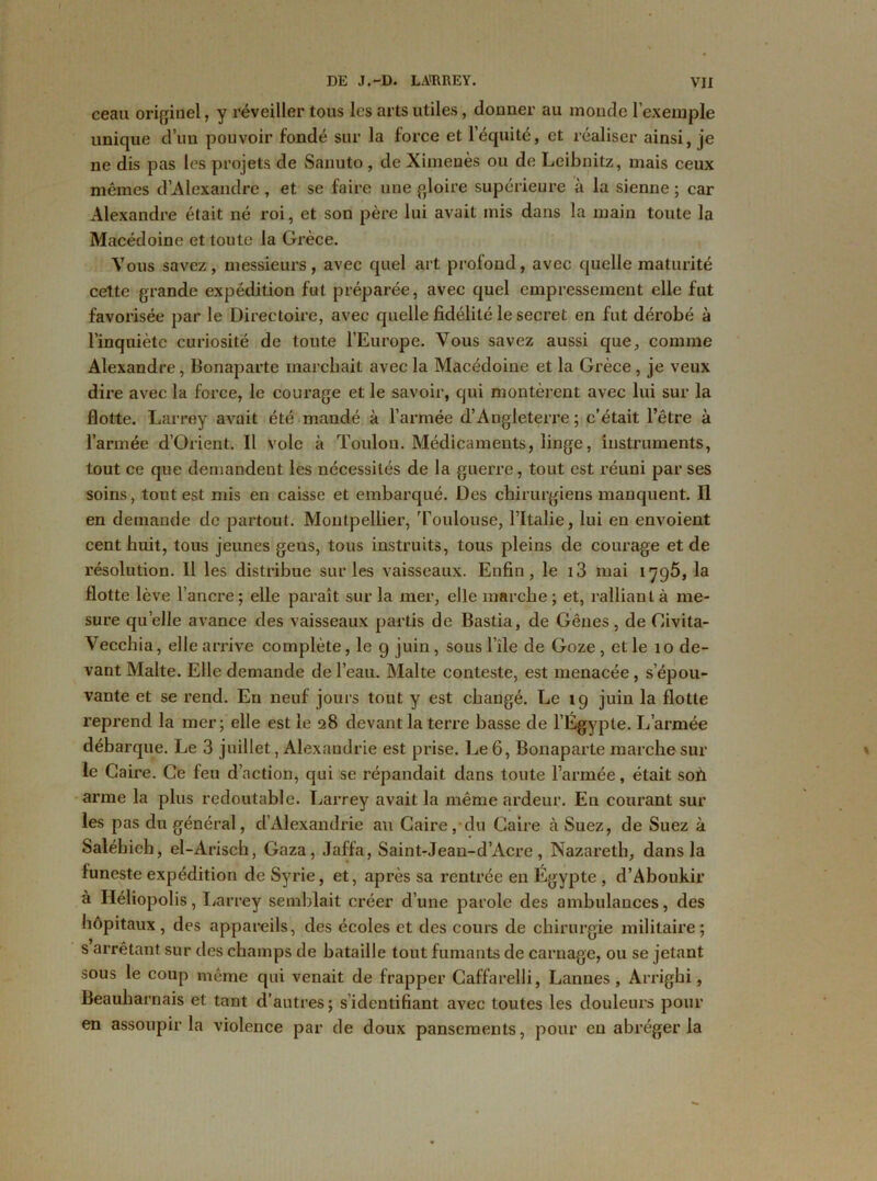 ceau originel, y réveiller tous les arts utiles, donner au monde l’exemple unique d’un pouvoir fondé sur la force et l’équité, et réaliser ainsi, je ne dis pas les projets de Sanuto , de Ximeuès ou de Leibnitz, mais ceux mêmes d’Alexandre , et se faire une gloire supérieure à la sienne ; car Alexandre était né roi, et son père lui avait mis dans la main toute la Macédoine et toute la Grèce. Vous savez, messieurs, avec quel art profond, avec quelle maturité cette grande expédition fut préparée, avec quel empressement elle fut favorisée par le Directoire, avec quelle fidélité le secret en fut dérobé à l’inquiète curiosité de toute l’Europe. Vous savez aussi que, comme Alexandre, Bonaparte marchait avec la Macédoine et la Grèce, je veux dire avec la force, le courage et le savoir, qui montèrent avec lui sur la flotte. Larrey avait été mandé à l’armée d’Aqgleterre ; c’était l’être à l’armée d’Orient. Il vole à Toulon. Médicaments, linge, instruments, tout ce que demandent les nécessités de la guerre, tout est réuni par ses soins, tout est mis en caisse et embarqué. Des chirurgiens manquent. Il en demande de partout. Montpellier, 'Toulouse, l’Italie, lui en envoient cent huit, tous jeunes geus, tous instruits, tous pleins de courage et de résolution. Il les distribue sur les vaisseaux. Enfin, le i3 mai 1796, la flotte lève l’ancre ; elle paraît sur la mer, elle marche ; et, ralliant à me- sure quelle avance des vaisseaux partis de Bastia, de Gênes, de Civita- Vecchia, elle arrive complète, le 9 juin, sous l’île de Goze , elle 10 de- vant Malte. Elle demande de l’eau. Malte conteste, est menacée, s’épou- vante et se rend. En neuf jours tout y est changé. Le 19 juin la flotte reprend la mer; elle est le 28 devant la terre basse de l’Egypte. L’armée débarque. Le 3 juillet, Alexandrie est prise. Le 6, Bonaparte marche sur le Caire. Ce feu d’action, qui se répandait dans toute l’armée, était soh arme la plus redoutable. Larrey avait la même ardeur. En courant sur les pas du général, d’Alexandrie au Caire, du Caire à Suez, de Suez à Saléhieh, el-Arisch, Gaza, Jaffa, Saint-Jean-d’Acre , Nazareth, dans la funeste expédition de Syrie, et, après sa rentrée en Egypte , d’Aboukir à Héliopolis, Larrey semblait créer d’une parole des ambulances, des hôpitaux, des appareils, des écoles et des cours de chirurgie militaire; s arrêtant sur des champs de bataille tout fumants de carnage, ou se jetant sous le coup même qui venait de frapper Caffarelli, Lannes, Arrighi, Beauharnais et tant d’autres; s identifiant avec toutes les douleurs pour en assoupir la violence par de doux pansements, pour en abréger la