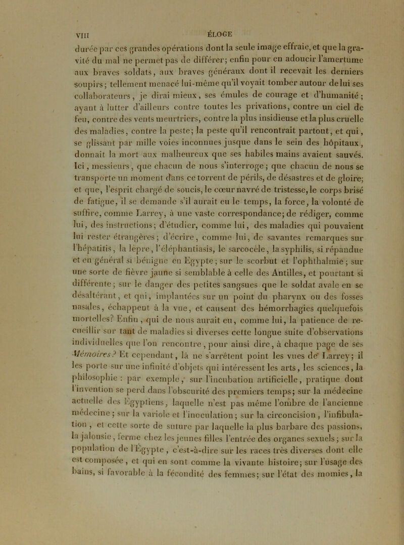 durée par ces grandes opérations dont la seule image effraie, et que la gra- vité du mal ne permet pas de différer; enfin pour en adoucir 1 amertume aux braves soldats, aux braves généraux dont il recevait les derniers soupirs ; tellement menacé lui-même qu’il voyait tomber autour de lui ses collaborateurs, je dirai mieux, ses émules de courage et d’humanité; ayant à lutter d’ailleurs contre toutes les privations, contre un ciel de feu, contre des vents meurtriers, contre la plus insidieuse et la plus cruelle des maladies, contre la peste; la peste qu’il rencontrait partout, et qui, se glissant par mille voies inconnues jusque dans le sein des hôpitaux, donnait la mort aux malheureux que ses habiles mains avaient sauvés. Ici, messieurs, que chacun de nous s’interroge; que chacun de nous se transporte un moment dans ce torrent de périls, de désastres et de gloire; et que, l’esprit chargé de soucis, le cœur navré de tristesse, le corps brisé de fatigue, il se demande s’il aurait eu le temps, la force, la volonté de suffire, comme Larrey, à une vaste correspondance; de rédiger, comme lui, des instructions; d’étudier, comme lui, des maladies qui pouvaient lui rester étrangères; d’écrire, comme lui, de savantes remarques sur l’hépatitis, la lèpre, l’éléphantiasis, le sarcocèle, la syphilis, si répandue et en général si bénigne en Egypte; sur le scorbut et l’ophlhalmie ; sur une sorte de fièvre jaune si semblable à celle des Antilles, et pourtant si différente; sur le danger des petites sangsues que le soldat avale en se désaltérant, et qui, implantées sur un point du pharynx ou des fosses nasales, échappent à la vue, et causent des hémorrhagies quelquefois mortelles? Enfin , qui de nous aurait eu, comme lui, la patience de re- cueillir sur tant de maladies si diverses cette longue suite d’observations individuelles que l’on rencontre , pour ainsi dire, à chaque page de ses Mémoires? Et cependant, là ne s’arrêtent point les vues de' Larrey; il les porte sur une infinité d’objets qui intéressent les arts, les sciences, la philosophie : par exemple, sur l’incubation artificielle, pratique dont I invention se perd dans l’obscurité des premiers temps; sur la médecine actuelle des Egyptiens, laquelle n’est pas même l’ombre de l’ancienne médecine; sur la variole et l’inoculation; sur la circoncision, l’infibula- tion , et cette sorte de suture par laquelle la plus barbare des passions, la jalousie, terme chez les jeunes filles l’entrée des organes sexuels ; sur la population de 1 Egypte , c’est-à-dire sur les races très diverses dont elle est composée , et qui en sont comme la vivante histoire; sur l usage des bains, si favorable à la fécondité des femmes; sur l’état des momies, la