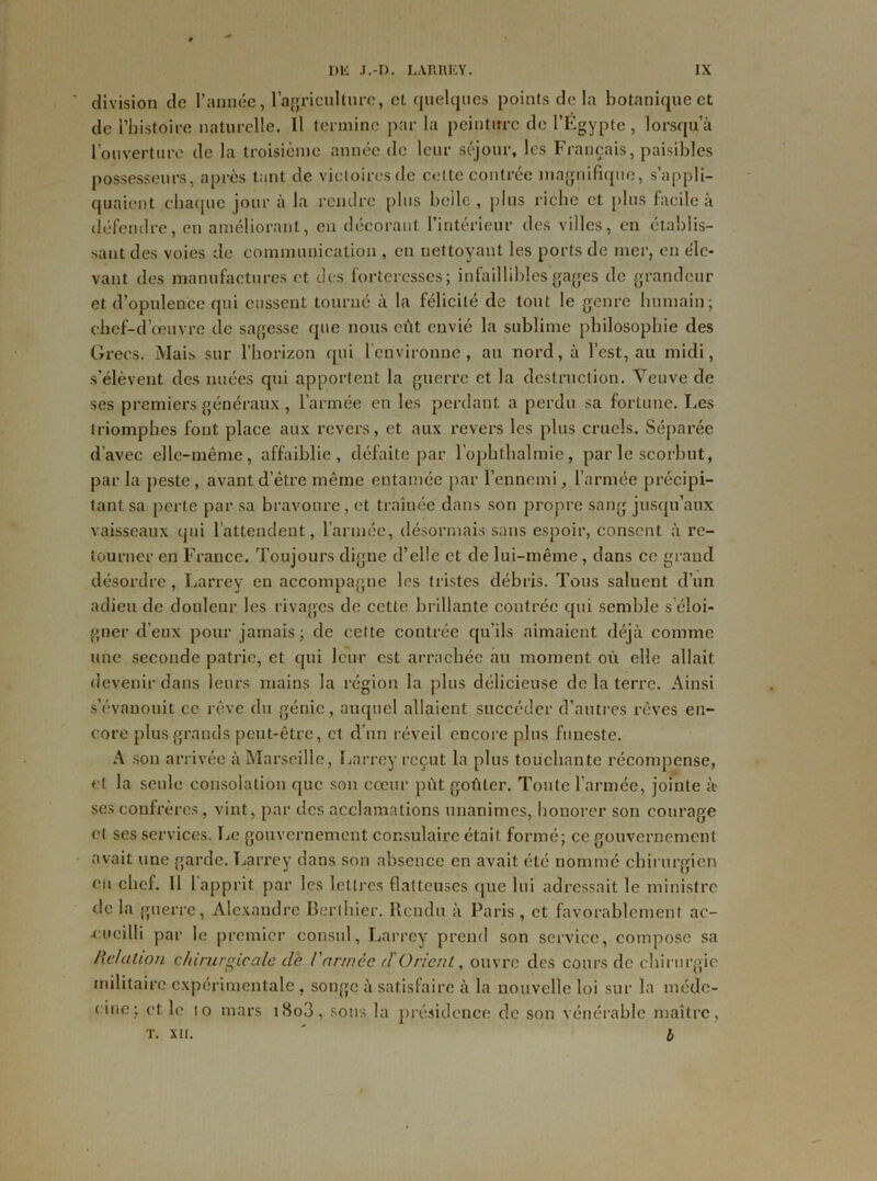 division de l’année, l'agriculture, et quelques points delà botanique et de l'histoire naturelle. Il termine par la peinture de l'Égypte, lorsqu’à l’ouverture de la troisième année de leur séjour, les Français, paisibles possesseurs, après tant de victoires de celte contrée magnifique, s’appli- quaient chaque jour à la rendre plus belle , plus riche et plus facile à défendre, en améliorant, eu décorant l'intérieur des villes, en établis- sant des voies de communication , en nettoyant les ports de mer, en éle- vant des manufactures et des forteresses; infaillibles gages de grandeur et d’opulence qui eussent tourné à la félicité de tout le genre humain; chef-d’œuvre de sagesse que nous eût envié la sublime philosophie des Grecs. Mais sur l'horizon qui l'environne, au nord, à l’est, au midi, s'élèvent des nuées qui apportent la guerre et la destruction. Veuve de ses premiers généraux, l’armée en les perdant a perdu sa fortune. Les triomphes fout place aux revers, et aux revers les plus cruels. Séparée d’avec elle-même, affaiblie, défaite par l’ophtbalmie, par le scorbut, par la peste , avant d’être même entamée par l’ennemi, l’armée précipi- tant sa perte par sa bravoure, et traînée dans son propre sang jusqu’aux vaisseaux qui l’attendent, l’année, désormais sans espoir, consent à re- tourner en France. Toujours digne d’elle et de lui-même, dans ce grand désordre, Larrey en accompagne les tristes débris. Tous saluent d’un adieu de douleur les rivages de cette brillante contrée qui semble s’éloi- gner d’eux pour jamais ; de cette contrée qu’ils aimaient déjà comme une seconde patrie, et qui leur est arrachée au moment où elle allait devenir dans leurs mains la région la plus délicieuse de la terre. Ainsi s’évanouit ce rêve du génie , auquel allaient succéder d’autres rêves en- core plus grands peut-être, et d'un réveil encore plus funeste. A son arrivée à Marseille, Larrey reçut la plus touchante récompense, et la seule consolation que son cœur pût goûter. Toute l’armée, jointe à> ses confrères, vint, par des acclamations unanimes, honorer son courage et ses services. Le gouvernement consulaire était formé; ce gouvernement .avait une garde. Larrey dans son absence en avait été nommé chirurgien eu chef. 11 l’apprit par les lettres flatteuses que lui adressait le ministre de la guerre, Alexandre Berthier. Rendu à Paris, et favorablement ac- cueilli par le premier consul, Larrey prend son service, compose sa Relation chirurgicale clé l'armée <1 Orient, ouvre des cours de chirurgie militaire expérimentale , songe à satisfaire à la nouvelle loi sur la méde- cine; et le to mars i8o3, sous la présidence de son vénérable maître, T. XII. ' b