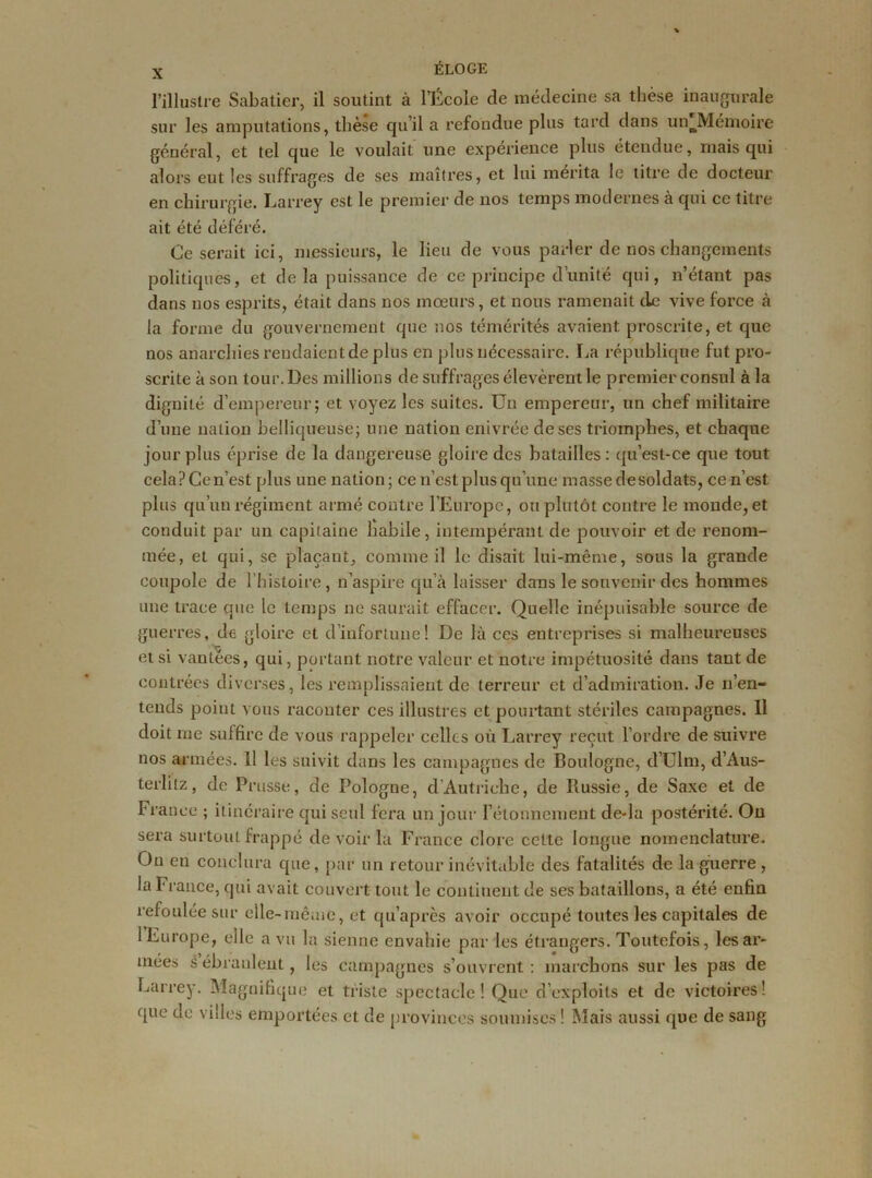 l’illustre Sabatier, il soutint à l’École de médecine sa thèse inaugurale sur les amputations, thèse qu’il a refondue plus tard dans unJYIémoire général, et tel que le voulait une expérience plus étendue, mais qui alors eut les suffrages de ses maîtres, et lui mérita le titre de docteur en chirurgie. Larrey est le premier de nos temps modernes à qui ce titre ait été déféré. Ce serait ici, messieurs, le lieu de vous parler de nos changements politiques, et de la puissance de ce principe d’unité qui, n’étant pas dans nos esprits, était dans nos moeurs, et nous ramenait de vive force à la forme du gouvernement que nos témérités avaient proscrite, et que nos anarchies rendaient de plus en plus nécessaire. La république fut pro- scrite à son tour. Des millions de suffrages élevèrent le premier consul à la dignité d’empereur; et voyez les suites. Un empereur, un chef militaire d’une nation belliqueuse; une nation enivrée de ses triomphes, et chaque jour plus éprise de la dangereuse gloire des batailles: qu’est-ce que tout celaPCen’est plus une nation; ce n’est plus qu’une masse de soldats, ce n’est plus qu’un régiment armé contre l’Europe, ou plutôt contre le monde, et conduit par un capitaine habile, intempérant de pouvoir et de renom- mée, et qui, se plaçant, comme il le disait lui-même, sous la grande coupole de l'histoire, n’aspire qu’à laisser dans le souvenir des hommes une trace que le temps ne saurait effacer. Quelle inépuisable source de guerres, de gloire et d’infortune! De là ces entreprises si malheureuses et si vantées, qui, portant notre valeur et notre impétuosité dans tant de contrées diverses, les remplissaient de terreur et d’admiration. Je n’en- tends point vous raconter ces illustres et pointant stériles campagnes. Il doit me suffire de vous rappeler celles où Larrey reçut l’ordre de suivre nos ai mées. 11 les suivit dans les campagnes de Boulogne, d’Ulm, d’Aus- terlitz, de Prusse, de Pologne, d'Autriche, de Russie, de Saxe et de franco ; itinéraire qui seul fera un jour rélonnement de-la postérité. Ou sera surtout frappé de voir la France clore celte longue nomenclature. Ou en conclura que, par un retour inévitable des fatalités de la guerre , la France, qui avait couvert tout le continent de ses bataillons, a été enfin refoulée sur elle-même, et qu’après avoir occupé toutes les capitales de l’Europe, elle a vu la sienne envahie par les étrangers. Toutefois, les ar- mées s’ébranlent, les campagnes s’ouvrent : marchons sur les pas de Larrey. Magnifique et triste spectacle! Que d’exploits et de victoires! que de villes emportées et de provinces soumises ! Mais aussi que de sang