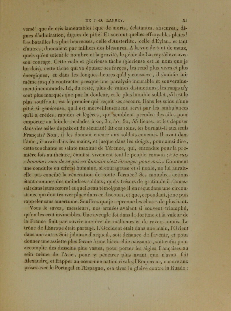 versé! que de cris lamentables! que de morts, éclatantes, obscures, di- gnes d’admiration, dignes de pitié ! Et surtout quelles effroyables plaies ! Les batailles les plus heureuses, celle d Austerlitz, celle d’Eylau, et tant d’autres, donnaient par milliers des blessures. A la vue de tant de maux, quels qu’en soient le nombre et la gravité, le génie de Larrey s’élève avec son courage. Cette rude et glorieuse tâche (glorieuse est le nom que je lui dois), cette tâche qui va épuiser ses forces, les rend plus vives et plus énergiques, et dans les longues heures qu’il y consacre, il s’oublie lui- même jusqu’à contracter presque une paralysie incurable et souveraine- ment incommode. Ici, du reste, plus de vaines distinctions ; les rangs n’y sont plus marqués que par la douleur, et le plus humble soldat, s’il est le plus souffrant, est le premier qui reçoit ses secours. Dans les soins d’une pitié si généreuse, qu’il est merveilleusement servi par les ambulances qu’il a créées, rapides et légères, qui'semblent prendre des ailes pour emporter au loin les malades à 20, 3o, <jo, 5o, 55 lieues, et les déposer dans des asiles de paix et de sécurité ! Et ces soins, les bornait-il aux seuls Français? Non, il les donnait encore aux soldats ennemis. Il avait dans l’âme, il avait dans les mains, et jusque dans les doigts, pour ainsi dire, cette touchante et sainte maxime de Térence, qui, entendue pour la pre- mière fois au théâtre, émut si vivement tout le peuple romain : « Je suis » homme : rien de ce qui est humain nest étranger pour moi. » Comment une conduite en effetsi humaine, si courageuse et si noble, ne lui aurait- elle pas concilié la vénération de toute l’armée ? Ses moindres actions étant connues des moindres soldats, quels trésors de gratitude il s’amas- sait dans leurs cœurs ! etquelbeau témoignage il enreçutdans une circon- stance qui doit trouver place dans ce discours, et que, cependant, je ne puis rappeler sans amertume. Souffrez queje reprenne les choses de plus haut. Vous le savez, messieurs, nos armées avaient si souvent triomphé, qu’on les crut invincibles. Une aveugle foi dans la fortune et la valeur de la France finit par ouvrir une ère de malheurs et de revers inouïs. Le trône de l’Europe était partagé. L’Occident était dans une main, l’Orient dans une autre. Soit jalousie d’orgueil, soit défiance de l’avenir, et pour donner une assiette plus ferme à une hiérarchie naissante, soit enfin pour accomplir des desseins plus vastes, pour porter les aigles françaises au sein même de l’Asie, pour y pénétrer plus avant que 11’avait fait Alexandre, et frapper au cœur une nation rivale, l’Empereur, encore aux prises avec le Portugal et l’Espagne, osa tirer le glaive contre la Russie : 1