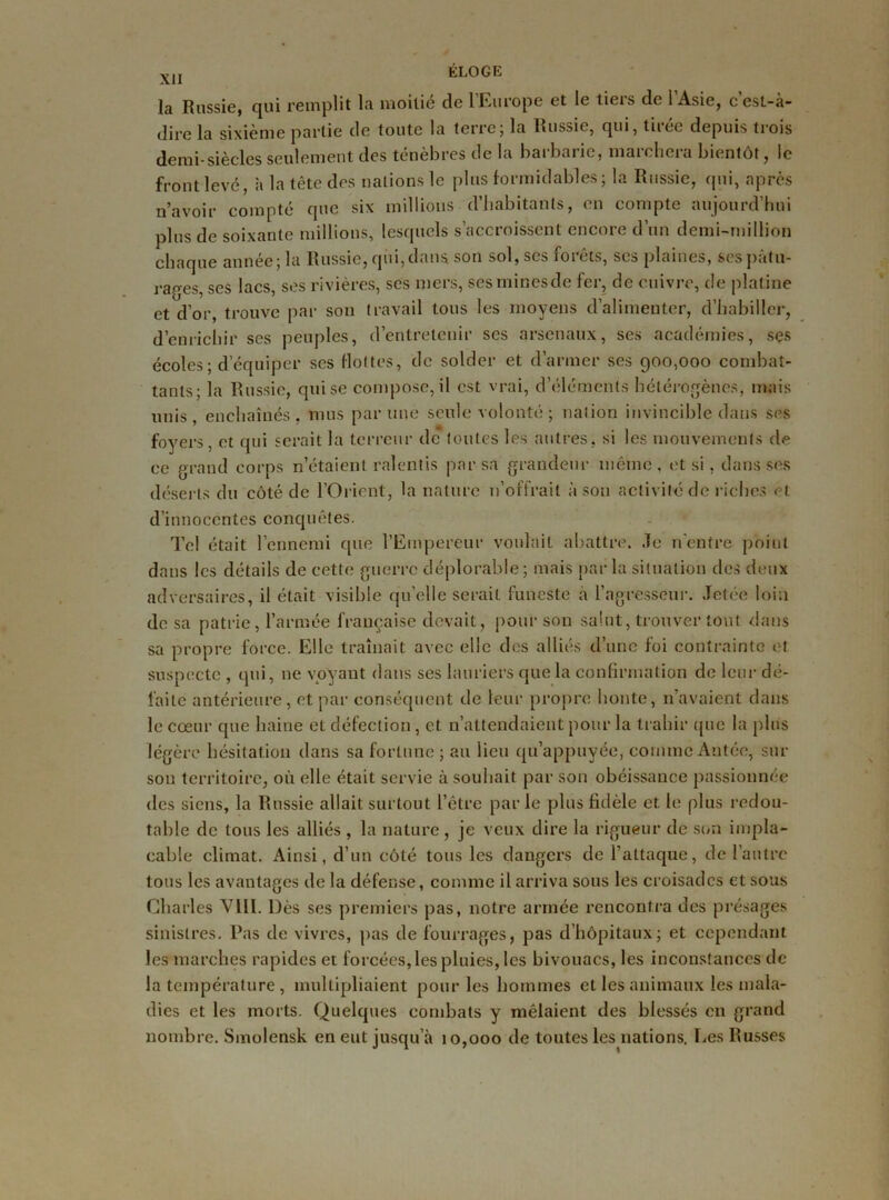 la Russie, qui remplit la moitié de 1 Europe et le tieis de 1 Asie, c est-à- dirc la sixième partie de toute la terre ; la Russie, qui, tiiee depuis trois demi-siècles seulement des ténèbres de la barbarie, marchera bientôt, le front levé, à la tête des nations le plus formidables; la Russie, qui, après n’avoir compté que six millions d’habitants, en compte aujourd’hui plus de soixante millions, lesquels s’accroissent encore d’un demi-million chaque année; la Russie, qui,dans son sol, ses forêts, ses plaines, sespàtu- raees, ses lacs, ses rivières, ses mers, sesminesde fer, de cuivre, de platine et d’or, trouve par son travail tous les moyens d’alimenter, d’habiller, d’enrichir ses peuples, d’entretenir ses arsenaux, ses académies, ses écoles; d’équiper scs flottes, de solder et d’armer ses 900,000 combat- tants; la Russie, qui se compose, il est vrai, d’éléments hétérogènes, mais unis, enchaînés, mus par une seule volonté ; nation invincible dans ses foyers, et qui serait la terreur de toutes les autres, si les mouvements de ce grand corps n’étaient ralentis par sa grandeur même , et si, dans ses déserts du côté de l’Orient, la nature n’offrait à son activité de riches et d’innocentes conquêtes. Tel était l’ennemi que l’Empereur voulait abattre. Je n'entre point dans les détails de cette guerre déplorable; mais parla situation des deux adversaires, il était visible qu’elle serait funeste a l’agresseur. Jetée loin de sa patrie, l’armée française devait, pour son salut, trouver tout dans sa propre force. Elle traînait avec elle des alliés d’une foi contrainte et suspecte , qui, ne voyant dans ses lauriers que la confirmation de leur dé- faite antérieure, et par conséquent de leur propre honte, 11’avaient dans le cœur que haine et défection, et n’attendaient pour la trahir que la plus légère hésitation dans sa fortune; au lieu qu’appuyée, commeAntée, sur sou territoire, où elle était servie à souhait par son obéissance passionnée des siens, la Russie allait surtout l’être parle plus fidèle et. le plus redou- table de tous les alliés , la nature, je veux dire la rigueur de son impla- cable climat. Ainsi, d’un côté tous les dangers de l’attaque, de l’autre tous les avantages de la défense, comme il arriva sous les croisades et sous Charles VilI. Dès ses premiers pas, notre armée rencontra des présages sinistres. Pas de vivres, pas de fourrages, pas d’hôpitaux; et cependant les marches rapides et forcées, les pluies, les bivouacs, les inconstances de la température , multipliaient pour les hommes et les animaux les mala- dies et les morts. Quelques combats y mêlaient des blessés en grand nombre. Smolensk en eut jusqu’à 10,000 de toutes les nations. Les Russes
