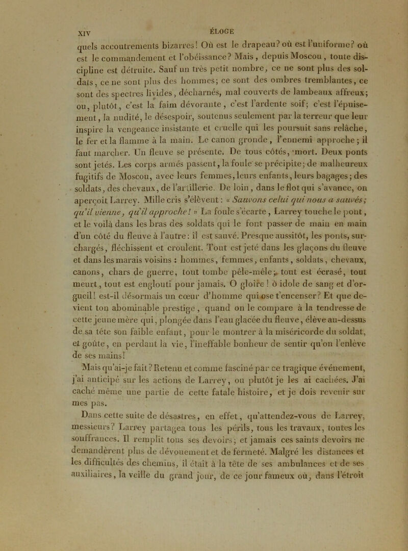 quels accoutrements bizarres! Où est le drapeau? où est l’uniforme? où est le comrnànderaent et l’obéissance? Mais, depuis Moscou , toute dis- cipline est détruite. Sauf un très petit nombre, ce ne sont plus des sol- dats, cene sont plus des hommes; ce sont, des ombres tremblantes, ce sont des spectres livides, décharnés, mal couverts de lambeaux affreux; ou, plutôt, c’est la faim dévorante, c’est l’ardente soif; c’est l’épuise- ment , la nudité, le désespoir, soutenus seulement par la terreur que leur inspire la vengeance insistante et cruelle qui les poursuit sans relâche, le fer et la flamme à la main. Le canon gronde , l’ennemi approche ; il faut marcher. Un fleuve se présente. De tous côtés, 'mort. Deux ponts sont jetés. Les corps armés passent, la foule se précipite; de malheureux fugitifs de Moscou, avec leurs femmes,leurs enfants, leurs bagages; des soldats, des chevaux, de l’artillerie. De loin , dans le flot qui s’avance, on aperçoit Larrey. Mille cris s’élèvent : « Sauvons celui qui nous a sauvés; quil vienne, qu'il approche l » La foule s’écarte , Larrey touche le pont, et le voilà dans les bras des soldats qui le font passer de main en main d’un côté du fleuve à l’autre: il est sauvé. Presque aussitôt, les ponts, sur- chargés, fléchissent et croulent. Tout est jeté dans les glaçons du fleuve et dans les marais voisins : hommes, femmes, enfants, soldats, chevaux, canons, chars de guerre, tout tombe pêle-mêle> tout est écrasé, tout meurt, tout est englouti pour jamais. O gloire ! ô idole de sang et d’or- gueil! est-il désormais un cœur d’homme qui ose t’encenser? Et que de- vient ton abominable prestige , quand on le compare à la tendresse de cette jeune mère qui, plongée dans l’eau glacée du fleuve, élève au-dessus de sa tête son faible enfant, pour le montrer à la miséricorde du soldat, et goûte, en perdant la vie, l’ineffable bonheur de sentir qu’on l’enlève de ses mains! Ma is qu’ai-je fait ? Retenu et comme fasciné par ce tragique événement, j’ai anticipé sur les actions de Larrey, ou plutôt je les ai cachées. J’ai caché même une partie de cette fatale histoire, et je dois revenir sur mes pas. Dans cette suite de désastres, en effet, qu’attendez-vous de Larrey, messieurs? Larrey partagea tous les périls, tous les travaux, toutes les souffrances. Il remplit tous ses devoirs; et jamais ces saints devoirs ne demandèrent plus de dévouement et de fermeté. Malgré les distances et les difficultés des chemins, il était à la tête de ses ambulances et de ses auxiliaires, la veille du grand jour, de ce jour fameux où, dans l’étroit