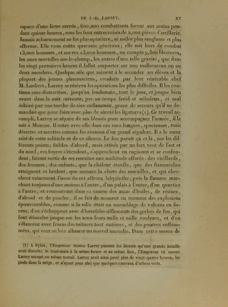 espace d’une lieue carrée, 600,000 combattants furent aux mains pen- dant quinze heures, sous les feux entrecroisés de 2,000 pièces d’artillerie. Jamais acharnement ne fut plus opiniâtre, ni mêlée plus sanglante et plus affreuse. Elle nous coûta quarante généraux ; elle mit hors de combat i3,ooo hommes, et sur ces r3.ooo hommes , on compta 9,5oo blessures, les nues mortelles sur-le-champ, les autres d’une telle gravité, que dans les vingt premières heures il fallut emporter sur 200 malheureux un ou deux membres. Quelque zèle que missent à le seconder ses élèves et la plupart des jeunes pharmaciens, conduits par leur vénérable chef M. Laubert, Larrey se réserva les opérations les plus difficiles. Il les con- tinua sans distraction, jusqu’au lendemain, tout le jour, et jusque bien avant dans la nuit suivante, par un temps froid et nébuleux, et mal éclairé par une torche de cire enflammée, genre de secours qu’il ne de- mandait que pour faire avec plus de sûreté les ligatures (1 ). Ce travail ac- compli, Larrey se sépare de ses blessés pour accompagner l’armée, ilia suit à Moscou. 11 entre avec elle dans ces rues longues, spacieuses, mais désertes et muettes comme les avenues d’un grand sépulcre. Il a le cœur saisi de cette solitude et de ce silence. Le feu paraît çà et là, sur les dif- férents points; faibles d’abord, mais attisés par un fort vent de l’est et du nord, ces foyers s’étendent, s’approchent en rugissant et se confon- dent, faisant sortir de ses retraites une multitude effarée : des vieillards, des femmes, des enfants, que la chaleur étouffe, que des flammèches atteignent et brûlent, que menace la chute des murailles, et qui cher- chent vainement l’issue dq cet affreux labyrinthe; puis la flamme mar- chant toujours d’une maison à l’autre , d’un palais à l’autre, d’un quartier à l’autre, et rencontrant dans sa course des amas d’huiles, de résines, d’alcool et de poudre, il se fait de moment en momeut des explosions épouvantables, comme si la ville était un assemblage de volcans en fu- reur, d’où s’échappent avec d horribles sifflements des gerbes de feu, qui font élinceler jusque sur les nues leurs mille et mille couleurs, et d’où s’élancent avec fracas des toitures tout entières , et des poutres enflam- mées, qui vont au loin allumer un nouvel iucendie. Dans cette oeuvre de (1) A Eylau, l’Empereur trouva Larrey pansant les blessés qu’une grande bataille avait donnés; le lendemain à la même heure et au même lieu, l’Empereur vit encore Larrey occupé au même travail. Larrey avait ainsi passé plus de vingt-quatre heures, les pieds dans la neige, et n’ayant pour abri que quelques rameaux d’arbres verts.